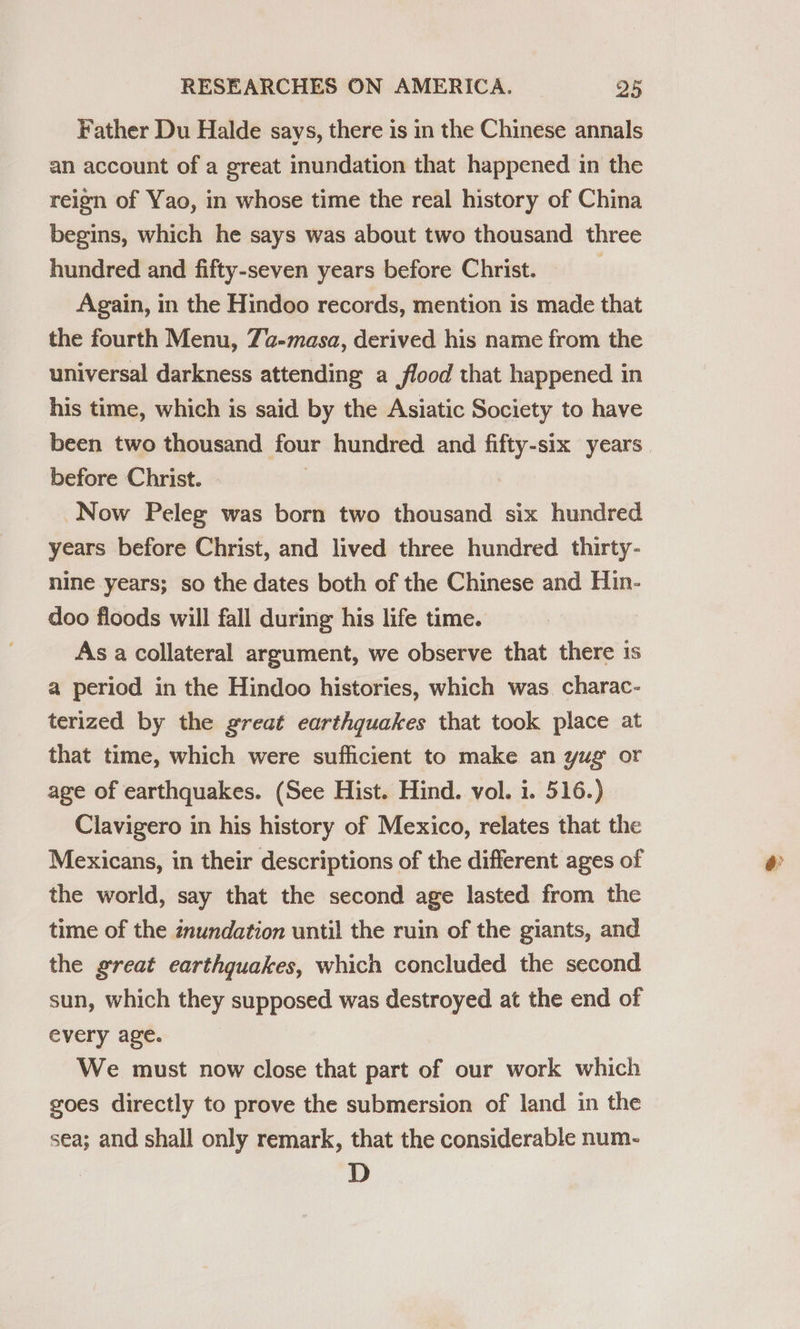 Father Du Halde says, there is in the Chinese annals an account of a great inundation that happened in the reign of Yao, in whose time the real history of China begins, which he says was about two thousand three hundred and fifty-seven years before Christ. ! Again, in the Hindoo records, mention is made that the fourth Menu, 7a-masa, derived his name from the universal darkness attending a flood that happened in his time, which is said by the Asiatic Society to have before Christ. - Now Peleg was born two thousand six hundred years before Christ, and lived three hundred thirty- nine years; so the dates both of the Chinese and Hin- doo floods will fall during his life time. As a collateral argument, we observe that there is a period in the Hindoo histories, which was charac- terized by the great earthquakes that took place at that time, which were sufficient to make an yug or age of earthquakes. (See Hist. Hind. vol. i. 516.) Clavigero in his history of Mexico, relates that the Mexicans, in their descriptions of the different ages of the world, say that the second age lasted from the time of the znundation until the ruin of the giants, and the great earthquakes, which concluded the second sun, which they supposed was destroyed at the end of every age. We must now close that part of our work which goes directly to prove the submersion of land in the sea; and shall only remark, that the considerable num- D e