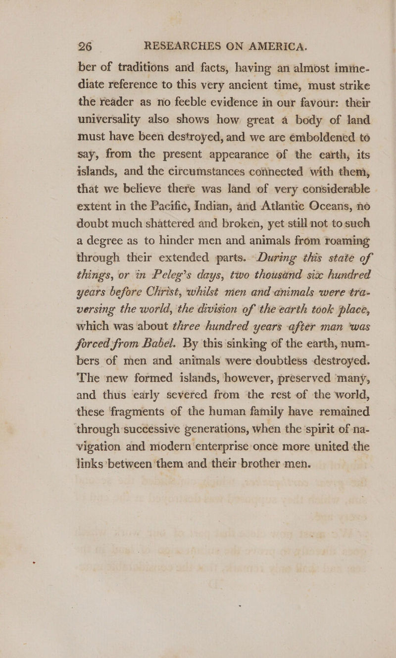 ber of traditions and facts, having an almost imime- diate reference to this very ancient time, must strike the reader as no feeble evidence in our favour: their universality also shows how great a body of land must have been destroyed, and we are émboldened to say, from the present appearance of the earth, its islands, and the circumstances cofinected with them, that we believe there was land of very considerable extent in the Pacific, Indian, and Atlantic Oceans, no doubt much shattered and broken, yet still not to such a degree as to hinder men and animals from roaming through their extended parts. During this state of things, or in Peleg’s days, two thousand six hundred years before Christ, whilst men and animals were tra- versing the world, the division of the earth took place, which was about three hundred years after man ‘was forced from Babel. By this ‘sinking of the earth, num- bers of men and animals were doubtless destroyed. The new formed islands, however, preserved ‘many, and thus early severed from the rest of the world, these fragments of the human family have remained ‘through successive generations, when the spirit of na- vigation and modern enterprise once more united the — links between ‘them and their brother men.
