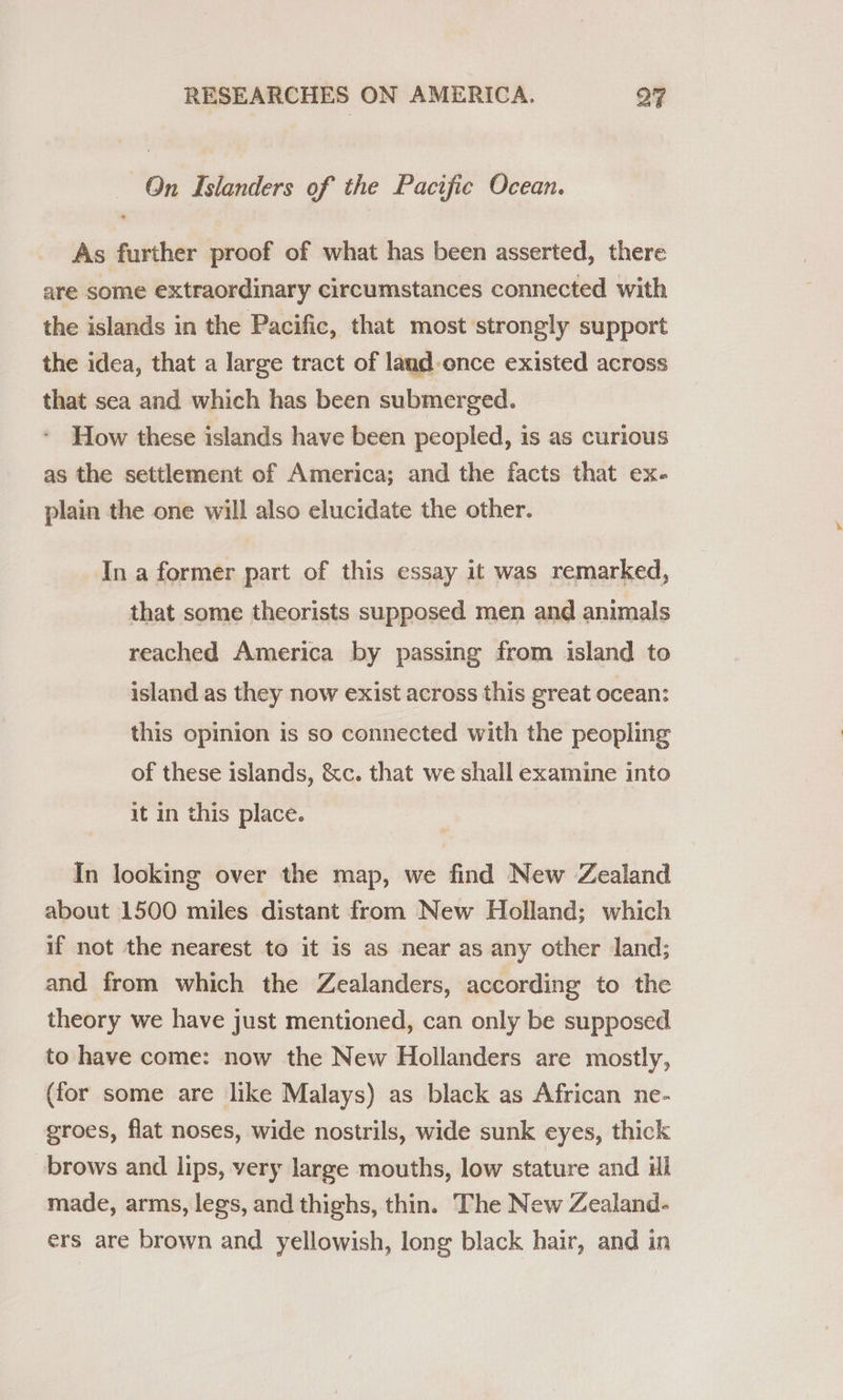 On Islanders of the Pacific Ocean. As further proof of what has been asserted, there are some extraordinary circumstances connected with the islands in the Pacific, that most strongly support the idea, that a large tract of land once existed across that sea and which has been submerged. How these islands have been peopled, is as curious as the settlement of America; and the facts that ex- plain the one will also elucidate the other. In a former part of this essay it was remarked, that some theorists supposed men and animals reached America by passing from island to island as they now exist across this great ocean: this opinion is so connected with the peopling of these islands, &amp;c. that we shall examine into it in this place. In looking over the map, we find New Zealand about 1500 miles distant from New Holland; which if not the nearest to it is as near as any other land; and from which the Zealanders, according to the theory we have just mentioned, can only be supposed to have come: now the New Hollanders are mostly, (for some are like Malays) as black as African ne- groes, flat noses, wide nostrils, wide sunk eyes, thick brows and lips, very large mouths, low stature and ul made, arms, legs, and thighs, thin. The New Zealand- ers are brown and yellowish, long black hair, and in