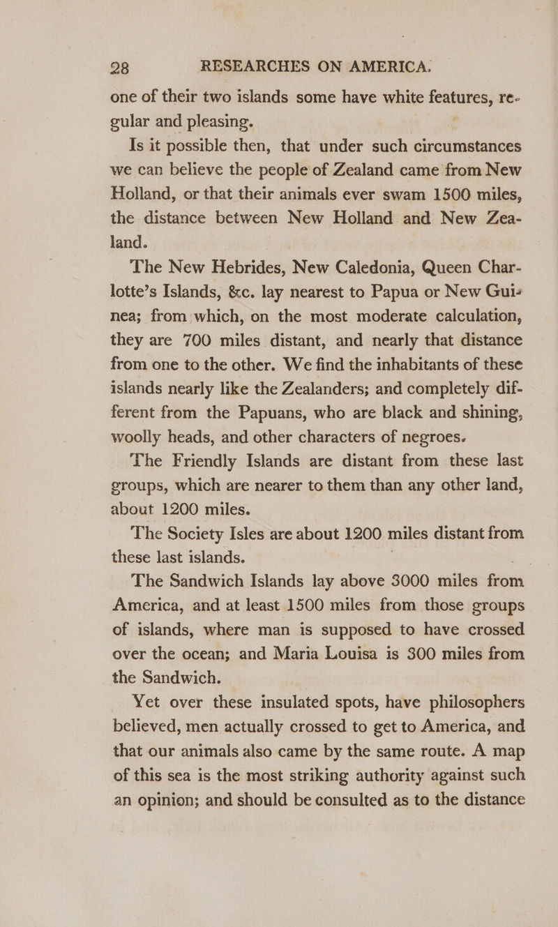 one of their two islands some have white fotos re- gular and pleasing. Is it possible then, that under such circumstances we can believe the people of Zealand came from New Holland, or that their animals ever swam 1500 miles, the distance between New Holland and New Zea- land. The New Hebrides, New Caledonia, Queen Char- lotte’s Islands, &amp;c. lay nearest to Papua or New Gui- nea; from which, on the most moderate calculation, they are 700 miles distant, and nearly that distance from one to the other. We find the inhabitants of these islands nearly like the Zealanders; and completely dif- ferent from the Papuans, who are black and shining, woolly heads, and other characters of negroes. The Friendly Islands are distant from these last sroups, which are nearer to them than any other land, about 1200 miles. The Society Isles are about 1200 miles distant from these last islands. , The Sandwich Islands lay above 3000 miles dan America, and at least 1500 miles from those groups of islands, where man is supposed to have crossed over the ocean; and Maria Louisa is 300 miles from the Sandwich. Yet over these insulated sents, have philosophers believed, men actually crossed to get to America, and that our animals also came by the same route. A map of this sea is the most striking authority against such an opinion; and should be consulted as to the distance