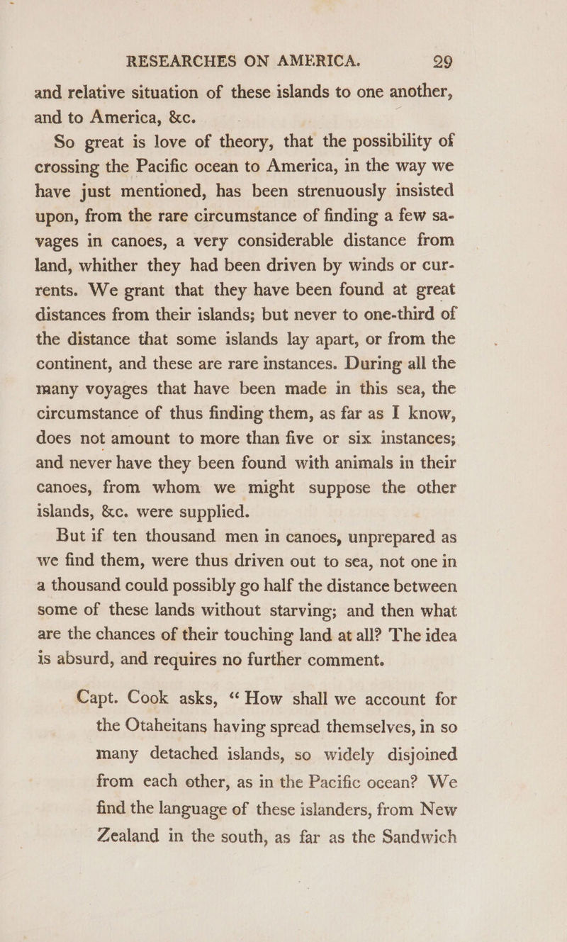and relative situation of these islands to one another, and to America, &amp;c. | So great is love of theory, that the possibility of crossing the Pacific ocean to America, in the way we have just mentioned, has been strenuously insisted upon, from the rare circumstance of finding a few sa- vages in canoes, a very considerable distance from land, whither they had been driven by winds or cur- rents. We grant that they have been found at great distances from their islands; but never to one-third of the distance that some islands lay apart, or from the continent, and these are rare instances. During all the many voyages that have been made in this sea, the circumstance of thus finding them, as far as I know, does not amount to more than five or six instances; and never have they been found with animals in their canoes, from whom we might suppose the other islands, &amp;c. were supplied. But if ten thousand men in canoes, unprepared as we find them, were thus driven out to sea, not one in a thousand could possibly go half the distance between some of these lands without starving; and then what are the chances of their touching land at all? The idea is absurd, and requires no further comment. Capt. Cook asks, ‘‘ How shall we account for the Otaheitans having spread themselves, in so many detached islands, so widely disjoined from each other, as in the Pacific ocean? We find the language of these islanders, from New Zealand in the south, as far as the Sandwich