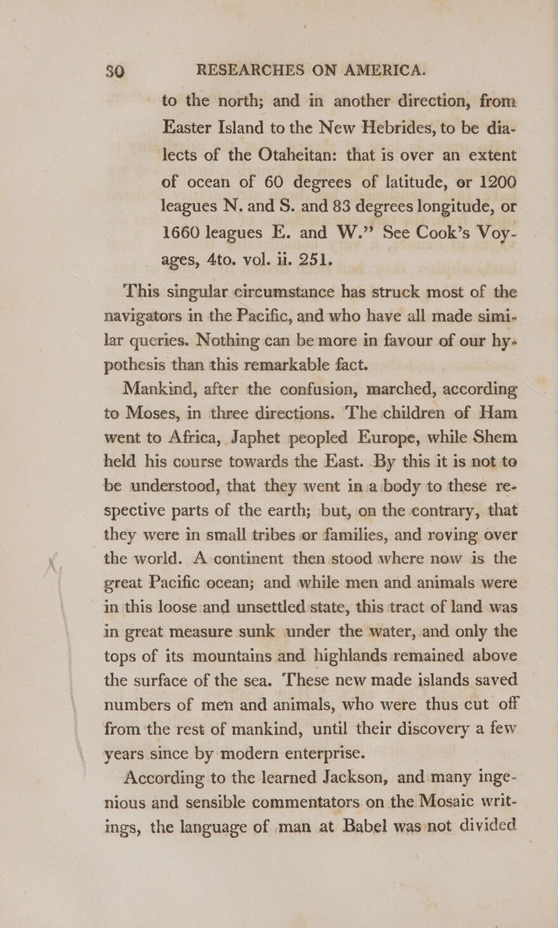 to the north; and in another direction, from Easter Island to the New Hebrides, to be dia- lects of the Otaheitan: that is over an extent of ocean of 60 degrees of latitude, or 1200 leagues N. and S. and 83 degrees longitude, or 1660 leagues E. and W.” See Cook’s Voy- ages, 4to. vol. u. 251. This singular circumstance has struck most of the navigators in the Pacific, and who have all made simi- lar queries. Nothing can be more in favour of our hy- pothesis than this remarkable fact. Mankind, after the confusion, marched, according to Moses, in three directions. The children of Ham went to Africa, Japhet peopled Europe, while Shem held his course towards the East. By this it is not to be understood, that they went in.a‘body to these re- spective parts of the earth; but, on the contrary, that they were in small tribes or families, and roving over the world. A continent then stood where now is the great Pacific ocean; and while men and animals were in this loose and unsettled state, this tract of land:was in great measure sunk under the water, and only the tops of its mountains and highlands remained above the surface of the sea. These new made islands saved numbers of men and animals, who were thus cut off from ‘the rest of mankind, until their discovery a few years since by modern enterprise. According to the learned Jackson, and many inge- nious and sensible commentators on the Mosaic writ- ings, the language of man at Babel was not divided