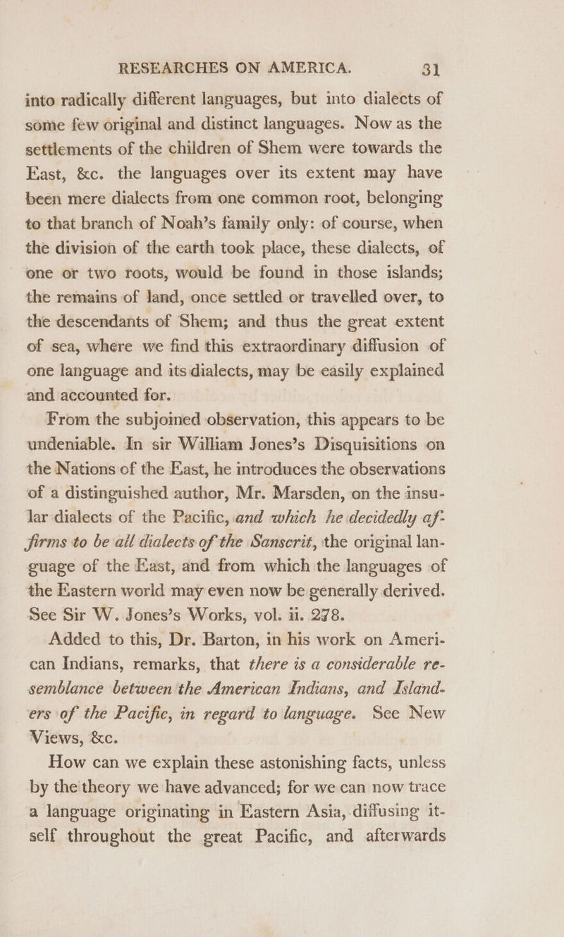 into radically different languages, but into dialects of some few original and distinct languages. Now as the settlements of the children of Shem were towards the East, &amp;c. the languages over its extent may have been mere dialects from one common root, belonging to that branch of Noah’s family only: of course, when the division of the earth took place, these dialects, of one or two roots, would be found in those islands; the remains of land, once settled or travelled over, to the descendants of Shem; and thus the great extent of sea, where we find this extraordinary diffusion of one language and its dialects, may be easily explained and accounted for. From the subjomed observation, this appears to be undeniable. In sir Wilham Jones’s Disquisitions on the Nations of the East, he introduces the observations of a distinguished author, Mr. Marsden, on the insu- lar dialects of the Pacific, and which he decidedly af- jirms to be all dialects of the Sanscrit, the original lan- guage of the Kast, and from which the languages of the Eastern world may even now be generally derived. See Sir W. Jones’s Works, vol. 11. 278. Added to this, Dr. Barton, in his work on Ameri- can Indians, remarks, that there is a considerable re- semblance between the American Indians, and Island- ers of the Pacific, in regard to language. See New Views, &amp;c. How can we explain these astonishing facts, unless by the theory we have advanced; for we can now trace a language originating in Eastern Asia, diffusing it- self throughout the great Pacific, and afterwards