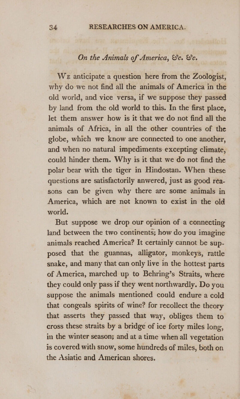 On the Animals of America, &amp;e. e. _ WE anticipate a question here from the Zoologist, why do we not find all the animals of America in the old world, and vice versa, if we suppose they passed by land from the old world to this. In the first place, let them answer how is it that we do not find all the animals of Africa, in all the other countries of the globe, which we know are connected to one another, and when no natural impediments: excepting climate, could hinder them. Why is it that we do not find the polar bear with the tiger in Hindostan. When these questions are satisfactorily anwered, just as good réa- sons can be given why there are some animals in America, which are not known to exist in the old world. | But suppose we drop our opinion of a connecting land between the two continents; how do you imagine animals reached America? It certainly cannot be sup- posed that the guannas, alligator, monkeys, rattle snake, and many that can only live in the hottest parts of America, marched up to Behring’s Straits, where they could only pass if they went northwardly. Do you suppose the animals mentioned could endure a cold that congeals spirits of wine? for recollect the theory that asserts they passed that way, obliges them to cross these straits by a bridge of ice forty miles long, in the winter season; and at a time when all vegetation is covered with snow, some hundreds of miles, both on the Asiatic and American shores.