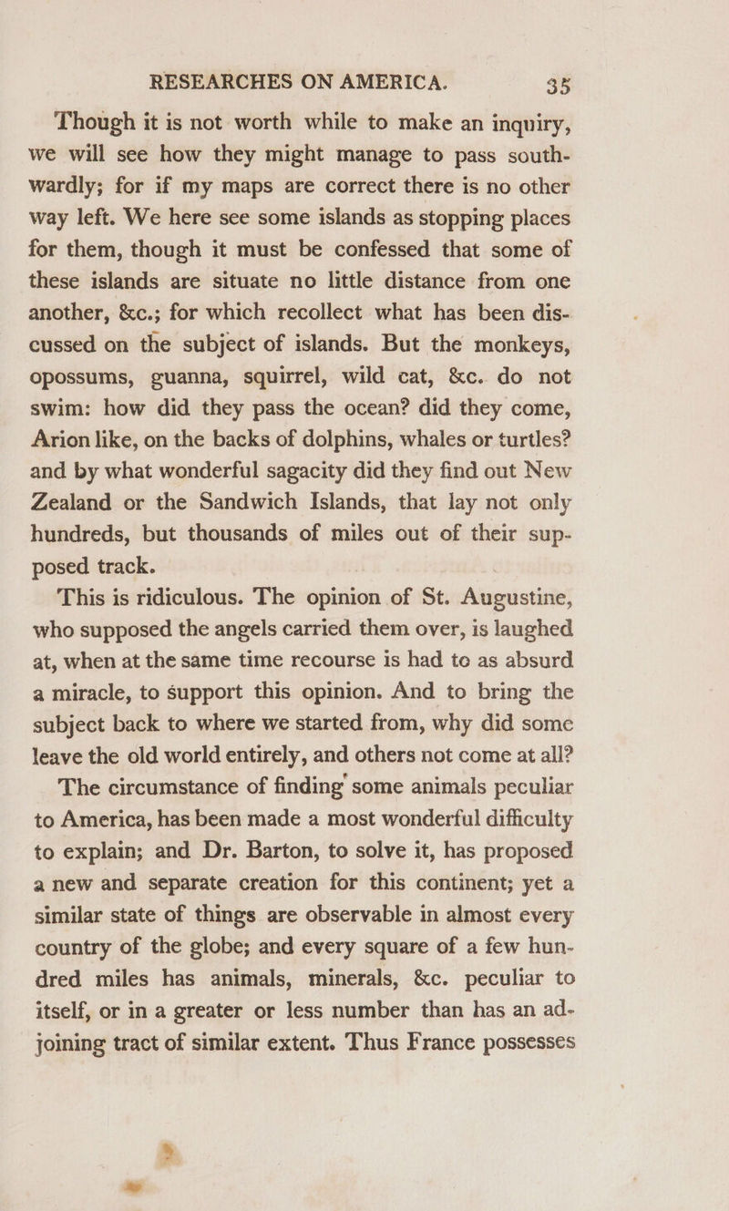Though it is not worth while to make an inquiry, we will see how they might manage to pass south- wardly; for if my maps are correct there is no other way left. We here see some islands as stopping places for them, though it must be confessed that some of these islands are situate no little distance from one another, &amp;c.; for which recollect what has been dis- cussed on the subject of islands. But the monkeys, opossums, guanna, squirrel, wild cat, &amp;c. do not swim: how did they pass the ocean? did they come, Arion like, on the backs of dolphins, whales or turtles? and by what wonderful sagacity did they find out New Zealand or the Sandwich Islands, that lay not only hundreds, but thousands of miles out of their sup- posed track. This is ridiculous. The opinion of St. Augustine, who supposed the angels carried them over, is laughed at, when at the same time recourse is had te as absurd a miracle, to support this opinion. And to bring the subject back to where we started from, why did some leave the old world entirely, and others not come at all? The circumstance of finding some animals peculiar to America, has been made a most wonderful difficulty to explain; and Dr. Barton, to solve it, has proposed a new and separate creation for this continent; yet a similar state of things are observable in almost every country of the globe; and every square of a few hun- dred miles has animals, minerals, &amp;c. peculiar to itself, or in a greater or less number than has an ad- joining tract of similar extent. Thus France possesses