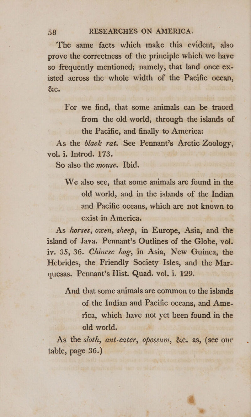 The same facts which make this evident, also prove the correctness of the principle which we have so frequently mentioned; namely, that land once ex- isted across the whole width of the Pacific ocean, &amp;c. For we find, that some animals can be traced from the old werld, through the islands of the Pacific, and finally to America: As the black rat. See Pennant’s Arctic Zoology, vol. 1. Introd. 173. So also the mouse. Ibid. We also see, that some animals are found in the old world, and in the islands of the Indian and Pacific oceans, which are not known to exist in America. As horses, oxen, sheep, in Europe, Asia, and the island of Java. Pennant’s Outlines of the Globe, vol. iv. 35, 36. Chinese hog, in Asia, New Guinea, the Hebrides, the Friendly Society Isles, and the Mar- quesas. Pennant’s Hist. Quad. vol. i. 129. And that some animals are common to the islands of the Indian and Pacific oceans, and Ame- rica, which have not yet been found in the old world. As the sloth, ant-eater, opossum, &amp;c. as, (see our table, page 36.)