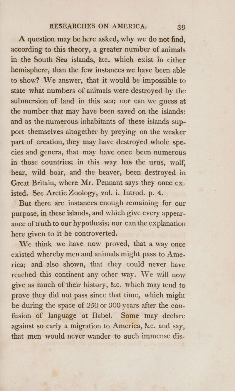 A question may be here asked, why we do not find, according to this theory, a greater number of animals in the South Sea islands, &amp;c. which exist in either hemisphere, than the few instances we have been able to show? We answer, that it would be impossible to state what numbers of animals were destroyed by the submersion of land in this sea; nor can we guess at the number that may have been saved on the islands: and as the numerous inhabitants of these islands sup- port themselves altogether by preying on the weaker part of creation, they may have destroyed whole spe- _cies and genera, that may have once been numerous in those countries; in this way has the urus, wolf, bear, wild boar, and the beaver, been destroyed in Great Britain, where Mr. Pennant says they once ex- isted. See Arctic Zoology, vol. 1. Introd. p. 4. But there are instances enough remaining for our purpose, in these islands, and which give every appear- ance of truth to our hypothesis; nor can the explanation here given to it be controverted. We think we have now proved, that a way once existed whereby men and animals might pass to Ame- rica; and also shown, that they could never have reached this continent any other way. We will now give as much of their history, &amp;c. which may tend to prove they did not pass since that time, which might be during the space of 250 or 300 years after the con- fusion of language at Babel. Some may declare against so early a migration to America, &amp;c. and say, that men would never wander to such immense dis-