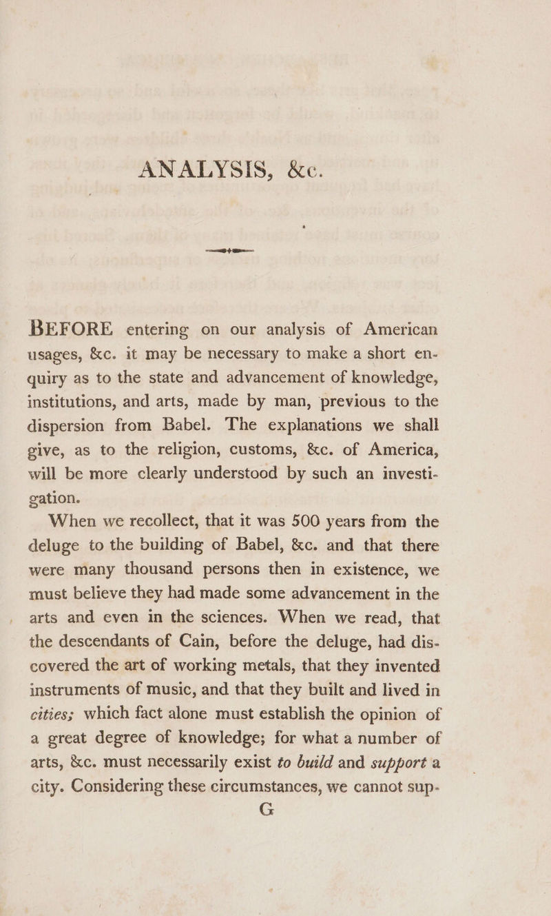 =e G ee BEFORE entering on our analysis of American usages, &amp;c. it may be necessary to make a short en- quiry as to the state and advancement of knowledge, institutions, and arts, made by man, previous to the dispersion from Babel. The explanations we shall give, as to the religion, customs, &amp;c. of America, will be more clearly understood by such an investi- gation. When we recollect, that it was 500 years from the deluge to the building of Babel, &amp;c. and that there were many thousand persons then in existence, we must believe they had made some advancement in the arts and even in the sciences. When we read, that the descendants of Cain, before the deluge, had dis- covered the art of working metals, that they invented instruments of music, and that they built and lived in cities; which fact alone must establish the opinion of a great degree of knowledge; for what a number of arts, &amp;c. must necessarily exist to build and support a city. Considering these circumstances, we cannot sup- G