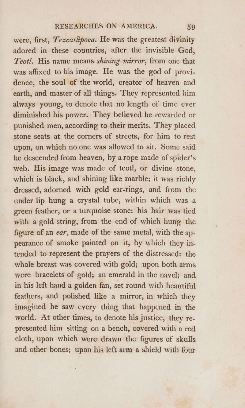 were, first, Tezcatlipoca. He was the greatest divinity adored in these countries, after the invisible God, Teotl. His name means shining mirror, from one that was affixed to his image. He was the god of provi- dence, the soul of the world, creater of heaven and earth, and master of all things. They represented him always young, to denote that no length of time ever diminished his power. ‘They believed he rewarded or punished men, according to their merits. ‘They placed stone seats at the corners of streets, for him to rest upon, on which no one was allowed to sit. Some said he descended from heaven, by arope made of spider’s web. His image was made of teotl, or divine stone, which is black, and shining like marble; it was richly dressed, adorned with gold ear-rings, and from the under lip hung a crystal tube, within which was a ereen feather, or a turquoise stone: his hair was tied with a gold string, from the end of which hung the figure of an ear, made of the same metal, with the ap- pearance of smoke painted on it, by which they in- tended to represent the prayers of the distressed: the whole breast was covered with gold; upon both arms were bracelets of gold; an emerald in the navel; and in his left hand a golden fan, set round with beautiful feathers, and polished like a mirror, in which they imagined he saw every thing that happened in the world. At other times, to denote his justice, they re- presented him sitting on a bench, covered with a red cloth, upon which were drawn the figures of skulls and other bones; upon his left arm a shield with four