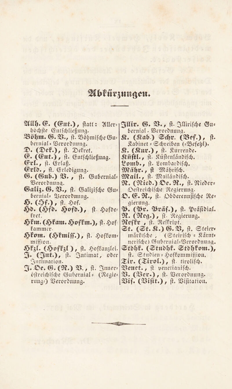 ^üd;f}c ©'titfd;(te^'ung. fi. 25ö^mifd;e@u-' bciniaf* QSecoi’biuing. (:^ef.), fl. X)e!ref. (@ttt*), fl. ©ntfc^Iie^u«g. fl. (Sida^. , fl. (SndeDigitng. ©♦ (@nB*) , fl. ®ii6eunial; QSerüi'bnunq. ©altg» ©♦ fl. ©altjifdpe ©u* bernials 5l5£i’ocbming. (öfO / •§>of- §s>föO/ Ü «^ofDe^ fl’Ct. §i?ffm*)/ fammer- §fom» (§fmiff*)^ fl- -i^ofFcmj miffion. jL , fl. Jpoff'aiisret. 3* Oiit»), fl. 3ndmat, ober i^sntfination. 3* .'Öe. ©. (^.) , fl. 3miei*-' c)lretd)ifd}e ©ubeunials (^le^te-- ruiißO Söerorbiutag. ^Uit. &. fS*, fl. 3ainfd;e bei’tital' SSerorbnunq. St. (Mah.) ^ä}t\ (mefO, fl. ilabinet s 0d}reiben (:Q5efel/t). , fl- 5?ui’renbe. fl- itufienfanbifd;. jl. l^ombarbifc^. iS?rä^r., fl Ollä^rtfdj. COlail., ft- ^Dlailänbifd;. dl. (meb.):€^e.^., fl.91iebeu^ Oetlretd;{[cbe ^Icgieninß. fl- Obbei*ennfifd;c dle^ gierung. (m\ ^räfO. fl- ^^rallbiaf. (^eg.), fl. Üiegiei'ung. mef^V , 11. DlefFrtpf. 0t. (0t. 51.) &* fl. 0fcier< mdrüfcbe , (0fetrifcb = 5?drnf« nerifd;e) @u6cnna(:55eroi*bnung. 0tb'^¥. (0tubl)6. 0tb^f’om.), fl. 0fubien s Jpoffoniintffion. (;SiroL), jl. firolifc^. föenet., fl. yenefiauifd). 91^. (^Icr.), fl. 25ei'orbintng. fHtf. (Sifttf), fl. fBifitatioii.