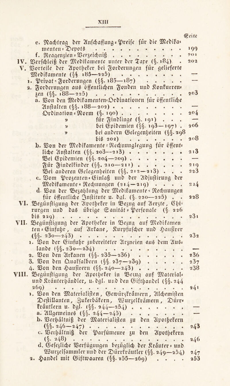 e. bei: 2Infd;ajtunös für bie 30tebiFa* menfeus i)epof§.»99 f. Dxen^ensien s SSerjeid^niß. IV. S5erf<tlei§ ber 9)?ebiPametifc inifer ber'S’ajre (§.184) . 202 V, 5BorfeiIe ber 2IpoII;eFer bei ^orberungen für gelieferfe 5)^ebi!cinienfe (§§ i85—225) — 1. Sorberungen (§§. i85—187) — 2. Sorberungen au6 öffentlichen Sont^^n unb 5von!urrens jen (§§. 188—225). 2o3 a. SSon ben 5)?ebi!amenfen50rbinafionen für öffentlid;e 2ln8alten (§§. 188—202).— Orbincifion * 9?ürm (§.190).204 » für Sinblinge (§. 191) ... — » bei (Spibemien (§§. 193 —197) . 206 » bei anbern Q3elegenl;eifen (^§.298 bia 202) ....... 208 b. SSon ber 9)iebiFainenfe - DU’d)nungIegung für öffenf* liebe ^Infiniten (§§. 2o3—2i3).2i3 55ei (Spibeniien (§^204—209) ....... — Sür SbibelPinber (§§. 210—211).219 CBei anberen föclegenbeifen (§§.212 — 213) . . . 223 c. SSom ^>rosentens (S'inlci^ unb ber ?lb)uftirung ber 9}?ebifaiuenfe« 9led;nungen (214—219) .... 224 d. 93ön ber ^Sejabliing ber 9)?eblPainente • 9ted)nungen für öffentlid)e ^nÜdufe u. bgl. (§.220—225) . . 228 VI. SSegünfligung ber ^ipcthefer in ®ejug öuf 21er5fe, (Chi¬ rurgen unb baa übrige 0anifat s ^''erfcncile (§ 226 bia 229).23i VII. 25egünfligung ber 2lpofh^®^r in OBejing auf O^tebiFamen ten*@infuhr, auf 2lrPane, Cvurpfufd;er unb .^aiifirer (§§. 23o—243)...282 1. 25t)n ber Einfuhr subereitefer 2lr5neien aua bein ^lua* lanbe (§§.230—284) — 2. 9Son ben 2lr!anen (§§. 235—236). 236 3. 93on ben Ciuaffalbern (§§. 287—289).237 4. 23on ben .^aufirern (§§.240—243).238 VIII. SSegünjligitng ber ^ipoihePer in ^eutg auf 9}?aterial* unb Cvräuterhanbler, u. bgl. unb ben ©ifthanbel (§§.244 269) 24* 1. SSon ben '3Jiaferialifien, ©emür^Prdniern, ?lld;emifien X^efiillanten, S^iffi’bdPern, ^OurjelPramern, X)ürr» Frduflern u. bgl. (§§. 244—254).— a. !?ltlgenieinea (§§. 244—245).— b. S5erhdltni§ ber 9}lateriali(len ju ben 2lpothefern (§§. 246—247).243 c. ^ßerhaltniß ber ^-'arfümeure 5U ben 2lpofheFern (§. 248)..246 d. ©efejlic^e Sßerfügungen bejügli(^ ber 5irdufers unb 2ßurjelfamniler unb ber X)ürrh’autler (§§. 249—254) 247 2. J^anbel mit (CJiftmaaren (§§. 255—269) .... 253