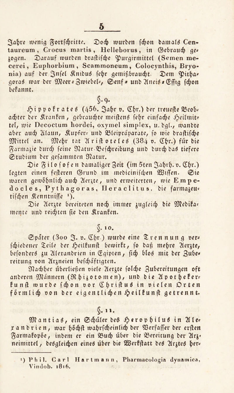 3a^)i'c jveni.^ gortfc^ritte. :2)oc() luuvbcn fc{)on bcimald Cen- taureura , Crocus martis, Helleborus, in ©cbrauc^ jo^en. X^arauf luurben braf^ifc^e ^ur^irmittel (Semen me- cerei, Euphorbium, Scammoneura, Colocynthis, Bryo- nia) auf bev Änibu^ fe{)r ,qemif56raud)t. Xem ^ora^ ivar bei* ?Q?eei*.'3>^i^t^^b'/ 0enf» unb ?(neii^# (Sffiö fc^on begannt. §♦ 9* jp i p p 0 ^ r a t e ö (456. 3^^^^' ber trcuejle ißeob^ achtel* bei* Traufen, nieiffeni? fe^r einfache ^eirniit? tel, une Decoctum hordei, oxymel simpIex, u. b^(., lüanbte aber auc6 2ifaun, Tupfer- unb ^(etprd'parate, fo luie braftifc^e ?Q?itteI an. 5[)?e^i* tat i* i ft o t e (e ^ (384 o. (Et*i*.) für bie garmaj^ie biird; feine 8?atiu* i^efc^reibun3 unb burcj) ba^ tiefere 0tubiiim ber (^efammten 97atui*. Xie g i 10 f 0 f e n bamali^er 3eit (im 5ten 3^()^1)- festen einen feieren ©runb im mebicinifcben SBiffen. 0ie maren gemß5>8ic6 auc6 ^ler^^te, unb ermeiterten/- ivneEmpe- docles, Pythagoras, Heraclitus, bie farma^eus tifc^en .^enntniffe *). Xie ^ler^te bereiteten noc^ immer ju^feic^ bie SO^ebifa^ mente unb leidsten fie ben .^ran^en. §. 10. 0pdter (3oo 3* <S(;r ) mürbe eine 2: reit nun ^ t>er^ fc^iebenei* S;eife ber ipeil^unft bemir!t, fo bap me^re ?ler^te, befonberö ju 2tteranbrien in Sqipten, ficf) blo^ mit ber 3ube* reitunn rion ^tr^^neien befcf^äfti^ten. 97acb6er übertiefen riete 7terjte folc^e 3u^>^v^ftunöen oft anberen ?Q?d'nnern (9^ 6 ii 1^ ^ 2(pot^e6er' fun(t mürbe fc^on ror (E^riftu^ in rieten Orten fbrmtic() ron ber ei^entlic^ienipeitfunjl getrennt» §. 1». 93?antia^^ ein 0^uter beö iperop^itu^ in TiU^ yanbrien, mar ma^rfc^eintic^ ber 53ei*faffer ber erden garmafopbe, inbem er ein 23ud) über bie i^ereitung ber 2ti*j» neimutet/ beö^teic^en eineö über bie SBerfd^^tt 2(i*iteö (ler*^ 1) Phil. Carl Hartmann Vindob. i8i6. Pharniacologia dynamica, 1
