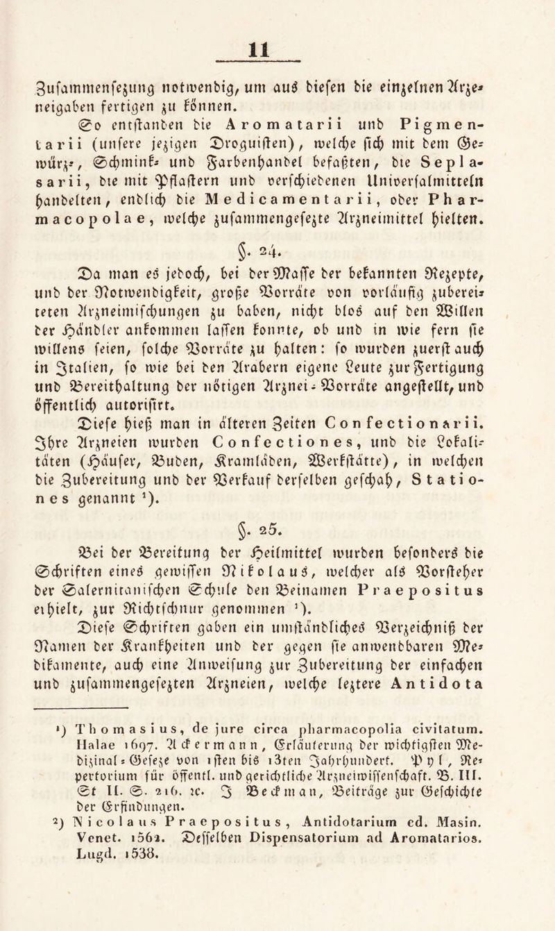 3ufammenfe§un^ notivßnbi.^, um tiefen bie einzelnen 2{i'^e^ neigaben fertigen ^ii können. (00 entilanten bie Aromatarii unb Pigmen- tarii (unfere je^igen 2)roguifien), melf^e ficf) mit bem ©e- ivüri;^, 0cbminfÄ unb 5arben{)anbel befaßten, bie Sepla- sarii, bte mit ^fiaflern unb oerfc^iebenen Unioerfa(mitte(n hantelten, enb(id() bie M e d i c a m e n t a r i i, ober Phar- macopolae, iveli^e jufammen^efejte 2(r^neimittel j)ietten. §• 24. X>a man eß jeboc^, bei ber3[)?ajTe ber bekannten S^e^epte, unb ber 9?otmenbig!eir, gro^e Vorräte t?on oorlaiifi,^ jubereu teten 2(r^neimif(^un^qen ju haben, nicijt bloß auf ben SOBitten ber ipanbier an^ommen laffen konnte, ob unb in ivic fern |le miHenß feien, folcbe Monate ;iu (galten: fo mürben i;uer(lauc^ in 3ta(ien, fo mie bei ben 7(rabern eigene l?eute ^ur S^i’tigung unb 23ereitt)altung ber nötigen 2ir^nei-93orrate angejiellt, unb öffentüci) autorifirt* 25iefe ^iefj man in alteren Confectionarii. 3()te 2irj^neien mürben Confectiones, unb bie Bo!ali- taten (ipaufer, Q3uben, ^ramlaben, 2ßer!|latte), in meieren bie Zubereitung unb ber ^erfauf berfelben gefc^a^, S t a ti o- n e s genannt ’). §. 25. iÖei ber 33ereitung ber SöeHmittel mürben befonberö bie 0c^riften eineß gemi|Ten 97iNlauß, meicber afß 93orfieber ber 0a(ernitanifcben 0cbu(e ben 33einamen Praepositus eihielt, ^ur 9?idKfd)nur genommen ’)• 0)iefe 0cbriften gaben ein uni|tdnblicbei5 ^er^eicbni§ ber D7amen ber ^ranbh^it*^u unb ber gegen fie anmenbbaren 3[)?e^ bifamente, auch eine 2lnmeifung ^ur 3ubereitung ber einfachen unb jufammengefe^ten ^Irjneien, melche (entere Antidota •) Thomasius, de Jure circa pliarmacopolia civitatum. Halae >697. cf e r m a n n , (Srftniferung ber micbtigjleii '3Jie- bidnal s ©efeje Don iften biß i3ten 3^brbunberf. p I, D'Je* pertorium für öffcntl. unb gerid)tlid)e ^Ir.pieimiffenfcbaft. 55. III. 0t II. 0. 216. jc. 3 95ecfnian, ^Beiträge 5ur (Selcptcbie ber (Srfinbiingen. 2) Nicola US Praepositus, Antidotariurn ed. Masin. Venet. i562. X>cffe(ben Dispensatorium ad Arornalarios. Lued, i538.