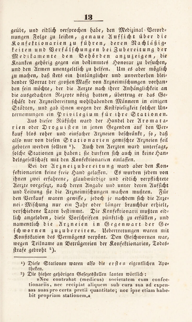 geübt, unb eitrid^ \?erfpvoc^en ^abe, ben 9!}?ebiiina(•• ^evovb= nungen ju (elften, genaue 2(ufficbt über bie i^onfe^ionavien^u fü{)i*cn, beren Ü?ac^ta§ig» feiten unb 53evfälfcbungen bei Subeveitung ber ^ebifamente ben ^ebörben an^ujeigen, bie Äranfen gehörig gegen ein beüimmteö Jponorar ^u befucben, unb ben Firmen unentgeftlicb ju Um e^ aber möglich ^u machen, bab ftet^ ein untjerborben bfei- benber Vorrat ber großen 50?affe \?on ^tr^neimifcbungen tjorhan? ben fein möd;te, ber bie 2(erjte nach ihrer 2(nhäng(ichfeit an bie auögebachten ^te^epte nötig / übertrug er ba^ ®e- fchaft ber 21rpeibereitiing mohlh^^benben 9!}?a'nnern in einigen 0täbten, unb gab ihnen megen ber iloflfpieligfeic folcher lln» ternemungen ein ^riüilegium für ihre 0tationen. '2iuö biefer ^ufficht luarb ber jpanbel ber 2(romata- rien ober 0roguiften in jenen ©egenben auf ben 93er3 fauf bfoö roher unb einfacher 21r^neien befchränft, fo, ba|5 alfo nur oon biefen 0tationarien gemifchte ^{r^neien feit geboten merben follten ^). 21uch ben Tter^ten marb unterfagt, folche 0tationen ^u haben; fie burften fich auch in feineipans belögefeüfchaft mit ben ^onfeftionarien einlaffen. ^ei ber ^ r § n e i j u b e r e i t u n g marb aber ben Äon* fcftionaricn feine freie ijanb gefaffen. (Sö mürben jebem oon ihnen jmei erfahrene, g(aubmürbige unb eibtich oerpflichtete 21er^te oorgefe^^t, nach beren Eingabe unb unter beren 2(ufficht unb Leitung fie bie 2(rjneimifchungen machen mußten. Jür ben 93erfauf maren gemifTe, jeboci; je nachbem fich bie 2(rj;et nei = OJUfchung nur ein Jah*^ langer brauchbar erhielt, oerfchiebene S^a^'en beflimmt« 0ie Äonfeftionarii mußten eib* lieh angeloben, biefe 53orfchriften pünftlich ^u erfüllen, unb namentlich bie 2lr,^neien in ©egenmart ber ©e* [chmornen ju^^ube reiten, Uebertretungen maren mit Äonfiöfation be» ^ermögenö oerpÖnt. X)en ©efchmornen mar, megen S;eilname an 23etrügereien ber Äonfeftionarien, ^obeö* jfrafe gebroht ^). 0 ^iefe 0taiionen maren alfo bie er fie n eigentlichen 2lpo^ thefen. 2) X)ie hi^h^r gehörigen ©efeseSfleHen laufen mörflid): »Nec contrahat (medlcus) socieiatem cum conPec- tlonariis, nec recipiat aliquem sub cura sua ad expen- sas suas pro certa pretii quantitate; nec ipse eliam liabe- bit propriarn stationem,«