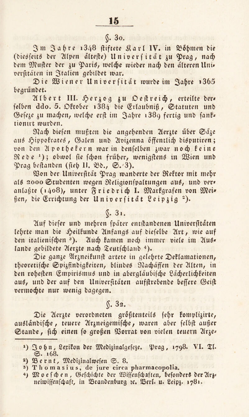 §. 3o. 3m * *348 fliftete IV. in ^^5()men bie (bicöfeitö btfv 2i(pen ä(tejlt) Unioevfität , nadf) bem ?Q?u(Ier bev metcl^e miebev nad[) ben äitevenUnU \?erfitaten in St^ü^n gcbilbet mar. 2>ie SCBiener Uniijerfität mürbe im 3^^ve i365 be^rünbet. ?(tbert III. iper^o^ ju Oe(Ireicl^, erteilte ber< felben ddo. 5. Oftober i384 bie (Srtaiibni§, Statuten unb Oefe^e ju machen/ melcfje erfl im ‘889 fertig iinb fanf* tionirt mürben. £Rac^ biefen mußten bie an^ejjenben 2(erjte über 0(ii'ie aiiö ipippofrateit, ©alen unb 21oi^enna öffentlich bi^putiren; oon ben ^Ipothofern marin benfelben jmar noch feine Diebe *); obmol (1^ fchon früher, meni^jl^nö in 2tßien unb ^rag beflanben (jleh II. '^b., 0. 3). 53on ber Unioevfitdt ^ra^ manberte ber SKeftor mit mehr alö 2000 0tubenten megen Dteligtonfpaltungen aii^, unb oer» anlapte (1408), unter griebrich I. 9S}?arf3rafen oon 9!)?eU ^en, bie (Srrichtun^ ber Unioerfitdt Ceipji^ ^). 3i. ■Jiuf biefer unb mehren fpdter entüanbenen Unioerfitaten lehrte man bie ipeilfunbe ^Infangö auf biefelbe 2trt, mie auf ben italienifchen ^). 2tuch famen noch immer oiefe im '^luö« fanbe ^^ebilbete Pter^te nach Seutfchlaiib ^). ;t)ie ^an^e ^Ir^neifunft artete in .gelehrte ;^ef(amationen, th^oretifche 0piifinbiöfeiten, blinbeö D?achdffen ber 2Uten, in ben roheü^n (Smpiriömu^ unb in abergldubifche Cdcherlichfeiten au^, unb ber auf ben Unioerfitdten aufjlrebenbe beffere @eifl nermochte nur meni^ bage^en. 5. 32. X)ie 2(er^te oerorbneten ^rojätenteil^ fehr fompli^irte, auölanbifche, teuere ^fr^nei^emifche, maren aber felbÜ au§er 0tanbe, ftch einen fo ^vopen 5Sorrat oon oielen teuern ^(r^e* *) Sohn, ßepifon ber SSJtebisinalöefese. 'I)ra9, 1798. VI. 21. 0. 168, *) QSernt, tOtebi^inalmefen ©. 8. 3) Tliomasius, de jure circa pharmacopolia, 2)toefchen, ©efcbicbfc ber ®iffenfcbaften, befonberS ber?lrje neimtffenfchaft, in SSranbenburg :c, Sßerl. u. Oeipj. 1781.