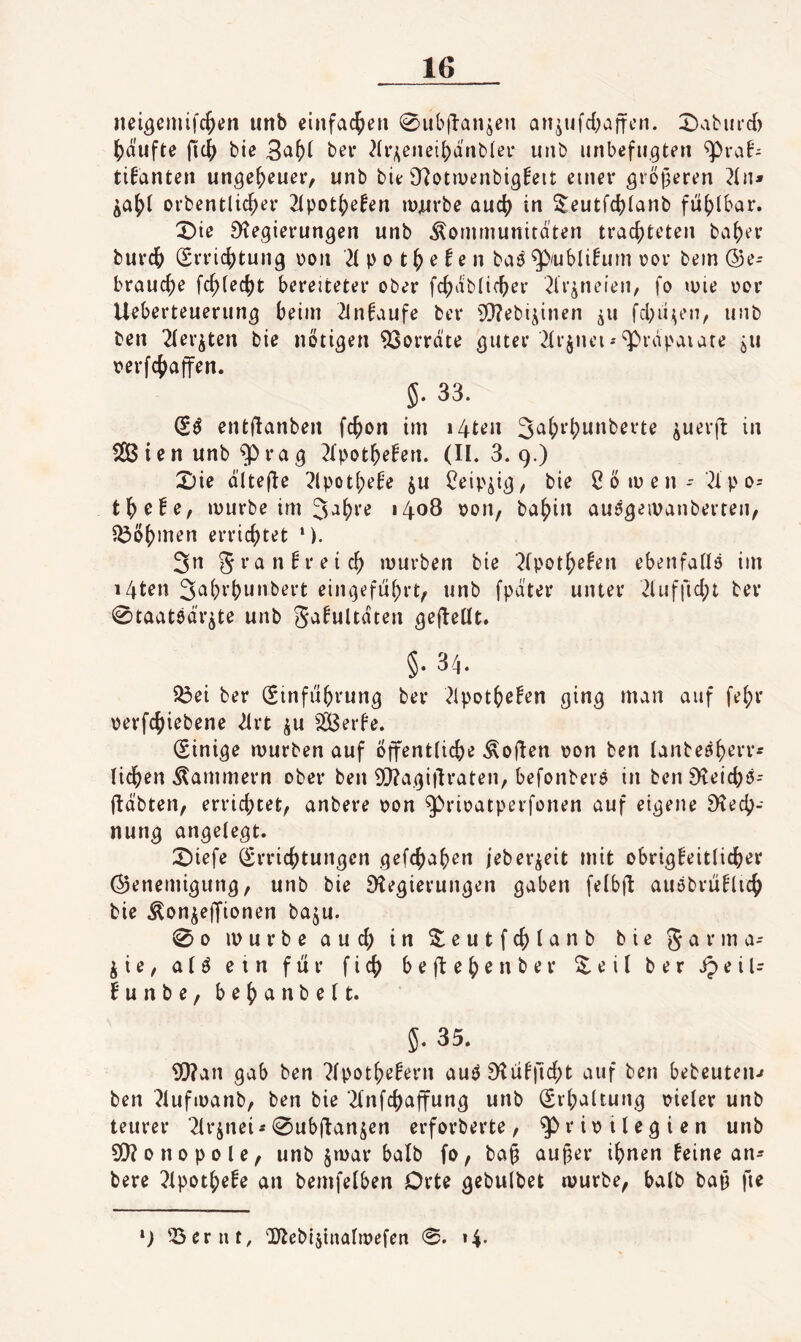 nei^eiiüfc^en unb einfachen 0ubflanjen an^ufd^affcn. 0aburcf) ^)äufte bie bei* 2(^enei[)dtib(ei- unb unbefugten ^rab- tifanten ungeheuer, unb bie 9?otiüenbtgfeit einer gröf^eren 2(n* ovbentlic^er 2(pot()e!en lü^rbe aucj) in ^eutfc^lanb fü()lbar. X)ie 9^egierungen unb Kommunitäten trachteten baher burch (Errichtung oon 2t p o t h e ^ e n ba^ qb/ubli!um oor bem (ge¬ brauche fchtecht bereiteter ober fchäbticher 2lr^neien, fo mie oor Ueberteuerung beim 2lnfaufe bei* 5!}?ebi^inen fchii^en, unb ben 2ter^ten bie notigen 93orräte guter 2trjnei--^räpaiare ju oerfchaffen. 5. 33. entilanben fchon im i4ten 3^^i’hw»berte ^uerft in StB i e n unb ^ ra g 2tpothebcn. (11.3.9.) X)ie ältefte 2lpothebe ju t^eip^ig, bie 2öiuen- 2tpo= thc!e, mürbe im 3‘ih^’^ oon, bahin auägeivanberten, ^i3öhmen errichtet 3n mürben bie 2(pothe^en ebenfatlö im i4ten 3^hrhw”bert eingeführt, unb fpd'ter unter 21ufftcht ber 0taat6ä'r^te unb ga^ultäten gefteltt. §. 34. 33ei ber (Einführung ber 21pothe!en ging man auf fehr oerfchiebene 21rt ^u ^2Berfe. (Einige mürben auf öffentliche Koft^n oon ben tanbeöh^rr« lidhen Kammern ober ben 9[}?agiüraten, befonbero in ben Steichö- fläbten, errichtet, anbere oon ^rioatperfonen auf eigene Rech¬ nung angelegt. 2)iefe (Errichtungen gefchahen jeber^eit mit obrigkeitlicher ©enemigung, unb bie Regierungen gaben fetbjb auöbrüklich bie Kon^ejfionen baju. 00 mürbe auch in S^eutfchta nb bie jie, atö ein für fich befteh^nber S.eil ber ipeiU kunbe, behanbett. 5. 35. ERan gab ben 2tpothekern auöRükficht auf ben bebeuteip ben 2iufmanb, ben bie ^tnfchaffung unb (Erhaltung oieter unb teurer ‘2lrjnei* 0ubftanjen erforberte, Privilegien unb ERonopole, unb §mar halb fo, ba§ auper ihnen keine an¬ bere 2tpotheke an bemfelben Orte gebulbet mürbe, halb baü fte ‘j ^Berut, ‘2Jbebi5tnatmefen 0. 14.