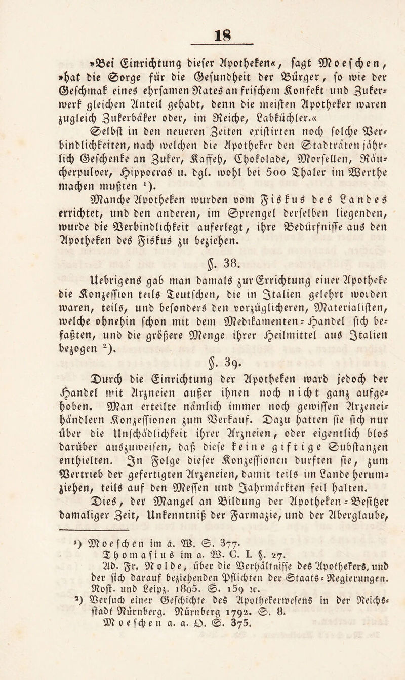 »53ct Sinric^tun^ tiefer ?(pot^e!en«, fa^t S[)?oefc{)en, »^at tie ^orge für bie ©efuntfjeit ber 33üröer/ fo n)ie ber ©efcfjma! eine^ ei)rfamen S^atey an frifc^em ^onfeft iinb 3n^er- iverf ßleicf)en 'Anteil ^efjabt, benn bie meiflen ?ipot()efer n^aven ^ugleicf) Bnferbdfer ober, im D^eic^e, 2abfücf)ler.« @elbfl in ben neueren epiflirten noc^ folc^e 93er* binblidjBeiten, nad) meieren bie ^fpot^e^er ben 0tabtrnten jd()r= lief) ©efc^enfe an (Sf^ofolabe, 9}?ovfeUen, £)^du- c^erpuloer, ^ippoeraö u. bgt. iüo()l bei 5oo ^jjaler im 2ßert{)e mac()en mußten ^). 5[)?and)e 2fpot^>efen murben oom beö Canbe^ errichtet, unb ben anberen, im 0prengel berfelben liegenben, mürbe bie 93erbinb(i(^feit auferlegt, it)re ^ebüifni|Te auOen ■^Ipot^efen be^ giefu^ ^u be5ief)en. 5. 38. Uebrigen^ gab man bamalö jur (Errid[)tung einer Tlpotbefe bie ÄonjejJion teilö 2,eutfcben, bie in gelefjrt moiben maren, teilö, unb befonbers ben oor;^ügli(beren, 0[l?aterialiüen, melcbe ohnehin fc(}on mit bem 9}?ebil=amenten = jpanbel ftd; be-* faxten, unb bie gröj^ere 9Q?enge il;rer ipeilmittel auö bezogen §• ^9* X)urc|> bie (Sinric^^tung ber ^Ipotb^f^n marb jebocf> ber x^anbel mit ?lr^neien oufer i()nen noch nicht gan^ aufge¬ hoben. 9!}?an erteilte ndrnlich immer noch gemiffen ^(v^eneir hänblern .^on^effionen jum 93erbauf. X)aju hatten fie fich nur über bie Unfchäblid;feit ibver 2lr^neien, ober eigentlich bloö barüber ain^juioeifen, baf? biefe feine giftige 0ubüan^en enthielten. 3^ S^^bgo biefer .^on^effionen burften fie, jum 93ertrieb ber gefertigten 2lr^eneien, bamit teils im ?anbe horum- jiehen, teilö auf ben WejTen unb feil halten. X)iet^, ber 9}?angel an Gilbung ber 2(potbefen - 33eft^er bamaliger B^it/ Unfenntnij3 ber Jarma^ie, unb ber 2iberglaube, *) 9]^oefcben im ä. 0. 877. 2 b 0 m a f i u 6 im a. 23. C. I. §. 27. ^Ib. §r. 9lolbe, über bie SSerpdlfniffe beS ?lpofbefer5,imb ber ftd? barauf besiepenben ^fiid;ten ber 0taat§s P^egierungen. 9toÜ' unb ßeip;;. i8o5. 0* u'. ’) 53erfud? einer ©efdnepfe beS 2lpofl;eferH)efen§ in ber P^eiepS« üabf 9?ürnberg. 9?ürnberg 1792. 0. ö. 9}^ 0 e fep e n a. a. O. 0. 875.