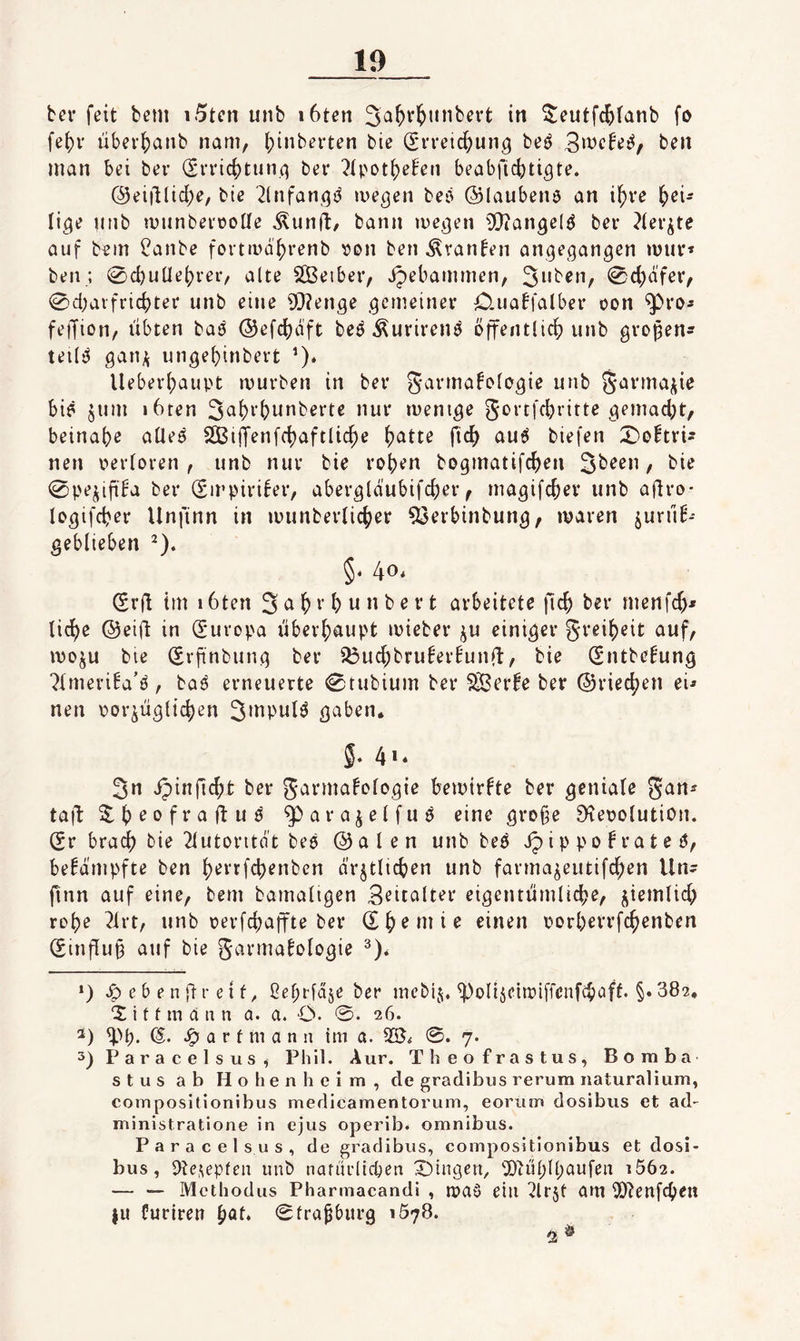 ber feit bem i5tcn unb i6ten in ^eutfc^fanb fo fe()v über^arib nam, (;inberten bic Srveic^un^ beö man bei ber (£rric()tun(] ber ^(pot^eben beabfic^jti^te. ©eiillidje, bte 2(nfan(^i^ megen beö ©laubeiiö an i^re i)ei= lige nnb munberoolle ^unft/ bann lue^en ^Qiangelö ber ?terjte auf bfin ?anbe fortivdf)renb von ben ^vanben angegangen miir« ben; 0cbu[le()rer/ alte SBeiber, ipebammcn, 3nben, 0d)dfer, 0d;aifrid)ter unb eine 9}?enge gemeiner O.uabfalber oon ^ro- feiTion, übten bai^ ©efc^jdft beö Äuriren^ öffentlich) unb gropen? teil^ gan^ ungeöinbert ’)* Ueber(;aupt mürben in ber S'^^'^mbolegie unb ^arma^ie bi? jum i6ten Sa^^’^nnberte nur menige gortfcbritte gemadjt, beinah^ alle? Sßiffenfcljaftlic^e (jatte ftc^ au6 biefen X)obtri- neu v>erloren , unb nur bie ro()en bogmatifch)en Sbeen, bie 0pejiftba ber (Sirpiriber, abergldubifc^er ^ magifcfeer unb aflro- logifcber Unfinn in ipunber(ich)er ^erbinbung, maren jurüb-- geblieben ^). §* 40* Srü tm 16ten 3 a ^ r b u n b e r t arbeitete flcb ber menfcb^ liebe ©eift in Europa überhaupt mieber ju einiger greibeit auf, moju bie Srfinbung ber ^uebbruberbunft^ bie (Sntbebung ^Itneriba’?, ba? erneuerte 0tubium ber Sßerbe ber ©rieeben ei- neu porjügticben 3>npulö gaben. 3n ipinfiebt ber garmabologie bemirbte ber geniale gan^ taff ^^b^ofraftu? ^arajelfuö eine gro§e S^epolutiOii. (?r bra^ bie 2lutoritdt be? ©alen unb be? ip i p p 0 b r a t e ?, bebdmpfte ben b^i'rfcbenben ärztlichen unb farmazeutifeben Un^ jtnn auf eine, bem bamaligen 3eitalter eigentümlicbe, zißitiliü; robe ?irt, unb perfebaffte ber einen porberrfebenben (£influ§ auf bie garmabologie *) Jp ebener ei ßebrläze ber inebij. ^olizehpiffcnfcböfl* §• 382, 'S i t f m a u n a. a. O- ©• 26. ^>t)- IS- a r f m a n n im a. 0. 7. 3) Paracelsus^ Phil. Aur. Theofrastus, Bomba s t u s ab Hohenheim, de gradibus rerum naturalium, composltionibus medicamentorum, eoriim dosibus et ad- ministratione in ejus operib. omnibus. Paracelsus, de gradibus, compositionibus et dosi¬ bus , Dte.^epfeu unb narürltchen X)ingert, 5)h'il;ll)aufeit i562. — — Methodus Pharmacandi , n?aö eiu 2lr5t om iö^enfeben {u buriren bat* ©frapburg 1578.