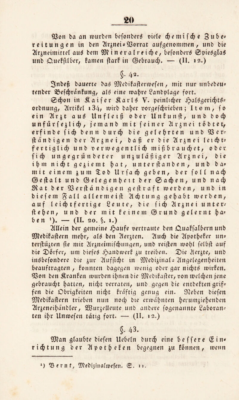 93on ba an lüurben bcfonber^ otefe cjemifc^e 3n^>f' reitungen in ben 2ivjneis93ovrat auf^enominen, unb bie ^Ir^neimitter auö bcm 5D?inevafreic(^e, befonbere ^pieögla^ unb 0-ueffi(beiv famen (larb in @ebrauc|). — (11. 12.) §. 42. 5nbe§ bauerte batj 5!}?ebibaftenuefen, mit nur unbebeu^ tenber ißef^ranfung, alö eine ma^re ^anbplage fort. 0c(ion in ^aifer Äarl»5 V. peinlid;er ipalö^eri(()t^- orbnun^, 2IrtifeI i34^ mirb ba^er oor^efc^rieben; Item, fo ein ^irjt au^ Unflei§ ober Unbunjl, unb boc() unftirfejlicf), jernanb mit feiner 2ir§nei tobtet, erfinbe fic^ benn burc^ bie ^ele^rten unb ^er- flänbigen ber ?lrjnei, ba§ er bie ^Ir^nei leicht-- fertiglic^ unb oermegentlic^ mif^brauc^et, ober fic^ ungegrutibeter un^utdf,i^er Tfr^nei, bie i()m nic^t .^cjiemt ()at, unterflanben, unb ba* mit einem jum ^ob Urfac(> geben, ber foll nac^ ©ejlalt unb @elegent)ett ber 0a(^en, unb nac^ S^at ber 53er(ldnbigen gefiraft werben, unb in biefem galt aUermeifl ^icbtung gehabt werben, auf leichtfertige ßeute, bie fich^lrineiunter- flehen, unb ber mit feinem ®r unb gelernt b e n ’)* — (II* 20. §. 1.) hinein ber gemeine ipaufe oertraute ben 0-uaffalbern unb S[)?ebifafl:ern mehr, alö ben 7ier^ten. 2luch bie ^(pothefer un* terfliijten fi^ mit 2lrj;neimifchnngen, unb reiften wohl fetbft auf bie X)örfcf, um biefeö vipanbwerf ^u treiben. ;^ie 2ler^te, unb inPbefonbere bie ^ur 2lufficht in ^Q^ebi^inal; ^Ingelegenheiten beauftragten , formten bagegen wenig ober gar nichts wirfen. 93on ben ^ranfen würben ihnen bie 9!}?ebifa|l:er, oon welchen jene gebraucht h^^H^n, nicht oerraten, unb gegen bie entbeften grif* fen bie Dbrigfeiten nicht frdftig genug ein. Ü?eben bicfen SQ^ebifaflern trieben nun nocl; bie erwähnten h^rum^iehenben 2lr^eneihdnbler, Sßurjetleute unb anbere fogenannte Caboran* ten ihr Unwefen tätig fort. — (II. 12,) §. 43. ?l!J?an glaubte biefen liebeln bur^ eine beffere (5in* ridhtung ber ?lpothrfen begegnen ju fbnnen, wenn