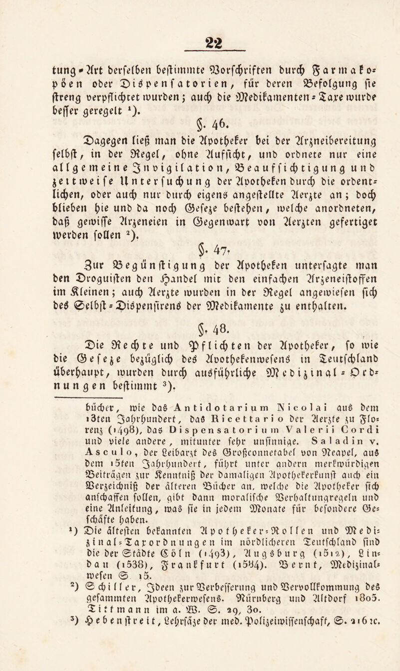 tung-^h’t bcvfetSen beflimmte 93oi’fc^riften burc^ garmaN- pöen ober pe n f a t o r i en / für beren ^efof^un^ fie flreng oerpflic()tet mürben; auc^ bie 'DZebifamenten-!$ape mürbe bef[er ^ere^elt §. 46» X^age^en fief; man bie 2(pot^e!er bei ber ^Trj^neibereitun,^ felbü/ in ber S^e^ei, ohne ^lufficbt, unb orbnete nur eine atr^erneineS’^'^i^iicitioit, ^eaufficbtigung unb jeitmeife Unterfucbun,^ ber 2ipotbefen burd) bie orbent- licben, ober auch nur burcb eigenö an.^efleüte 21ev^te an ; boc^ blieben bi^ ba nod) ©efeje beheben / meid)e anorbneten, ba|3 ^ir^eneien in Oe^enmart oon ^ier^ten gefertiget werben foUen ^). §• 47- 3ur S3e^ünüi.4nn.^ ber 2{potbe!en unterfahre man ben X)rohuiüen ben jpanbet mit ben einfachen ‘^frjeneifloffen im Äieinen; auch 2fer^te mürben in ber D^egei anhemiefen ficb be^ 0elb(l-©iöpenfirenö ber 0S}?ebi^amente ju entbaiten. §• 48‘ X>ie D?ecbte unb Pflichten ber ^Tpotbefer, fo mie bie ©efe^e be^ühücb be^ 2füotbe^enmefenö in S^eutfcblanb überhaupt, mürben burcb auöfübrlicbe 9}?ebijtnal-Prb- n u n h e n benimmt 2). bücber, mie ba0 Antidotarium Nicolai aim bem i3fea 3<^bi’bi^uberf, Daß Ricettario ber 21er5fe ^lo* renj (1498), baß Dispensatorium Valerii Cor di uub viele anbere, mituiUec fepr unfinniae. Sa ladin v. Asculo, ber Oeibar.^t beß (yrofjcoiinefabef üon 9?eapel, ouß bem i5fen 3^^bi'biinberf, fül;rt iinfer anbern mertmürbiaen SSeifra.aen ,uir 5?ennfni(5 ber bamalihcn '^IpofbeferFunjl and) ein SSer5eid)ni§ ber alteren iBildjer an, meld)e bie ?ipofl)e!er ftcb anfebaffen fallen, aibt bann moralifd)e SSerbalfnnareaeln unb eine 2lnleitiinh, maß fi^ in jebem 0}tonate für befonbere Q5es fcbdfte haben. ‘) X)ie dlteüen bekannten 21 p 0 f l; e Fe r^ Dt 0 11 e n unb 'iJDtebi: M n al^Xar or b n u ng e n im nörblid)eren 'Seutfcblanb finb bie ber 0fäbfe © ö l n (i493)/ 2lugßburg (iSi*?.), ßim bau (i538), ^-rauFfurt (i584)* DSernf, DDtebijinals mefen 0 i5. ) 0d)iller, ^been ,^urDSerbefferung unb ^SeimollFommung beß gefammfeu DlpotheFermefenß. Dtürnberg unb ^lltborf i8o5. 'S: i t f m a n n im a. ©. 0. 29^ 3o. 2) ^ebenifreit, ßebrfajeber meb.^>oli5eimiffenfcbaff, 0. qi6:c.