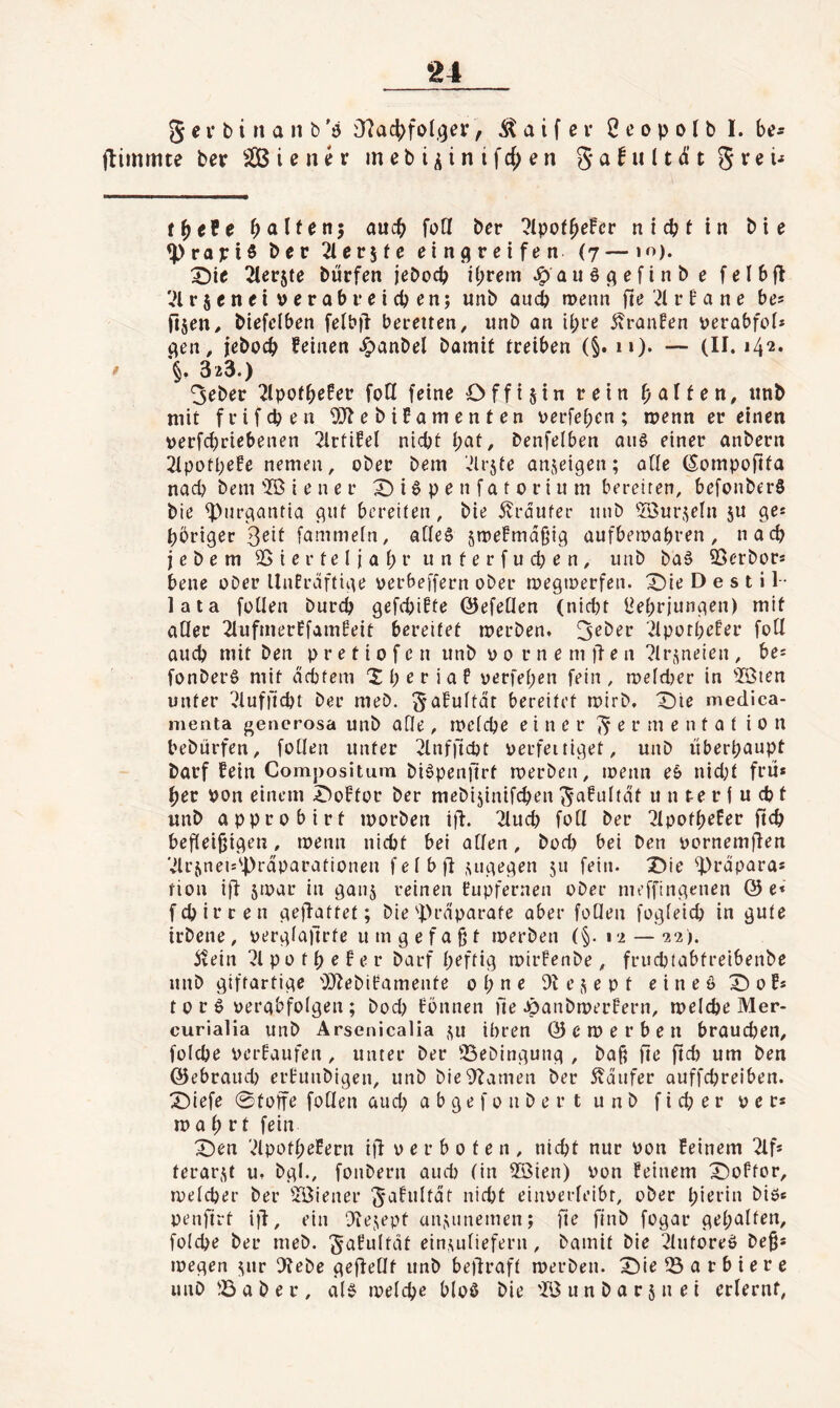 g e i* b i n a n b 'ö O^ac^fol.^er, ^ a i f e v 2 e o p o l b I. be- flimmte ber ^ i e n ^ r m e b i ^ i n i f cf; e n g a f u (t di’ t g r e ü tffete galten} auch füll bcr ?Ipof^efcr nicpHn bie 4>rapiö bcr 'äevite eingreifen (7 —10). ^ie ^ferjte bürfen jebocp ihrem ^auöc^efinbe felbfl ';i r s c n e i v e r a b r e i cp e n; unb aui memi fie ;i r b a n e be* fijen^ biefclben fefb)l bereiten, iinb an il;re jtranfen perabfoi* c^en, jebocb feinen ^anbel bomit treiben (§. 11). — (II. i4‘2* §. 323.) 3eber 2lpofhßfcf foH feine Offistn rein ijalitxi, iinb mit f rifdien ^Jlebifamenten verfehen; menn er einen t)erfd)riebenen 21rfifel nicht pat, benfelben aug einer anbern 21pott)efe nemen, ober bem .Jlrjte anjeigen; oüe (Sompofita nach bem '2ß i e n e r X) i ö p e n f a t 0 r i u m bereiten, befonberS bie ^urgaiUia gut bereiten, bie 5?rdufer iiiib üöuri^eln ju ge* höriger Seit fammefn, aOe^ smefmdgig aufbemabren, nach jebem SSierteljapr unterfueben, unb ba§ ©erbor* bene ober UnErdftige oerbeffern ober megtoerfen. X)ie D e s t i 1- lata foUen burep gefepifte (5)efeüen (nid)t (Jebrjungen) mit aQer 2lufmerEfamfeit bereifet merben. ^ipottiefer fotl auch mit ben p r e t i 0 f c n unb 0 0 r n e m fl e n ?lri^neien , be^ fonberS mit debtem 'Xperiaf oerfehen fein, luefdKr in 5ßien unter ^iuffiebt ber meb. gafuitdt bereitet mirb. X)te medica- menta gencrosa unb aQe, locicbe einer ^ e r m e n t 0 t i 0 n bebürfen, follen unter 2inffid)t oerfeitiget, unb überhaupt barf fein Compositum bi^penfirt merben, loenn eö nid;t frü* her pon einem X^oftor ber mebijinifchen gafultdt it n te r i u cb t unb approbirf loorben iü. 2iud} foQ ber 21pofheEer ftch befleißigen, loenn nicht bei allen, bod) bei ben pornemflen Vlrjneu'Prdparationen fei b fl .uigegen 511 fein. X)ie ^rdparas tion ifl jtoar in ganj reinen Eupfernen ober meffingenen (5)6* fch irren geflattet; bie'Präparate aber foQen fogleich in gute irbene, oerglaflrte um gefaßt loerben (§. \ i — 22). itein 71 p 0 t h e f e r barf heftig roirFenbe, fruchtabtreibenbe unb giffartige i))lebiFamente ohne Dl e s e p t e i n e ö X) 0 f* torö üergbfolgen; bod) Fönnen fie .ÖanbmerFern, melche Mer- curialia unb Arsenicalia ,^ii ihren 0 c tP e r b e n braudjen, folche perFaufen, unter ber ißebingung , baß fie ftd) um ben ©ebraud) erFunbigen, unb bieDlamen ber 5vdufer auffchreiben. X)iefe 0toffe follen and; abgefonbert unb ficher per* m a h ft fein X)en vHpothefern ifl p e r b 0 t e n , nicht nur Pon feinem Tlf* terar.^t u. bgl., fonbern auch (in 23ien) Pon Feinem X)offor, melcher ber 'IBiener gaFultdf nicht einperleibr, ober hierin biß* oenfirt iü, ein Dlejept anj^nnemen; fie finb fogar geholten, folche ber meb. gaFultdt einujliefern, bamit bie Tlutoreö beß* megen J\ur Diebe geflellf unb beftraft merben. X)ie 53 a r b i e r e unb 53 a b e r , ai§ loelcpe bloö bie 'TBunbarjnei erlernt,