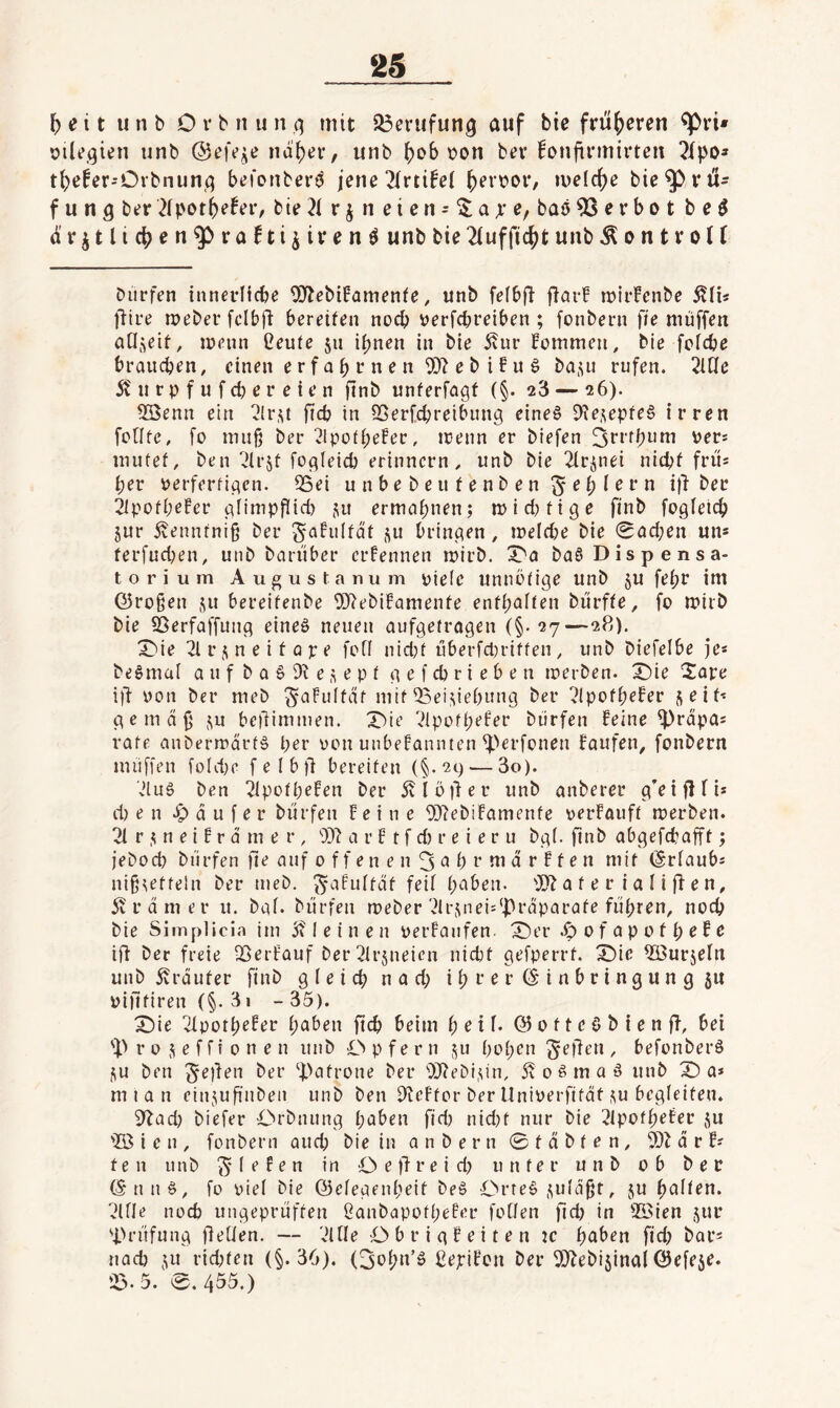 ‘25 5 e 11 u n b 0 r b n u n q mit Söerufunq auf bic frü()cren ^vi» oileqien unb na()ev, unb ^ob üon bev fonfirmirteit tl)efer-Orbnunq befotibei'ö jene 2(rti!e( ()erbor, melc^e bie^vil- f u n q bt?r 2(|>ot5efeiv bte 21 r j n e i c n = ^ a x baö 53 e r b o t b e ö ar^tlic^en^rafti^ivenö unbbie2(ufftc^tunb^on11*oU Dürfen innerlicbe 5?2ebifamenfe, unb fefbff flar! inirFenbe 5?li« fiire ineber fclbfi: bereifen noch üerfcbreiben ; fonbern fie muffen ad^eit, menn Ceufe 511 i^nen in bie ivur Fommen, Die fcfcbe braiicben, einen e r f a b r n e n 5J2 e b i F u ö ba,^« rufen. 2UIe 5? u r p f u f cb e r e i e n finb unferfagf (§. 23 — 26). 5öenn ein 2(r.^t fitcb in SSerf(^reibung eine6 Die^pfrö irren fcHfe, fo muß ber 2IpofbeFer, menn er btefen ^rrfbi'ui per* mutef, ben ^Irjf foqleicb erinnern^ unb bie 2lri5nei nidjf frü* ber perferfiqen. S5ei u n b e b e u f e n b e n ^ e b I b r n i)f ber 2lpofbrFcr qlimpflirf) Su ermähnen; mid^fige finb fogfetcb 5ur ivennfniß ber Si^fidfdf ,^u Dringen, meld^e bie 0öd;en un* ferfudKn, unb bciriiber crFennen ipirb. X'n baö Dispensa¬ torium Augustanum pielc unuüfige unb ju febr im ©roßen j^u Dereifenbe 'DJ^ebiFamenfe enfbaifen biirffe, fo mirb bie ^erfaffung eineö neuen aufgetragen (§*27—28). X)ie 2lrj;neitüpe fofi nidjt uberfd)riffen, unb biefelbe je* be^mai a u f b a 6 9^ e e p f g e f cb r i e b e n loerben. X)ie ^iare ill pon ber meb '^aFuIfdf mif 53eiMrbung ber 21pofbeFer seif* gemäß su beßimmen. X^ie 2lpofbeFer Dürfen Feine ^rdpa* rate anbermdrf§ brr pon unbeFannten ^>erfonen Faufen, fonbern muffen foIdK f e I b fi bereifen (§. 2c) — 3o). 2luä ben ^pofbeFen ber dvlötler unb anberer g’eiflfi* d) e n d u f e r Dürfen Feine 9)2ebiFamenfe perFauff merben. 21 r s n e t F r d m e r , 9D2 a r F t f d) r e i e r u bg(. finb abgefcbafff; jebocb Dürfen fie auf 0 f f e n e n 3 ^ b r tu d r F f e n mit (grlaub* nißseffeln ber meb. ^aFulfdf feil l>aben. 992 a f e r i a I i fF e n, ivrdmer u. bgl. Dürfen meber 2lrsnei:'|)rdparafe führen, noch bie Simplicia ini 1 e i n e n perFanfen- X)er 0 f a p 0 f b r F e ifi Der freie QSerFauf ber 21r5neien nicbt gefperrf. X)ie födurseln unb dvrdufer finb gleich n a d; i 1; r e r © i n b r i n g u n g ju pififiren (§• 31 - 35). X)ie 21potbrFer h^^ben [xd) beim bril- © 0 f t c ö b i e n fF, bei r 0 s e f f t 0 n e n unb Opfern su hoben Reffen , befonberä SU ben ^eüen ber ^j.>afrone Der 992eDisin, 5v 0 ^ m a ö unb X) a* mtan einsuß'ubeii unb Den 92eFfor ber llniperfifdt su begleiten. ^^ad) biefer OrDnung herben fid) nid)t nur bie 21pofbefer su 'IB i e n , fonbern auch bie in an ber n Sfdbfen, 992 d r F* f e n unb Riefen in O e)! r e i d) unter unb ob ber ©nn§, fo piel Die ©elegenbeit be§ Orteö suldßt, su bullen. 2llle noch ungeprüften ßanbapofbeFer fotlen fid) in SBien sur 'i>rüfung ßellen. — 2ltle ObrigF eiten 2C buben fid) bar* nach SU rid)fen (§.36). (3obn’ö ßejriFcn ber 992ebisinai ©efese.