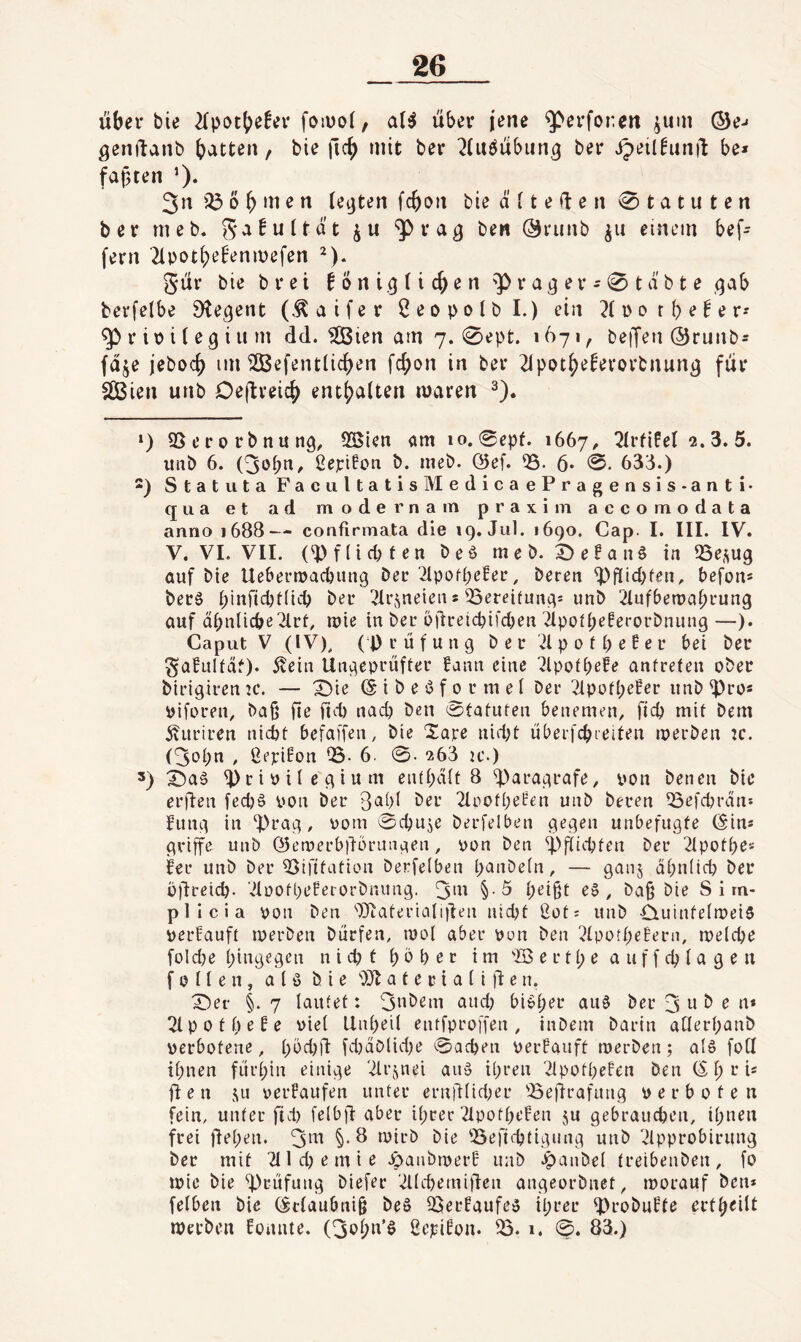 über bie 2(potbe!er foiuol, a(^ über jene ^erforcn ^um ©e-« ^cnftanb bitten, bie ficb mit ber ^(uöübiin^ ber ipeil^unü be* faxten 0- 3n b b m e n (eijten fcboii bie ä i t e ü e n Statuten ber meb. ga^uUat ju Oriiiib einem bef- fern '2ipotbe^enmefen ^). 5ür bie b r e i 6 o n i .9 (i cb e n 'P r a 9 e r - 0 t a b t e qab berfelbe 9te9ent (^aifer Öeopolbl.) ein ?(DotbeNr-' ^rit>ile9ium dd.'äÖien am 7. 0ept. 1671, betjen ©runb* fdje jebocb im iJBefentlicben fcbon in ber 21potbeEevorbnun9 für äBien unb Deflreicb enthalten waren ^). ‘) 95 e r 0 rb nit 119, 9Sien am 10.0epf. 1667^ 2lrfifel 2.3. 5. uiib 6. (3obtt^ ßerifon b. ineb. 05ef. 95- 6* 0. 633.) 2) Statuta FacultatislVIedicaePragensis-anti- qua et ad mode r na m praxi lu accomodata anno 1688— confirmata die 19. Jul. 1690. Cap. I. III. IV. V. VI. VII. (^f(id;ten beö meb. 0e!an6 in 95e,^U9 auf bie Uebernjad)un9 Der'2lpod;eBer, Deren ^f[id;fen, befon* berö binfid)t(icb ber ^IrJ^neien s 95ereituna* unb 2Iufbemabrun9 auf dbnücbe^lrt, mie in ber oürei(^ifcben 2lpoÜ;e!erorbnuii9—). Caput V (IV), (Prüfung ber '2lpofbe!er bei ber SafuUaO* ■^ein Ungeprüfter Bann eine 7lpotbefe anfreten ober birigirentc. — X)ie (S i b e'3 f 0 r m e I ber 2lpüfbe!er iinb^ro* piforen, baß fie fid) nacp Den 0tatuten benemen, fiep mit Dem 5vuriren nicht befai'fen, bie Xare nid)t überfcpreiten iperben tc. (^opn , ßepiBon 05- 6. 0. 263 ic.) 5) ^rioilegium enthalt 8 ^)aragrafe, von Denen bie erden fedjö oon Der 3al)l ber 2lpotl;eBen unb Deren iöefcbrdn* fung in d)rag, oom 0cbu5e berfelben gegen unbefugte (Sin« griffe unb ßiemerbdorungen, yon Den ^)fiicbten ber 2lpotbes fer unb ber 93ifttation berfelben panbeln, — gan^ apnlicp Der üdreiep. ‘..UüofbeBerorbnung. 3m §-5 peigt e§ , baß bie S i m- plicia yon Den ''Dtatevialiden niept ßot; unb duintelmeiS yerBauft roerben Dürfen, mol aber yon Den 2lpotpe!ern, roelcpe fold}e pingegen n i d? t p 0 p e r im 'lö e r tp e a uf f cp la g e n f 0 11 e n , a l ö bie a t e r i a l i d e n. X)er §. 7 lautet: 3nbeni and; bi»per au§ ber 3 ^ ^ fi* 2lpotpeBe yiel Unpeil entfproffen, inbem barin aCIerpanb yerbotene, p5d)d fd)dblid)e 0acpen yerBauft merben; alö foU ipnen fürpin einige ^Irjnei an» ipren 2lpotpeBen Den CS p r i« den 3^11 yerBaufen unter erndlidKr 'Bedrafung yerboten fein, unter fiel) felbd aber iprer 2IpotpeBen ju gebrauepen, ipnen frei depen. 3m §*d toirb bie 'Befieptigung unb vHpprobirung ber mit 2lld)emie ^öanbiperB unb ^anbel treibenben, fo ipic bie d)eüfiing biefer '^ld)emiden angeorbnet, worauf Den* felben Die (Sclaubni§ beS QSerBaufea iprer ^robuBfe ertpeilt Werben fonnte. (3opn’ö ßejeiBon. ^.1. 0. 83.)