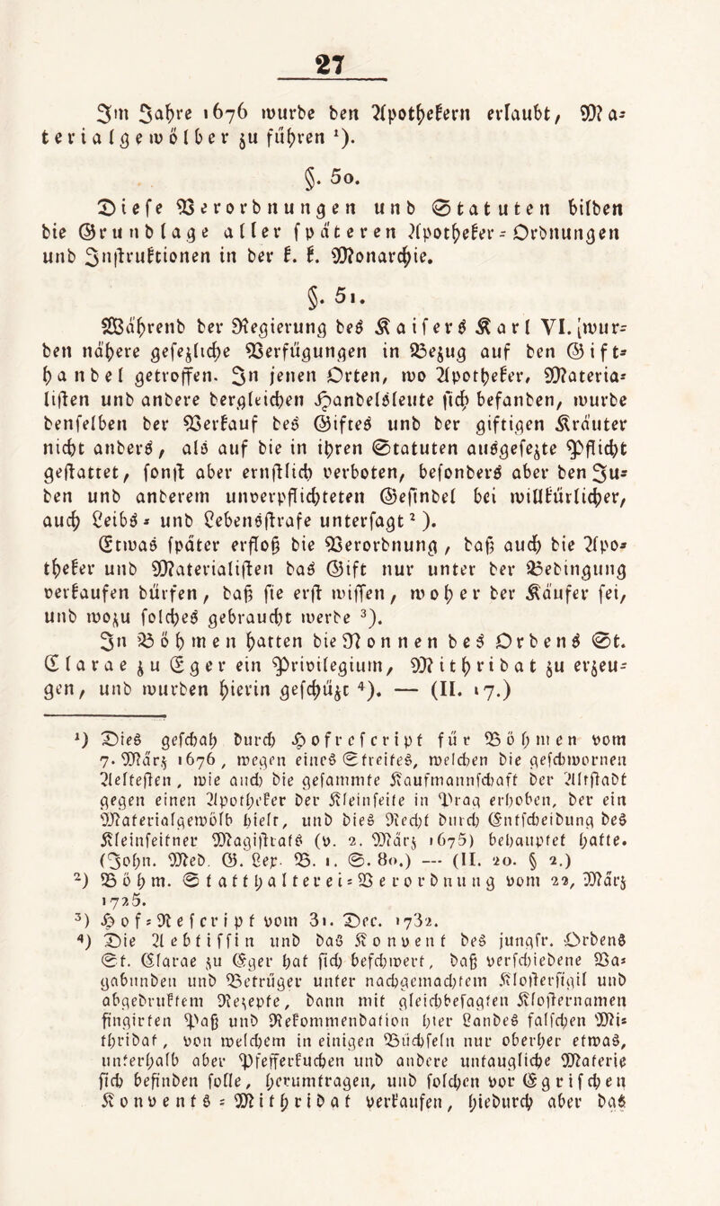 3m mürbe ben ?{pot()efern erlaubt, 9[)?a* t e r i a (ö ^ ^ ^ ^ fu()ren ^). §. 5o. 2)iefe ^erorbnun^en unb 0tatuten bilben bte ®ru nbta.^e aller fpd'teren Xpot5>e!er- Orbnun^eti unb 3tt|^i‘wftionen in ber f. t. 5!)?onarc^ie. §• 5i. SOBd^renb ber Dte^ierun^q beö Äaifer^ Äarl VI. [mür¬ ben ndbere 0efejlicl)e 93erfügunqen in 23ejug auf ben ®ift^ l)anbel getroffen. 3^ jenen Orten, mo ipotbefer, 9[)?aterias lijlen unb anbere berglticben Jpanbelöleute fic^ befanben, mürbe benfelben ber ^erfauf teß ©ifteö unb ber giftigen .trauter nicht anberö, alö auf bie in ipren Statuten auögefe^te Pflicht gefiattet, fonjf aber ernftlicb verboten, befonberd aber ben 3us ben unb anberem unverpflicbteten ©eftnbel bei miUtiivlieber, auch Ceibö* unb ^ebeneftrafe unterfagt^). (Stmaö fpdter erflo§ bie 93erorbnung , baf3 auch bie 2lpo* thefer unb 9[)?aterialiften baö ©ift nur unter ber 23ebingung verkaufen büifen, baj^ fie erft miffen, n>oher ber Ädnfer fei, unb moj^u folcheö gebraucht merbe 3n ö h m e n hatten bieS^onnen be^ Orben^ 0t. dlarae (Sger ein ^rioilegium, 9}?itheit>at §u erzeu¬ gen, unb mürben hieein gefchüzt— (H* ‘7-) 0 ^ie0 gefd)ah bureb o f r c f c r i p f für 5301; men vom 7.'5)?drz «676, megen einc6 0fieife§, meicben bie gelcl)n)ornen ^leltegen, mie and) bie gefammfe yvQufmcumfdjaff ber lUIrgabt gegen einen 3Ipotl;eFer ber 5vfeinfei(e in ‘I'^rag erhoben, ber ein Waferialgemoib biefr, itnb bie§ 9ied;t biird; (§ntfd)eibung be§ ivfeinfeifner 5)^agi)liaff' (v. 2. 937dr5 1675) behauptet hafte. (3ohn. 03teb, 05. ßep. 55. 1. ©.80.) — (II. 20. § 2.) ?ö 0 h m. © t a 11 h CI 11 er e i! 55 e r 0 r b n n n g vom 22, 5}?drz 1725. .dof?5tefcripf vom 3i. X)ec. >732. ^ie 2lebtiffin unb baö 5vonüenf be§ jungfr. Orbenö ©t. ©farae 511 (Sger hat ftd; befd}ipert, ba§ verfd)iebene 55a* gabunbeu unb 53etruger unter nQchgemad;fem dtloilerfigil unb abgebrufteni 9^e(epfe, bann mit gleid)befagten 5vfo|lernamen fingirten unb 9?eFommenbation hter 2anbe§ fa(fd;en 5)21* fhribaf, von iveldjem in einigen 53Üd)fe(n nur oberher ettvaä, unferhaib aber 53fefferFuchen unb anbere untaugliche 5)2aferie fleh befinben folle, he’^umtragen, unb folchen vor (S g r i f ch e n 5vonvenfö;5)2ithribat verkaufen, hiet^vech aber bg^