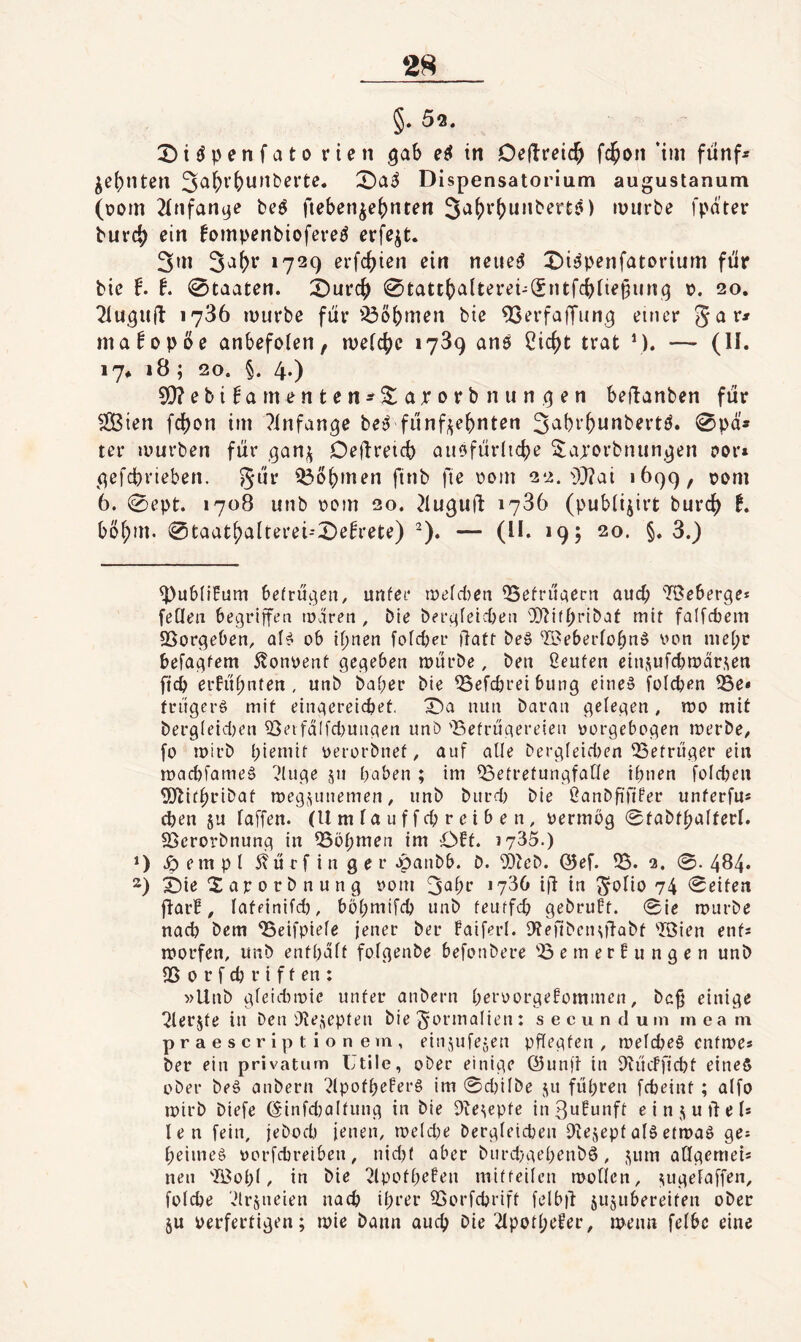 §. 52. X)iiJpenfato rien gab in Deftreic^ fc^on ‘tm funf^ ^e(;nten Dispensatorium augustanum (üom 2{nfan9e beö fteben^et)nten 3a()i’()unbert5) iviivbe fpatcr burc^? ein fompenbiofered erfe^t. 3»n 3^^»^ »729 evid)ien ein neue<^ Di^penfatorium für bie t t. Staaten. i)ui‘C^ 0tatt()a(terei-(fntfc^iie^iing v. 20. Tluguü 1786 rüurbe für iöobmen bie 9Serfa|Tiing einer 5^^' ma^opöe anbefoten, weiche 1789 an6 2icf)t trat \). — (II. 17* 18 ; 20. §. 4.) 5!)?ebi^am^nten^5$:aporbnungen beftanben für $iÖien fcf)on im ?infange beiJ fünfzehnten 3^bvhunbertö. 0pä» ter mürben für ganz Deflreicb aitfjfürliche ^^ajorbtuingen oor» gefcprieben. gar Q3öhmen finb fie \?om 22. ■i)}?ai 1699, pom 6. 0ept. 1708 unb \)om 20. ^tugujl: 1786 (publizirt burch f* böhm. 0taathaIterei--X)e^rete) ^). — (11. 19 j 20. §. 8.) ^ubliEum befragen, unfee mefcten QSefriigent aucp TBeberge* feCIeii begriffeti maren , bie bergfeid)eii OD^ifpeibaf mit faifcbein 25orgeben, af^ ob ihnen fofrfjer üatf be§ -©eberfohnö oon mepr befagfem 5lonoenf gegeben mürbe, ben Üeuten einzufdjmürzen ffcb erfüpnten , unb baper bie ^efcbreibung eine§ folcpen ?5e* friigci'g mif eingereicpef. '^a nun baran gelegen, mo mit bergleidjen ^eifd(fcl)ungen unö 'Befrügereteii oorgebogen merbe, fo mirb pieniif oerorbnef, auf alle bergfeidjen 53efrüger ein macbfameä '^luge ju paben ; im ^efrefungfaOe ihnen foldjen 5Jlifpribaf megzunemen, unb burd; bie ßanbfififer unferfu* eben §u laffen. (U m la u f f cp r e i b e n, oermög 0fabtpalferl. SScrorbnung in ^öpmen im Off. 1735.) D Jpempl ^türfinger .panbb. b. 9}^cb. @ef. 55. 3. 0. 484. 2) ^ie Sarorbnung »om 3^br »736 iü in golio 74 0eifen fJarf, lafeinifd), böpmtfcp unb feuffcp gebruff. 0ie mürbe nad) bem 55eifpiele jener ber faiferl. Dtefibenztlabf 5Öien enfs morfen, unb enfpdlf folgenbe befonbere 55 e m er f u n g e n unb 35 0 r f cp r i f f en : »Unb gleidMoie unter anbern peroorgefomiuen, bc^ einige ^lerjfe in ben Otezepten bie gormolieni s e cu n d um in ea m praescriptionem, einzufezen pflegfen , melcpeS enfmes ber ein privatum Utile, ober einige ©unfi in 5U'icffid)f eine§ ober beä anbern ?(pofpefer§ im 0d)ilbe zu füpren fepeinf ; alfo mirb biefe ©infdjalfung in bie 5iezepfe in ßufunff e i n z u td e 1* len fein, jeboep ienen, me(d;e bergletcpen Dtezepfal6efmaö ge? peiine§ oorfebreiben, nidjf aber biird}gepenbö, zum aCfgemei« neu 5Bop(, in bie 2lpofpefen mif feilen mollen, z»fgrlaffen, folcbe '.drzneien naep iprer 35orfcpriff felb)d zuzubereifen ober zu perferfigen; mie bann auep bie 2lpofpefer, menn felbc eine