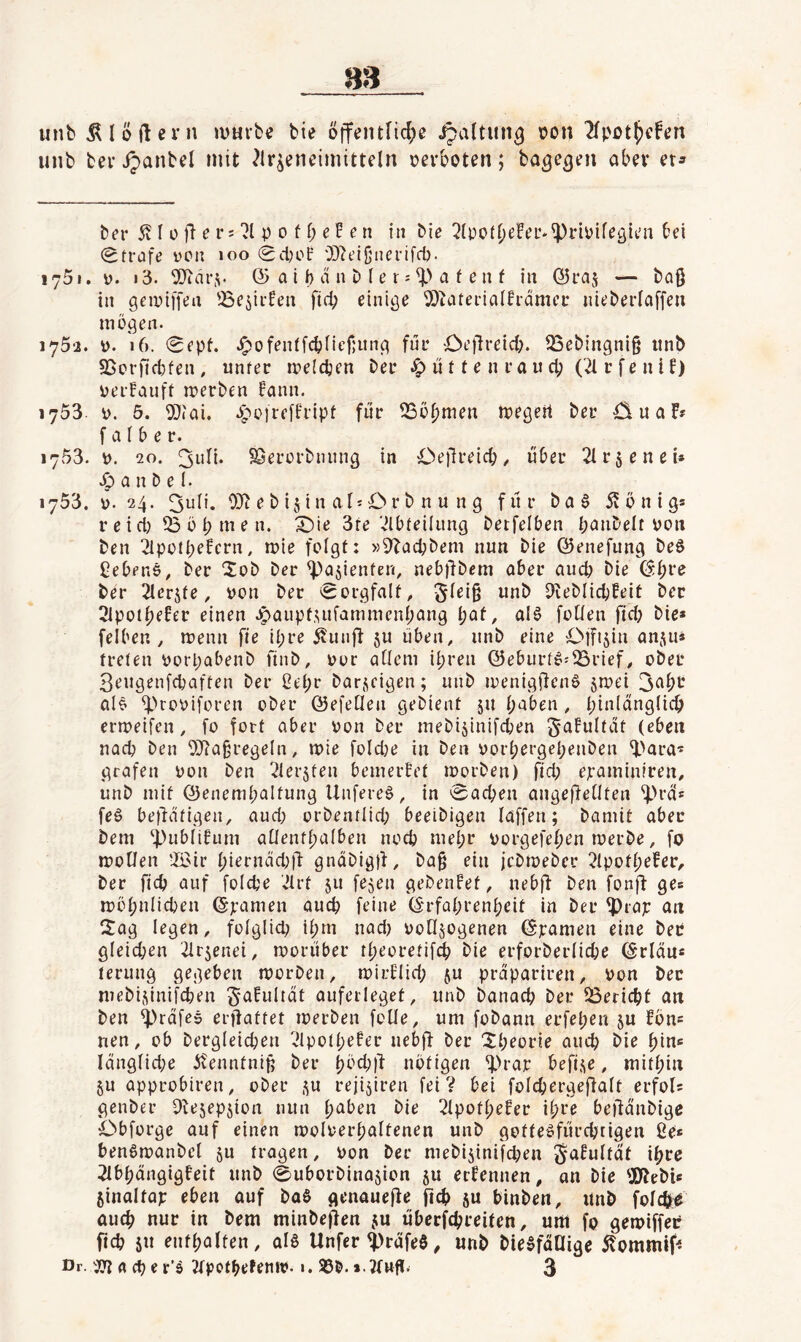 m unb Älöftcrn »VHi'be bie öffeiufic^e ^altun^ \?on 2fpot^cfgn unb bei* ^anbel mit ^Ir^eneimitteln »erboten; ba^e^en aber er^ ber 5v I 0 fi e i*s p 0 f b e E e n in bie (Strafe ücn »oo Sd;oE 'D^eißnerlfd). 1751. 0. i3. SiJtdiM. © a i b d n b I e i j a f e n f in ©raj — ba§ in gemiffen '^ejirEen ftd; einige ©^aterialErdmer nieberfaffen mögen. i75'2. ». 16. Sept. .!^ofentfcbfief;iing für Oellreicb. 33ebingni§ iinb 95cr)id)fen, unter iDeldjen ber ü 11 e n r a u d? ('^ r f e n i E) perEauft merben Eann. 1753. p. 6. 5}(ai. .yppfrcffript für iBöbmen tpegeit ber u a F? falber. 1753. p. 20. 3ult. ^erorbniing in Oejlreid;^ über 21rseneU .0 a n b e I. 1753. p. 24. 0}^ e b is i n al'O r b n u n g für ba§ 55 ö n i g* reiA53öbmen. X)ie 3re vUbteilung betfelben banbeit pon ben 2lpotbeEcrn, mie folgt: »^bacbbem nun bie ©enefung beö Cebene, ber 2ob ber ^asienten, neb)lbem aber auch bie ©bre ber 2lerjte, pon ber Sorgfalt, m^b Dieblicbfeit ber 2lpoibeEer einen .^aupt.uifammenbang i)at, aI0 follen ftd? bie* felben , menn fie Ihre 55unfi ju üben, unb eine Ojft^in anju» treten Porpabenb finb, por allem ihren ©ebiirtö^iSrief, ober 3eugenfcbaften ber ßebr barficigen; unb ipenigÜenS jmei 3abt alö ^'»ropiforen ober ©efeOen gebient 51t b‘5ben , bi‘^idng(icb errpeifen, fo fort aber Pon ber mebisinifcben ^aEultdt (eben nad? ben f)J?a§regeIn, mie fold?e in ben porbergebenben ^>ara'* grafen Pon ben ^lerjten bemerBet morben) ftd; epaminfren, unb mit ©enembaltung Unfereö, in Sachen angefietlten “iprd* fe0 betätigen, and; orbentlid; beeibigen laffen; bamit aber bem ‘PubliEum aüentbalben noch mehr porgefebrn merbe, fo motlen !lßir bi^rnti(^)i^ gndbigd, ba§ ein jcbmeber 2lpotbefer, ber ftcb auf foldje '.Ilrt ju fejen gebenEet, neb(l ben fonff ge« ipöbniicben ©pamen aud) feine ©rfabrenbeit in ber ^rap an Sag legen, folglid; ibm nad; PoEIjogenen ©pamen eine ber gleid;ßn 2ir5enei, roorüber tbeoretif^ bie erforberlicbe ©rläu* terung gegeben morben, tpirEIid; ju prdpariren, Pon ber mebi.dnifcben ^aEultät auferleget, unb banacb ber 53ericbt an ben ^rdfes erflattet merben foüe, um fobann erfeben ju fön* nen, ob bergleicben ^UpotbeEer nebjf ber Sbrorie aind bie bin« Idnglid;e 55enntniü ber b^''d;d nötigen ^H*ap befi.^e, mithin 511 approbtren, ober ,^u reji^iren fei V bei foicbergeffalt erfol* genber Pte5ep5ion nun b'iöen bie 21potbeEer ihre beüdnbige Cbforge auf einen ipolperbaltenen unb gottepfürcbrigen ße* benötpanbel 511 tragen, Pon ber mebi5inifd;en ^afultdt ihre 2IbbängigEeit unb Suborbina^ion 51t ecEennen, an bie ^Jtebi* jinaltap eben auf baS genauefte ftcb ju binben, unb folcö;^ auch nur in bem minbeflen ju überfchreiten, um fo gemiffer ftcb ju enthalten, al6 Unfer^rafeö^ unb bie^fdUige 55ommlf< Dr. fl cb e r’ö 2tpotbefenip. 1. 95b. » JEnff. 3