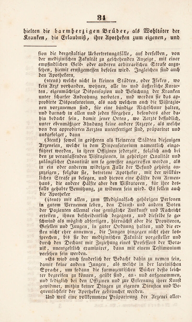 ?)ieften bic bann^ergi^en trüber, afö SCßo^ttater ber ÄvanEen, bic (Svlaubniß, ij)vc 21pot5)cfcn jum eigenen, unb Hon bie bcrgcilaffic^e Ueberfrefun^öfane, auf berfefben, i)Ott ber m^bijinifd^’n Safiiltdt 511 cjefdKljcnbeu ^Inscige, mif einer enipfinblid)en Q3eID: ober anberen arbitrarifeben Strafe auju* fei;en, biemit ernftgemeffen befoleu wirb, ben 2lpofI;ef'erii, (2ten0) irelcbe nid^f in ffeinen Sfdbfen, ober ^fefen , tno fein ?lrsf pürf;anben, n?of)nen, atle ins unb äußerliche Äurar* fen, cit^enmächficie X^if'penfajion unb ^efuebung ber 5vranfen unter febarfer 21nbrobung perbofen , unb toerben fie ba§ ap» probirfe ^i^penfaforiuni, afö nadj ipelcbem auch bie fBifit^^sio* nen porjunemen fint^/ fäe eine bunbige 9iid;tffbnur halten, unb barnacb in affrn unb jeben fiirgehen, befonberö aber ba* hin bebadjt fein, bamif jener Orten, ipo '.^erjte beßnblicb, unter ebenmäßiger i^bnbung Feine anbere Diesepfe, afö meld;e pon Den approbirten-iferjten unterfertiget finb, präpariret unb au^gefofget, bann (3ten5) fomol in größeren af6 Ffeineren Sfäbfen biejenigen TIrjeneien, ipefd;c in bem Oiepenfatorium namentlich einge^ führet morben, in ihren Offi.^inen jeberjeit, folglich anch bei ben ju peranlaffenben ^ifitasionen, in gehöriger Oualität unb julänglid^er Ouantitäf um fo gemiffer angetroffen merben, alö in ein ober anberem mibrigen ^dfle ber 53efunb gehörig an= 5Ujeigen, fofgbar fte, betretene ’^potheFer, mit ber ipiQFür* liehen Strafe ju belegen, unb hi^^t>n eine v^älfte bem ?frmens hau§, bie anbere J^äffte aber ben SSififntoren, für ihre beö* faüö gehabte SSemühung, ju ipibmen fein ipirb. (S6 foflen auch bie ?lpotheFer (4tenö) mit affen, j^um fO^ebijinaffach gehörigen ^>erfonen in gutem SSernemen leben, ben X)ienrts unb anbern QSoten ber ’iPajienten affemaf eine genügfidje 2IugFunff unb 9bachri(ht erteilen, ihnen befd;eibentlich begegnen, unb biefelbe fo ge^ fchminb afö möglid) abfertigen, hiernächfi aber bie 'proPiforen, Q5efe[len unb guter Orbnung halten, unb bie er* ffen nicht eher annemen, bie hiag<^ge’n nicht eher lo6* fpredjen, bi§ fie ber mebijinifchen ^aFultät porgejlellet unb burd; ben X)ed)ant mit eine§ ^>rofeffor§ ber ^ota* nif, unentgeltlich ejraminiref, bann mit einem Sejdimonium Perfehen fein merben. »(Sö mirb auch fonberlid; ber 35ebad)t bahin 5U nemen fein, bamit Feine anbein tpcld;e in ber lateinifchen 0prad;e, um fobann bie farmajeutifchen ^Bücher beffo leich* rer begreifen ^iu Fönnen, geübt finb, an* unb aufgenommen, unb lebigfich bei ben Offizinen unb jur Erlernung ihrer ivunil geipibmet, mithin Feiner X)ingen ju eigenen Oienften unb ^öe* quemlichFeit ber 2lpotheFer gebrauchet merben- Unb meil eine PoflFommcne ^H-äparirung ber ^Irjenei aller-: