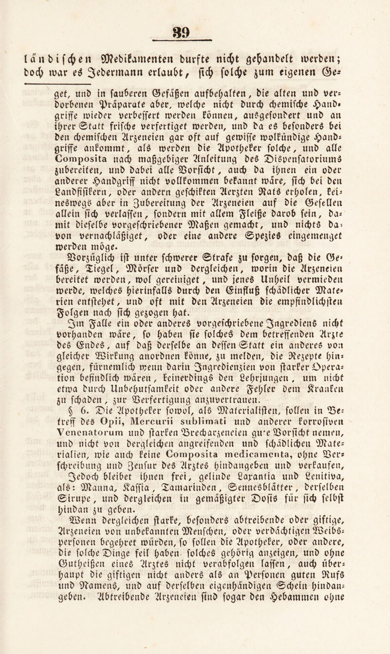 länbifc^en 9!}?ebi!ainenten buvftc nic^t ^e^anbelt: »uerben; boc^ mar Se^^vmann erlaubt, fic^ folc^e ^um eigenen ©e^ gef, unb in fauleren @efd§en aufbef;alfeit, bie alfeu unb ver* borbenen ^rdparafe aber, meld;e niepf bureb djemifebe ^anb* griffe mteber verbefferf merben fonnen, aii^gefonberf uitb an ihrer 0fuft frifebe verferfigef merben, unb ba e§ befonberö bei ben ebemifeben ^Irjeneien gar off auf gemiffe molfünbige ^anbs griffe anbommf, al^ merben bie Tipofhefer foicbe, unb alle Composita na(i maßgebiger 2lnleifung be6 ^ispenfaforium» jubereifen, unb babei aKe ^orfiebf, auch ba ihnen ein ober anberer ^anbgriff nid)f pollfommen befannf mdre, ftcb bei ben ßanbfififern, ober anbern gefebiffen 2lerjfen iKafö erholen, neömeg^’ aber in 3ubereifung ber ^Irjeneien auf bie ©efeHen allein ficb verlaffen, fonbern mif allem Slri^e barob fein, ba« inif biefefbe oorgefebriebener iD^a^en gemacht, unb niebfö ba^ pon oernacbldßigef, ober eine anbere ©pejteS eingemengef merben möge. föorjüglicb if^ unfer febmerer ©frafe 511 forgen, baß bie Ö5e^ fdße, Xiegel, “iOlörfer unb bergleidjen, morin bie ^Irjeneien bereifef merben, mol gereinigef, unb jenes Unheil oermieben merbe, meld;eö h^erinfaUS bureb ben Einfluß fcbdblicber iB^afe^ den enfjfehef, unb off mif ben ^Irj^eneien bie empfi'nblicblden folgen nad) ßcb gezogen h^t* 3m §alle ein ober anbereS oorgefebriebene ^figrebienS nid>f Porhanben mdre, fo h^ben fie foIcbeS bem betreffenben '^rjre beS @nbeS, auf baß berfelbe an beffen ©faff ein anbereö pon gleid;er ^Birfung anorbnen fonne, 511 melben, bie iRe^^epfe hin* gegen, fürnemliij menn barin jngrebien^ien Pon ftarfer Opera* fion beßnblicb mdren, beinerbingS ben ßehrjungen , um nicbf efma burd; UnbehutfamHeif ober anbere fehler bem 5?ranfen 511 febaben, jur 25erferfigung aiifiuperfrauen. § 6. X'ie '2lpofheier fomol, als ^Jlnfcrialißen, füllen in ^e* freff beö Opü, Mercurü subliniati unb anberer Forrofipen Venenatorum unb fiarfen'^3recbaL\^eneien gu'e 33ür)ld)f nemen, unb nicbf Püii bergleicben angreifenben unb fd;dblicben OJtafe* rialien, mie and? Beine Composita medicamenta, ohne SSer* fd,)reibung unb beS ^IrjfeS hinbangeben unb PerBaufen, 3ebocb bleibet ihnen frei, gelinbe ßapanfia unb ßenifipa, alS: 'DJlanna, 5vaffia , Xamarinben, ©enneSbldffer, berfelben ©irupe, unb bergleicben in gemdßigfer X)oft6 fiir ßcb felbjl hinban ju geben. 2Benn berg(eid;en ßarBe, befonberS abfreibenbe ober giftige, ^Irjeneien pou unbeBannfen 9JlenfdKn, ober perbdebfig^^n ^öeibS* perfonen begehret mürben, fo füllen bie ^IpofheBer, ober anbere, bie foldje X)inge feil hnben folcbeS gehörig an,geigen, unb ohne ©utheißen eines “^Irsfeo nicbf Perabfolgen laffen, auch über* haupt bie giftigen nicbf anberS als an ^>erfonen guten DvufS unb 9TamenS, unb auf berfelben eigonhdnbigen ©d;ein hinban* geben. '.Abfreibenbe irjeneien ftnb fogar ben «gebammen ohne