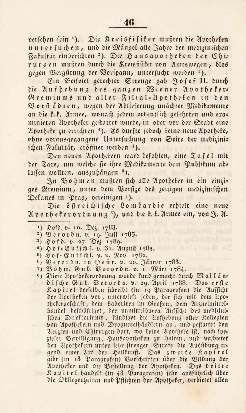 \?erfel;ni fein ^). 2)ie .^reiöfifüev mufUen bie ?(pot^)efen II 111 e r f u e n , unb bie 5*)^änqel aüe 5^1)^'^ niebi^inifc^jeti SaFultat einberidjten ^). 2)ie ^au6apot()cNn ber (£\)u vurqcn muf3ten biivcj) bie ^retöfifi^ei* von ^Initäiueqen / qeqen 93erqutunq ber ^orfpann, untevfuebt iverben ^). (Sin a3eifpiel geredeter 0trenqe qab 3ofef II. burc^ bie “^luf ^ eb II nq be^ qan^en 2ßieiier 7ipot\^etev* @ r e Ul i II ni 9 unb aller 5 11 i a t = 2i p o t ^ e! e n in b e n ^orfldbten, iDeqeti ber 7lblieferunq uiidd;ter ^?ebi!anieiite an bie f.L ^Ivniee, ivonacb jebeni orbent(id) qelebrten unb e.ra« niinirten ^fpotl)e!er qeflattet ivurbe, in ober i?or ber 0tabt eine Vlpotbefe ju errid;ten ^). burfte jeboeb beine neue Tlpotb^f»?^ ebne oorau^qeqanqene Unterfuebunq von 0eite ber niebi^ini- fd;en gafuUdt, eröffnet tverben ^). X)en neuen 2lpotbefern luarb befohlen^ eine ^afel mit ber ^a^*e, um melcbe fie ihre 0[)?ebifaniente bein ^ublifum ab» lajfen luoUten, auä^ubanqen 3n ^öbnien mutften ficb alle ?fpotbeEer in ein ein^i» qeö (55remium, unter beni ^orfi^e beö ^eitiqen mebi^inifeben 2)efane*? in ^raq/ oereiniqen ’). X)ie öftreiebifebe ßo mbar bie erhielt eine neue p 0 t b e f e r 0 r b n u n q ^')/ unb bie E. 2lrmee ein, pon 3* *) Jöofb. p. «o. X)es. 1783. ) 55erorbn. P. 19. 3nli '785. .^ofb. p. 27. T)es »789. '*) 0 f j (S n f feb l. p. 3i. ^uqujl 178a. *) .6 0 f' © n f f d) l. p. 2. 9^oP 1782. SSerotbn. in O e 8 r* p- 20. 3dnner 1783. ‘^) ^ b b ni. 11 b. 93 e r 0 r b n. p. 1 ^D^drji 1784* ®) ^iefe 2(pofbererorbnunq n?urbe fimb qemaebt bureb ^O^airdn« b i f cb e Q) it 6. 93 e r 0 r b n. P. 29. 2lpril 1788. X)aö e r 8 ß diapifel bcrfelben febreibt (in 19 ^^araqrafen) bie 2lufncbt ber ^IppfbeFen per, initermirft jeben, ber ficb mit bem ilpo* tbeFerqefdniff / bem ßaboriren im (Srofjen, bem ^Irsneimiffel* banbel befd^aftic^ef, ber nnmitfelbaren 2!nffid;f bc6 mebijinU [eben X)ireFtorium?, fiinbiqet bie Tliifbebunq ciHer ^vcCfeqien Pon 21pofbefern unb X)rcgnereibdnblern an, unb '^lerjfen unb (Ebirnrqen bort, rno Feine 21pofbeFe i8/ P<5d) fpe« vieler 95eipiniquuq, .ipaugapofbeFen j^it b<^lten, unb Pcrbiefet ben 2lpotbeFern unter febr firenger Strafe bie ^luCdibung ir« qenb einer 2Irt ber .^eilfunjl. ^a9 ,streite 5vapitel gibt (in i3 Q^aragrafen) ^orfd;riften über bie 95ilbung ber 21püft;eFer unb Oie OSefletlung ber ?lpotbe!en. X)a§ b ritte 5v a p i t e l t;anbelt (in 43 Paragrafen) febr au^fnbrlicb über bie Obliegenbeiten unb pfli^teii ber 2ipofbeFer, perbiefet allen