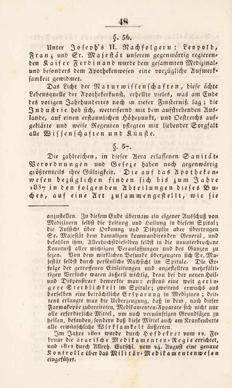 56, Unter II. D7 a f o (5 e v ii : ?eopoIb, gran;^ iinb <0r. 93?aieftät unferem gegcniDarti^ regieren* ben Ä a i f e r g e r b i n a n b luurbe bem gefanmuen 9}?ebiiinat* nnb befonberö bem ■2i;>otf)e!emve(en eine r)or^üg(ic|)e 21ufmerf* famfeit gemibmet. 2)aß ^id;t ber 9? a t u r m i f f e n fd) a f t e n , biefe dd;te ^ebenequellc ber ?U'ot(;efevfunft, erhellte \?iele6, maö am Snbe bc0 rovigen 3^()*’()i*i^berte0 ncd) in tiefer ginfterni|5 lag ; bie 3 n b u fl r i e ()ob fid), ivetteifernb mit bem aufflrebenben lanbe, auf einen erflaunlid;en ipö^epunh, unb Oeftreid)0 auf* geUdrte unb meife 9^egen(en pflegten mit liebenber 0orgfalfc alle S(B i f f e n f d; a f t e n unb li n |1 e. §• 57. :^ie ja(;(reicf)en, in biefer 2fera erlaffenen 0anität* 53 er 0r b n u n g e n unb ©efe^e (jaben nod) gegenmdrtig giö§tenteil0 if)re ©iiltigfeir. 3)ie auf baö 2ipot6^fen» mefen bezüglichen finben fid; biö 3öhve 1887 in ben felgenben 2lbteilungen biefee 33 u* (he6, auf eine 2(rt zwfammengejiellt, mie fie onzufletleit. 3» biefem C^-nbe übernam ein eigener !?lu§fcbitO l)on STtebizinern felbfl bie Reifung unb Jöeilung in biefem 0pital; bie 21nfficbf über Orbnung nnb X)i^5iplin aber übertrugen 0e. 5J?ajefldf bem bamaligen fommanbirenben ©enerol, unb befaplen ipm, 3inerböcbflbiefefben felbfl in bie ununferbruebene 5venntni§ aller miebrigen SSeranlaffungen unb beg ©anjen ju fezen. SSon bem n)irFIid)en 33efuube überjeugfen ficb0e. ^D^a« jefldt felbfl bureb perfcnlidje 9?ad)ftcbt im 0pifale. ^ie @r« folge ber getroffenen (S'inleifungen unb angeüellfen mebrfdlti» figen föer[ud)e maren äugerfi roiebfig, benn bei ber neuen J^eil* unb X)i^penfiraif bemerffe man: erflen^ eine rneif gerin* ge re 0 t e t b I i d) f e i t im 0pifale; zmeifenS ermnebö au6 berfelben eine be(rdd)flid;e (Srfparung in Webijinen ; brit* tenS erlangte man bie Ueberzeugung, baß in bem, nach biefer garmafopbe zubereitefen, 9J?ebifamenfen'2ipparate ftd) nicht nur alle erforberliebe ^0?itfel, um nach vernünftigen ©runbfdzen ju heilen, befanben, fonbern baß biefe ^liftel au^ am 5vranlenbette alle ern)ünfeblid;e i r b f a m f e i t äußerten. 3ni 3öbt’r 1802 mürbe burd; .^ofbefret vom 13. ge* bruar bie drurifebe 5)?ebilamentensf)legie errichtet^ unb 1812 bureb ?l[lerb- ©ntfcbl. vom 24. ^^lugufl eine genaue 510 n f r 011 c über baö 3)1 i l i t d r* '3)1 eb if a m e n t e nip e f^n eingefül;rf.