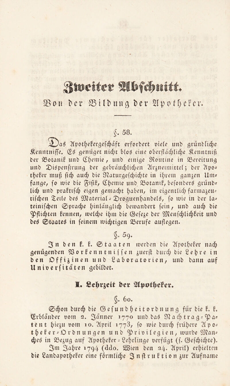 §. 58. 2(pot(;efer5ef(^äft ei'fovbert Diele unb gfünblic^e .SlenntnijTe. genüget nid;t bloö eine obei‘fIdd;iic^e Äenntnifä bei’ ibotani! unb (Si;emie, unb einige S^outine in Bereitung unb S^iepenfu'ung bei’ gebvduc^Iid)en 2(i’^neimittei; ber ?lpo- tl^e^ei’ mup fic^ aud) bie £Raturgefd)ic^te in if;t'ein ganzen Um¬ fange, fo mie bie Sifif, (S^emie unb'^otani^, befonbev^ gviinb- lic^ unb pra^ttfd) eigen gemad?t {)aben, im eigentüc^ farma^eu^ tifd[)en 3^ei(e beö Si}?atei’ia( - 2)i‘oguenl^anbe(ö, fo mie in bei* ia- teinifd^en ^pracfje (;inldng{ic() bemanbert [ein, unb auc^ bie g)flid)ten bennen, meld)e i^m bie ©efe^e bei* 9}2enfc^lid;beit unb be^ 0töate^ in feinem ruicS[;tigen ii3evufe auflegen. §. 5g. 3n ben t b. 0taaten merben bie ?{potbebei* nac^ genügenben 53o vbe n n t n i f fe n ^uerft buid; bie Se^ve in ben Offizinen unb Sabovutoi’ien/ unb bann auf U nioe vfitd'ten gebilbet. I. ßel&rgcit ^cr §. 6o. 0d^on buvc^ bie © e f u n b ^ e i t o r b n u n g fiir bie b. b. Svbfdnbei* Dom 2. 3dnnei’ 1770 unb baö £Rac^trag-5P<i tent [;ie^u oom 10. ?(pi’i( 1778, fo mie burc^ fvul;eve 2fpo- t e b e v - O i‘ b n u n g e n unb i* i o i (e g i e n, muvbe 93?an- d;eö in 33eiug auf ■2(potf;ebet’--f?ef)i'linge Devfiigt (f. ©efd[)id;te). 3»ii '794 (ddo. ^ißien ben 24. ^pvil) erhielten bie Canbapot^ebei’ eine fönnUc^e 3 ^ (f v u b t i 0 n juv 2fufname