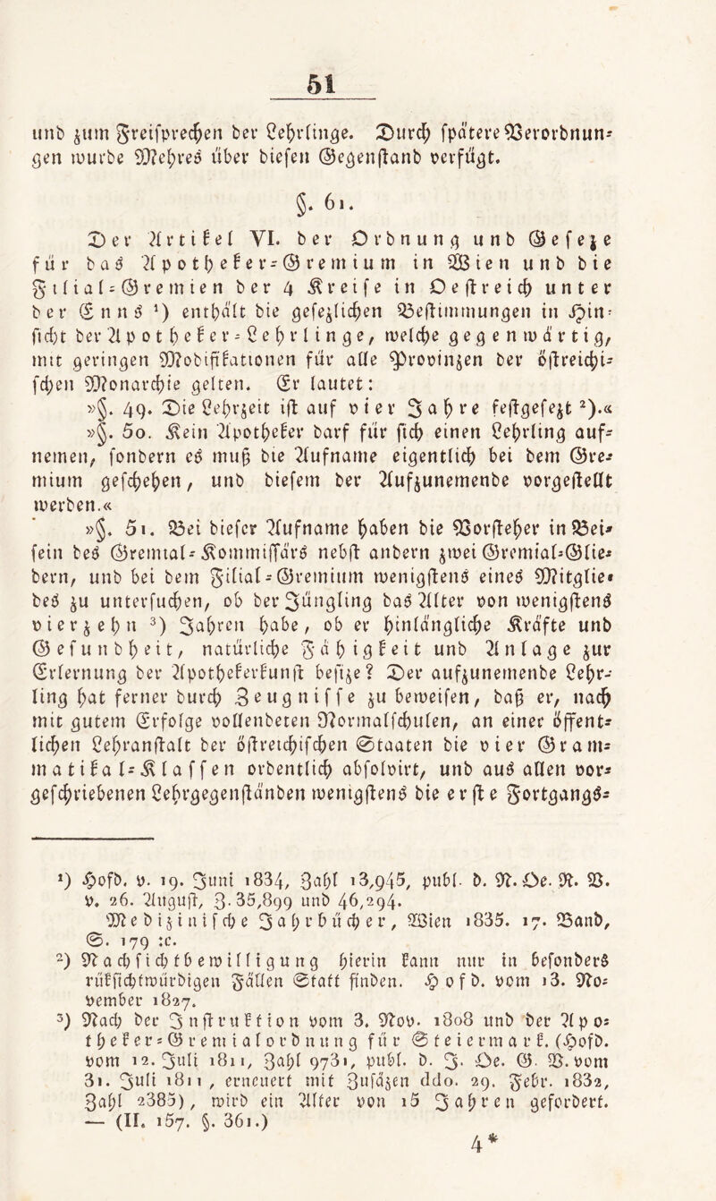 unb ^um greifprec^en ber ^e^vfin^e. :Durd; fpateve93evovbnun* öcn ipurbe 9}?e(;veö ubev biefen ©e^enjlanb pevfü^t. §• 6i. X) e i* V t i 6 e I VI. ber Orbnun^unb@efeie für t aß ^(potbß^^V'^i’entium in 2ßicn unb bie gi(tal = (S)reinien ber 4 Greife in Deflreicf) unter ber ® n n entbült bie gefe^Iic^en ^eflinimun^en in ipin^ ric{)t ber 2i p 0 t b e 6 e r ^ e ^ r l i n g e, rvelc{)e ^ e 9 e n lu d' r t i mit geringen 9)?obift^ationen für aüe g)roptnjen ber öüreicfji' fd)en 9}?onarc()ie gelten. (2r lautet: »§. 49. X)ie 0ei)V5eit ift auf p i e v 3 ^ ^ ^ »§. 5o. .^ein 2lpotJ)e!er barf für fic^ einen f?ej)rling auf- nemeu; fonbern eß mu§ bte 2fufname eigentlich) bei bem @re-* mium ge[ch)eh)en, unb biefem ber 2{ufiunemenbe porgeftellt merben.« »§. 5i. ?Öei biefcr “^rufname h)aben bie 93pr(Ie^er in^eU fein beö (dreimal-Äommiffdrö nebü anbern ^mei ©vemial-Ölie^ bern, unb bei bem gilial-©remium menigftem) eineö 9[)?itglie» bep ^u untevfucfien, ob ber3ungling baö2Uter pon menigjlen^ pier^el)n l)abe, ob er h)inldnglic^e Ärdfte unb ©efunbl)eit, natürlicl)e S'^niö^^it unb Einlage ^ur iSrlernung ber ^Ipothjeferfunfi befi^e? X)er auf^unemenbe i?eh)r- ling ^at ferner burcf) S^w^niffe ju beipeifen, ba§ er, nac^ mit gutem Erfolge pollenbeten 9'?ormalfch)ulen, an einer öffent¬ lichen ^ehranffalt ber öfli'^ichifchen Staaten bie Pier ©ranu matifafi.klaffen orbentlich abfolpirt, unb au^ allen por^ gefchriebenen ^ehvgegenfldnben ipenig(lenö bie erjle gortgangö^ *) .^ofb. p. 19. 3«ni 1834, 3cibl ^8,945, publ- b. ^l.Oe. Dt. 23. p, 26. 2lnguü, 3-85,899 unb 46,294. e b i § i u i f d) e 3 ci () r b ü cl) e r , 2i3ien 1835. 17. Sanb, 0. 179 :c. ^)9tacl)ftcbtberpilltgung hierin fann nur in befonberS rülfn^fipürbigen ^d'tlen 0faft fi'nben. .!p 0 f b. Pom j3. Dto^ Pember 1827. 9tacb ber 3nÜt’nbfion Pom 3. 9top. 1808 iinb ber 7lpo5 11; e f e r s @ r e m i a l 0 r b n u n g für 0 t e i e r m a r f. (Jpofb. Pom i2.3itli 1811, 3^^f)i 978'/ pnbl. b. 3- Oe. ©■ 23.Pom 3i. 3wii 1811, eriicuert mit 3pfd5en ddo. 29. ^ebr. 1882, 3al)l 2383), tpirb ein ^Ifer pon i5 3eih^'en geforbert. — (11. 157. §. 36i.) 4*