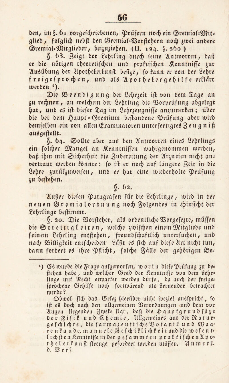 beti, im§. 6i vov^efc^riebenen, Prüfern noc^ ein (Sremia(=9!)?it- ^rieb, fs>f9iicl) neb(l ben @remiaU9Sor(le^ei'n noc^ jwei anbere @remia(=33?it5(teber, bei^u^ie^en. (II. 124. §.260) 5 63. 3^i.9t ber Öe^rlin^ buvc^ [eine 2Intinovten, ba§ er bie nötigen t()eoretifc&en unb prahifcben .^enntniffe ^ur ^lu^übung ber 2(pot^eberfun(l: befije, fo 6ann er r>on ber Cebre freigefprochen, unb alö Zpot^)ctevQl^^)\^f6 erklärt werben *). X)ie ^eenbigung ber Cebr^eit ifl \?on bem Sage an ju rechnen, an welchem ber Cebrling bie Vorprüfung abgelegt bat, unb eei ifl biefer Sag im ^ebr^eugnijfe an^umerfen; über bie bei bem ipaupt-©remium betlanbene Prüfung aberwirb bemfelben ein oon allen(S;’aminatorenunterfertigteö3^ngni§ auögejlellt. 5. 64. 0ollte aber aui^ ben 2lntworten eineö 2el;rlingö ein folcber 9!)?angel an .^enntniffen wabrgenomrnen werben, ba^ ibm mit 0icberbeit bie 3nbereitung ber 2lr^neien nic^t an^ vertraut werben könnte: fo iü er noch auf längere 3^it in bie ^ebre jurüf^uweifen, unb er bat eine wieberbolte Prüfung ju belieben. 5. 62. 2lu§er biefen ^Paragrafen für bie Lehrlinge, wirb in ber neuen ©remialorbnung noch Solgenbeö in ipinficbt ber Lehrlinge bejiimmt. §.20. X)ie Vorjleber, aB orbentlicbe Vorgefe^te, müffen bie 0 t r e i 11 g ^ e i t e n , welche jwifcben einem V?itgliebe unb feinem Cebrling ent(I^b^*i/ freunbfcbaftlicb unterfucben, unb nad) Villigfeit entfcbeiben Cä'gt e6 ficb auf biefe ?irt nicht tun, bann forbert e^ ihre Pflicbt, folcbe gdlle ber gehörigen ?Öe= 1) ©6 würbe bie^rage aufgeworfen, worin biefe Prüfung 5U be* flehen habe, unb welcher @rab ber ^ennlniffe i)on bem Üehr* linge mit g^echt erwartet werben bürfe, ba auch ber freige» fprochene öehilfe nod; fortwärenb aia ßernenber betrachtet werbe ? Obwol fid; ba6 ©efej hi^t’über nicht fpejiel auöfprichf, fo ifi eö hoch nach ben allgemeinen QSerorbnungen unb bem vor 'tilgen liegenbeu 3wefe Har, baß bie ^ a u p tg r u n b f d 5 e ber^ifll unbßh^ntie, ^lÖgemeineg au§ ber 9^atuv- gefchichte, biefarmajeutifcheVotaniH unb SSaa^ renfuabe, manueleöefchiftichleif unb bie w e f e n t- l i ch Ü e n Svenntniffe in ber g e f a m m t e n p r a f t i f ch e n 21 p o* t h e B e r F u n ü ürenge geforbert werben muffen. 21 n m e r f. b. V e r f.