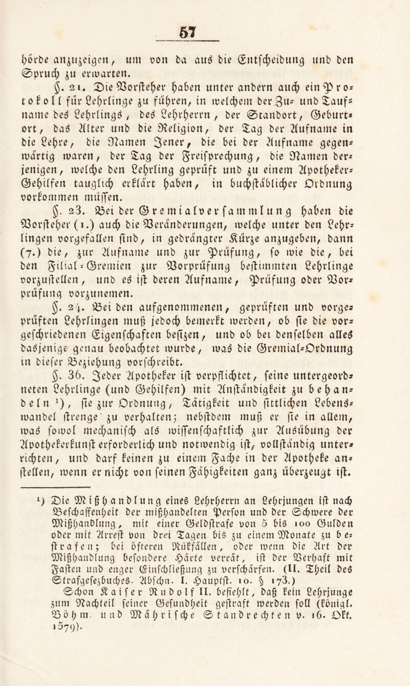 6T [;6i'be an^u^et^en, um t>on ba auOie Sntfcfjeibun^ unb ben 0pvuc() ^u entarten. j. 2 1. 2)ie ^orfle^ev ^aSen unter anbern audb ein^ros toEoH fiir ^e5rrin,ge führen, in metc^em ber3w- unb^auf^ name be^ ?e()vftn^9 be^ 2e[;r^errn , ber 0tanbort/ (Beburt* ort, bai^ 2nter unb bie D^eti^ion/ ber ber 2(ufname in bte ^e^re, bie 97amen 3ener^ bie bei ber ?(ufname ge^en^ mdrti^ luaren, ber ZaQ ber greifpred^un^, bie [Tiamen ber- jeni^en, metc^e ben 2e{)rring geprüft unb ^u einem 2(poti;e^er- (Se^)itfen tau^tic^ erklärt ^aben, in buct)|tdblic^er Dvbnun^ üorbommen müiTen. §.23. Q3ei ber © r e m i a (\) e r fa m m l u n g ^aben bie 53orfiej)er (i.) auch bie ^erdnberun^en, metebe unter ben ^ebr^ ringen rorgefatlen finb, in gebrdngter Äür^e an^ugeben, bann (7.) bie, jur 21ufname unb jur Prüfung, fo mie bie, bei ben gitiat - ©remien jur 93orprüfung be|l:immten Cebrtinge üor^ufteüen, unb e^ i(^ beren 2(ufname, Prüfung ober 93or^ Prüfung oor^unemen. 5. 24. ^Öei ben aufgenommenen, geprüften unb oorges prüften Cebrfingen mu^ jeboeb bemerkt merben, ob fie bie oors gefebriebenen (Sigenfebaften befijen, unb ob bei benfelben aüe^ ba^jenige genau beobachtet mürbe, matJ bie ©remiaf-Orbnung in biefer ^ejiebung oorfebreibt. 5. 36. 3^ber '^Ipotbeber iü oerpüicbfcrt, feine untergeorb» neten üebrtinge (unb ©ebi(fen) mit 2(nftdnbig!eit ju beban- betn , fte ^ur Orbnuiig, S:atig!eit unb fittticben l?ebeniJ^ manbel ftrenge ju oerbatten; nebftbern muf; er fie in aüem, ma^ foiüot meebanifeb atö mijTenfcbaftticb ^ur ^tuöübung ber 2tpotbeber^un(^ erforberlicb unb notmenbig iü, oo[I(td'nbig unter« richten, unb barf feinen ju einem gacbe in ber ^tpotbefe an« ftetlen, menn er nicht oon feinen gd'bigfeiten gan^ überzeugt i(l. X)ie ^{ßbanbtung eines ßebrberrn an ßebrjungen iÜ nach 93efcbaffenbeit ber niißbanbetten iperfon unb ber <Bc^weve ber ü)^i§f;anDtiing. mit einer ©elb^rafe oon 5 bis loo ©utben ober mit ^trrejl: oon brri Xagen bis 511 einem 0}?onafe ju b e« (trafen; bei öfteren Dlüffdtten, ober loenn bie 3lrt ber TOißbanbiung befonbere ^drfe oerrdf, ift ber ^Berpaft mit galten unb enger (§infcbtiefjung 511 oerfdbdrfeii. (II. Xt;eil beS 0trafgefejbucbeS. 21bfcbn. I. ^aupftt-. »o. § 173.) 0d)ün 5v a i f e r Dtubolf II. befiebff, baß fein ßebrjunge sum 9^acbfeit feiner ©efuiibpeit geftraff merben foQ (fönigt. 53 ö b m. unb d t; r i f cb e 0 t a n b r e d; f e n 0. 16. Off. 1579).