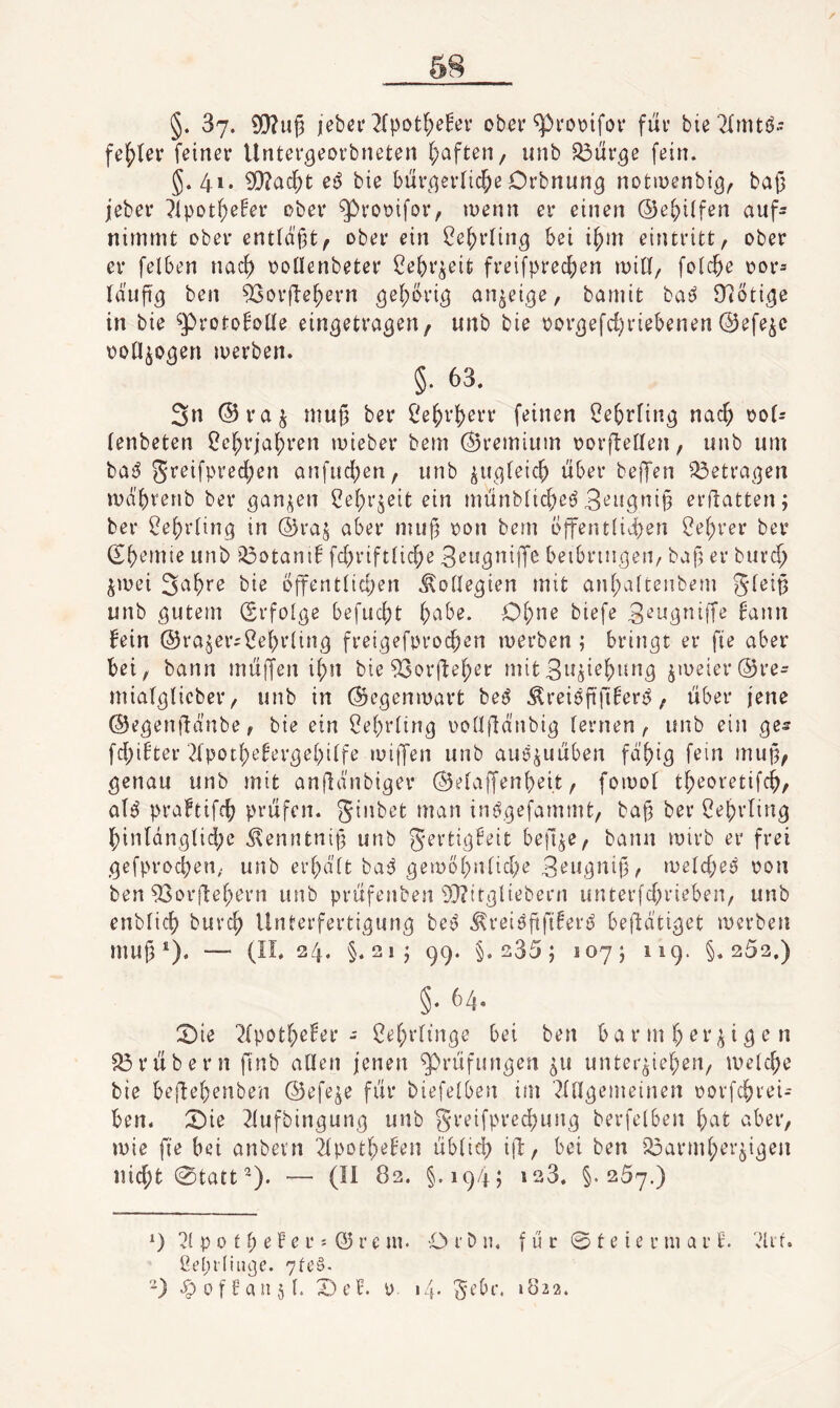 §. 37* iebei'^Ipot^e^er ober ^i'Oüifov für bie ^fmtö» fehler feiner Unter^eorbneten f;aften/ unb S3ur5e fein. §.41. 0[)?ac^t e^ bie bur(^erli($e Orbnung notmenbi^, ba|3 jeber ^ipot^e^er ober ^rooifor, inenn er einen ©e^iifen auf¬ nimmt ober ent(d'§t^ ober ein ^e^rtin^ bei i^m eintritt, ober er felben nac^ ooüenbeter ßebr^eit freifprec^en min, folcbe oor= Id'ufi'^ ben 53or|ie^ern bamit ba^ 9l6ti^e in bie ^proto^oüe ein^etra^^U/ uilb bie oor^efd)riebenen©efe^c ooü^o^en merben. §. 63. 3n ©raj mu§ ber Ce^r^err feinen ^ebrfin^ nac^ oo(r (enbeten ^e^rja^)ren mieber bem ©remium oorftellen, unb um ba^ greifpred;en anfud{)en, unb ^u^qfeic^ über beffen ^^etraijen mdbrenb ber ^an^en 2e(;r^eit ein münbüc^eö Beugnip erflatten; ber ^e^viing in ®ra§ aber muj^ oon bem offent{iü)en i?ef)rer ber (Sbemie unb i^otani! fc^riftücfje Beu^niiJe beibrin^eri/ baf er burc^ ^mei bie bffentiidjen Äoüe^ien mit an(;vdteubem gfeit3 unb öutßin (Srfoige befuc()t 6^'^be. C>f;ne biefe 3^ugnijTe fann fein ©rajer;2ef)rlin,9 frei^eforoc^en merben; bringt er fte aber bei, bann muffen i{)n bie 93orüe^er mitSiJöi^&^n^ jmeier©re- miat^licber, unb in ©egenmart bet^ Äreiöfifi^er^, über jene ©e^^enüdnbe, bie ein Cef^riin^ ooüfld'nbi^ fernen, unb ein ^es fd;ifter 2lpot{)efer5ebi(fe miflfen unb auö^uüben fdf)ig fein mu§, ^enau unb mit anjldnbiger ©efaffenbei.t, fomol t^eovetifc^, a(^ praftifc^ prüfen, ginbet man inf^efammt, ba^ ber 2el;rlin3 {)inldn,5fid;e d^enntnif? unb gerti.^feit be|l^e, bann mirb er frei ,(jefprocben, unb erf;dft baj^ (^emöf^nfid^e 3eu^nijj, meld;eö oon ben ^orflef^ern unb prüfenben 9}?ttt5liebern unterfd^rieben, unb enblic6 burc^ Unterferti^un^ be^ ^reiöftfi^^»-'^ bejldti^et merben mug^). — (IL 24. §. 21J 99. §.235; 107; 119. §.262,) §* 64. :5)ie i^(potf;efer - ^ef;rfinöe bei ben b a r m (; er ^ i ^ e n 33rübern ftnb allen jenen ^rüfun^en ^u unterbieten, melcte bie befjetenben ©efe^e für biefelben im ^fU^emeinen oorfetrei- ben. X)ie ^(ufbin^un^ unb greifprectun^ berfelben aber, mie fje bei anbevn '2(pottefen übficl) iü, bei ben i^armterbi^en niett 0tatt^). — (II 82. §.194; 1^3. §.257.) 0 p 0 11 e F e r; © r e m. O r b n. f u c 0 t e i e r m a r E. di f. 7fe§- '^) ^ofFaiibf. X)cF. y. i4- gebe. 1822.