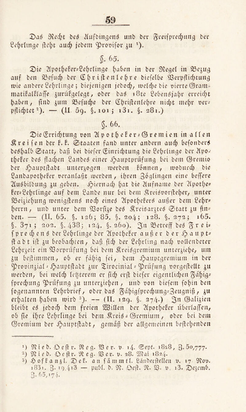 bed ^lufbin^eni^ unb bev §i*eifpi'ed;i!n3 bev 2i?f)idmge idc^t auc^ jebem ^votjifov ’). 5. 65. 2)ie 2lpot^)eBer=Ce()rIinöe ^aben in ber 9te^e( in 33e^u^ auf ben '^efuc^ bev (E l; r i jl e n (e § v e biefelbe 93evpflic^tung ivie anbere Ce^i'Iin^e; biejenigen jebocf), iue(d)e bie üierte (Sram- ttiati!al!fa|Te guriÜgefcgt, ober ba^ i8te 8ebent^iai;i’ ei'reid;t ^aben, |nib jum ^^efnd;e ber d^jriftenfe^re ntd;t me^r t?ev- pflic^tet^). — (11 59. §.101; i3i. §. 281.) §. 66. 2)ie (Svrid)tun^ t?ßn 2( p 0 16 ^ ^ ^ v r e m i t' n in affen greifen bev b.!. 0taaten fanb unter anbern auc^ befonbev^ beöf^afb 0tatt, ba(3 bei biefer (Sinrid;tun,g bie 8ef)i-linge ber^fpo- t^efer bei^ ffad)en Canbeö einer ijauptpriifung bei bem ©remio ber ipauptflabt unterzogen n^erben bbnnen, looburd) bie f^anbapotbe^er t>eranfa§t luerben, ihren 3^9f6i,gen eine betJere 2fu5bilbung ju geben, jpiernad; f;at bie ^fufnaine ber ?fpütf;e= fei’i^ebrtinge auf bem f^anbe nur bei bem Ä'reiooorjlebeiv unter 5i3eiziebung menigften^ noch einei^ 2fpotbe!eri^ außer bem Sebr- berrn, unb unter bem ^orftze bes^ Kreisarztes 0tatt zu fin- ben. — (II. 65. §. 126; 85. §. 204; 128. §. 272; i65. §. 871 ; 202. §. 4883 124. §. 260). 3'^ 33etreff beS 5 ^ ^ f p r e d; e n S ber ßebrfinge ber ^fpotbefer außer b e r Jp a u p t- ftabt ifl z« beobacbtcn, baf3 fid) ber f?ebrting nach ooüenbeter I?ebrzeic ein 53orprufung bei bem KreiSgremium unterziebe, um ZU beftimmen, ob er fdbi.<1 bem ipauptgremium in ber ^roüinziaf''ipauptftabt zur ^irociniaf g)rufung oorgeftefft zt* merben, bei mefcb festerem er ficb erft biefer eigentficben S^biö' fprecbung Prüfung zu unterzieben , unb oon biefem fobin ben fogenannten Lehrbrief, ober baS 5dbigfprecbung-3ewgtti§ r ei’baften b^iben mirb 2). — (II. 129. §, 274.) 3^ ©afizien bfeibt eS jebodb bem freien Riffen ber ?fpotbe^er liberfaffen, ob fie ihre Cebrfinge bei bem Kreis - ©rernium , ober bei bem ©remium ber Jpauptflabt, gemdp ber affgemeinen beftebenben >) 9^1 i e b. O e fl r. 91 e g. ^ e r. 0. 14. ®epf. 182.8, 3.50,777. 2) 9bt e b. Ceftr. 9t eg. ?öcr. 0. 28. 9}?ai 1824. 5) .^ofHanzl. X)eE. öu fdmmff. ßdaberftefleu 17 9büy. 1881. 3- — pubf. b. 9b. 'De|l. 9b. 23. 9.. i3. X^ezemb. 3. 65,174,