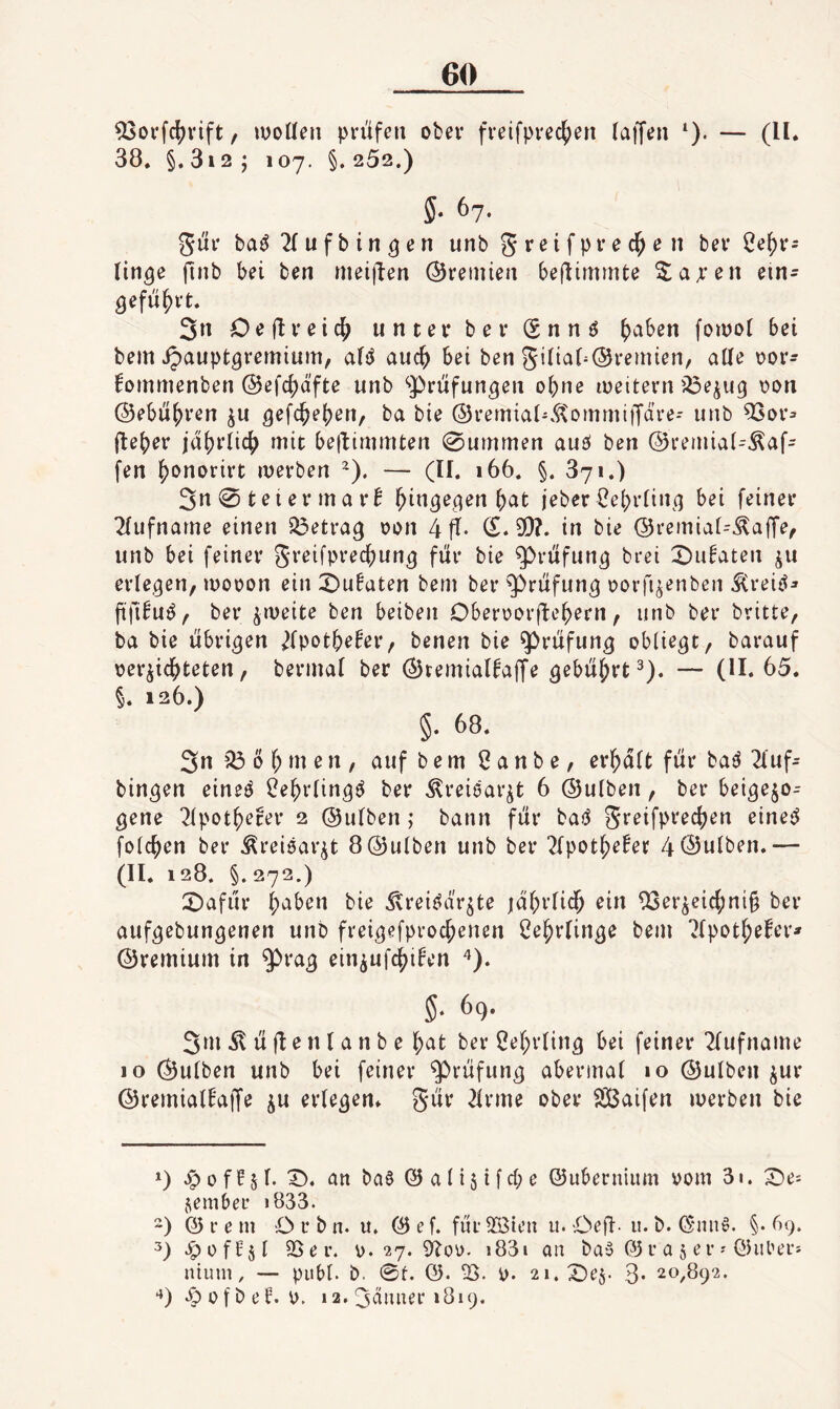 ^oi’fcf^vift, ivoUen pn'ifeti ober fveifprec^en (affen *). — (II. 38. §. 3i2 ; 107. §. 252.) 5- 67- 5Ü1* ba^ 2( u f b i n ö e n unb g r e i f p i- e e n bei* 2e()i‘5 (in^e finb bei ben meiffen ©remien beffimmte ^aa*en ein- 3n Oeffeeid^ untei* bei* (Snnö ()aben foinot bei bem ipauptgremium, a(}J auc^ bei ben 5i(ia(^®i*emien, aUe \?oi*- fommenben ®efc{)äfte unb ‘»Prüfungen o^ne iDeitern iöejug \)on ©ebneren ^u gefc^ejjen, ba bie ©rernial-.^ommiffare-- unb ^or^ fle()er iaj)i*(ic|) mit beffimmten 0ummen auö ben ©remiat-^af- fen ^onorirt merben ~). — (II. 166. §. 371.) 3« 0 tei er ma i*B hingegen ^at jeber€e()r(ing bei feiner 2(ufname einen betrag oon 4 ff- (£.9)?. in bie ©reinia(-Äaffe^ unb bei feiner greifpreffiung für bie g)rüfung brei X)u^aten ju erlegen, luooon ein X)ufaten bem bei* Prüfung oorfi^enben ^reiö^ ftfi^u^, bei* ^meite ben beiben Oberoorffe^ern, unb bei* britte, ba bie übrigen ^(pot^e^er, benen bie Prüfung obliegt, barauf »erdichteten, berinal ber ©temialfaffe gebührt^). — (H. 65. §. 126.) §. 68. 3»! 03 0 h m e n , auf bem ßanbe, erhalt für ba^ 2luf- bingen eineö ?ehrling(^ bei* ^reiear^t 6 ©ulben, bei* beigejo- gene 2lpotherei* 2 ©ulben ; bann für bai^ folchen ber ^reitjar^t 8 ©ulben unb bei* 2lpothe!er 4 ©ulben.— (II. 128. §.272.) X)afür haben bie ^reiöd'rdte jahi’lich 9Serdeichni§ ber aufgebungenen unb freigefprochenen Lehrlinge bem ?lpothefer* ©remium in präg eindufchi^en ^). §■ 69. 3m 51 ü ff e n l a n b e hat bei* Lehrling bei feiner ^lufname 10 ©ulben unb bei feiner Prüfung abermal 10 ©ulben dur ©remialEaffe du erlegen, gür 2lrme ober SBaifen merben bie -p 0 f f 51. X). an ba§ @ a l i 5 i f d; e ©ubernium »om 31. ^e^ jiembeL* i833. ) @ r e m O r b n. it. © e f. für 9Bten u. Oeff• u. b. (§mi§. §- 69. 3) J^üffdl 95 er. ».27.9^00- i83i an bay © r a 5 e r ? ©über» niinn, — publ. b. 0t. ©. 95. ». 2i.X)ed. 3- 20,892. 0 f b e F. 0. 12. 3anner 1819.