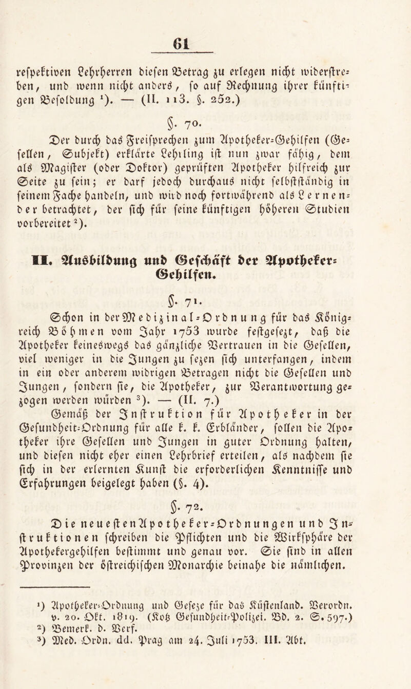 refpehi\?en ^^v^erren tiefen i^etra^ erre<5en nid^t miberftve- ten, unb menn iucl;t anberö, fo auf Stec^nun^ il;rev h'infti* gen ^efolbung *). — (H. ii3. §. 252.) §• 70' X)ef burc^ baö gveifpi'ecf)en ^uni 2(potf;e^ee-Oe^i(fen (@e= feilen, 0ul>ieh) evüärte ^e^iling ifl nun ^inar faltig, bein alö 5[}?agifl:ei* (ober 2)oFtov) geprüften 2lpotf>e!er ^ilfreic^) jur 0eite §u fein; er barf jebocl) burc^auö nic^t felbfllhinbig in feinemgacf)e (janbeln, unb mivbnoc^ fortiud'ljrenb al6Cernen= b e r betracf)tet, ber )tc{) für feine künftigen ^ö(;eren 0tubien oovbereitet ^). II, utt^ ©efcljaft ^ct ©el&tlfen, 5- 7'- 0c^on in ber 9}? e b i^ in a I - D r b n u n g für baö ^onig- reidj) 23ö(unen oom 3al)r 1753 luurbe feftgefe^t, ba§ bie 2lpot()eler feineömegö baö gd'n^iicf;e 93ertrauen in bie ©efellen, oiel weniger in bie Sangen ju fe^en fic{) unterfangen, inbem in ein ober anberern mibrigen ^^etragen nicj)t bie ©efetlen unb 3ungen , fonbern fie, bie 2lpot^efer, ^ur 53erantiV)ortung ge¬ zogen werben würben ^). — (II. 7,) (53emdj3 ber 3 » Ü w ^ t i ti für 2f p 01M ^ ^ t* in ber Oefunb^eit-Orbnung für alle L f. Srbldnber, follen bie 2lpo* tl^e^er il;re ©efellen unb 3w»9^» guter Orbnung galten, unb tiefen nic^t e^er einen l^e^vbrief erteilen, alP nacf^bem fie ficj? in ber erlernten ^unü bie erforberlicfjen ^enntniffe unb (Srfafjrungen beigelegt f)aben (§. 4). 5- 72. 2)ie neueüßu2lpotbe^er-Drbnungen unb 3«- i^rubtionen fc^reiben bie ^flic^ten unb bie ^ir^fp^dre ber 2lpotbe^ergebilfen beflimmt unb genau oor. 0ie finb in allen ^rooin^en ber öjlveic^ifcfjen 0[}?onar4)ie beinal;e bie ndmlic^en. *) 2ipofb^f^i’'Orbuung unb ©efeje für baö 5iüüenlanb. Sßcrorbn. 20. OEt. 1819. (5!op ©efunbpeit^'ipoliiei. 23b. 2. 0 . 597*) 23emerf. b. SSerf. 2Jteb. Orbn. dd. ^>rag nm 24. 3i^ii »753. 111. 2lbt,