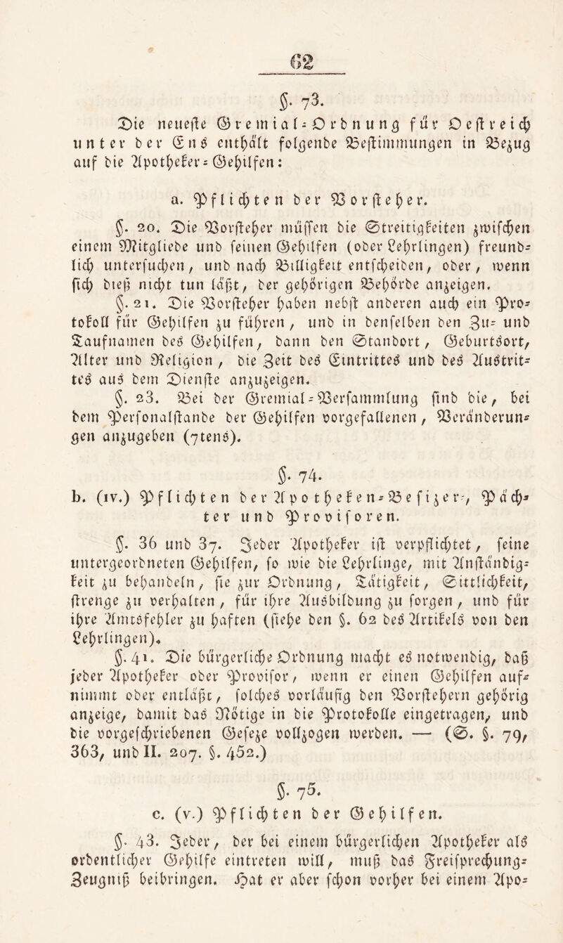 unter ber (Snö entsaft fol^enbe ^eftiinmun^en in auf bie 2tpot{)efVr s @ei;ilfen: a. ^ f l i d; t e n ber 53 o r e f; e r. 5. 20. '^ie 53orfte^er nmiTen bie 0treiti,qfeiten ^wif($en einem ?Q?it0liebe unb feinen @el)ilfen (ober Ce^rlin^en) freunb- lid) urUerfud;en, unb nac() ^illigfeit entfdjeiben, ober/ wenn M bief^ nid)t tun täf3t/ ber gel^ori^en 53e(;Örbe an^ei^en. §.21. X)ie 53orfte^er ()aben nebfl: anberen aud) ein 5^ro- to^oll fiir @el)tlfen ^u füf;ren , unb in benfelben ben 3^ unb S;aufnamen beö ©ebilfen, bann ben 0tanbort, ©eburtöort, ?tlter unb 9?eIi(3ion , bie 3^it bet^ (Eintritte^ unb bei^ 2(uötrit- teö au3 bem 0ienfte an^Usei^en. §. 23. i^ei ber ©remial - 53erfammtun^ finb bie/ bei bem 5P’ßi‘fon^ifttinbe ber @e()itfen oor^efaltenen, 53erdnberunff ^en an^u^eben (7ten6). §■ 74. b. (iv.) g) f t i d) t e n b e r 2f p 0 11^ e ! e n ^ ^ e f i ^ e r$ d ter unb ^rooiforen. 5. 36 unb 37. 2tpot6efer ifl oerpflid;tet, feine iinter^corbneten Ö3ef;i(fen, fo mie bie i^ebrün^e, mit 2(nftdnbi^- feit ^u bebanbeln, fie ^ur Orbnun^, Sidti^b'eit, Sittlichkeit/ flren^e ju oerbatten, für ihre 2Iuöbitbun^ ^u formen, unb für ibre 2tmtöfebter ^u b^ft^u (fiebe ben §. 62 beOrtikelb oon ben ^ebrlin^en)^ 5.41. Sie bür^erticbe Orbnun^ macht e^ notmenbig/ baß jeber 2lpotbeker ober ^^rooifor, loenn er einen ©ebitfen auf^ nimmt ober entld'üc, folcbei? oortdufi^ ben 53orüebevn an^ei^e/ bamit baö 3t(ötiße in bie ^roto^otte eingetragen/ unb bie oor^efebriebenen ©efe^e oott^o^en merben. — (0. §. 79, 363/ unb II. 207. §,452.) 5.75. c. (v.) 5^ftidbt^tt ber ©ebitfen. 5. 43. 3^ber/ herbei einem bür^ertid^en 2tpotbeker atö orbentticber ©ebilfe eintreten mit!/ mu§ baö greifpreebun^- Seu^nig beibrin^en. ipat er aber febon oorber bei einem 2(po-