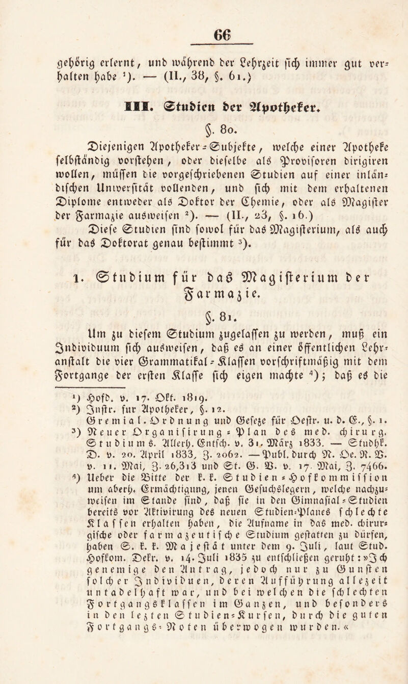 66 oe{)öria erfernt, unb luahvenb bei* ^ebneit fi'cb immer aut r>er- f;atten ^abe — (H./ 38, §. 6i,) III. (^tuMcn h^t ^pvt^efev* §. 8o. ÜDiejeni^en 7(pot^e!er-^ubjefte, melcbe einer '2fpot^eFe felbf^önbi^ vorfbe^en, ober biefelbe al^ ^rooiforen birigiren moüen, miilfen tie oor^efd^riebenen 0tubien auf einer inldn^ bifcben Unioerfitdt ooüenben, unb ficb mit bem erbaltenen I^Jiptome entmeber als X)o!tor ber (Eb^mie, ober ale 9}?a,9i|ber ber Sarma^ie auömeifen ^). — (II., a3, §. i6.) X)iefe 0tubien finb foivol für baö SQba^iflerium, aU auc^ für ba9 X)oftorat ^enau beflimmt 1. ©tubium für bo^ SO^agifteriiim ber g a r m a 51 e. §• 8>. Um ju biefem 0tubium jugelaffen ju merben, muf3 ein Snbioibuum fic^ auf^meifen, ba§ e^ an einer öffentlichen i^ehr- anffatt bie oier ©rammati^at-.klaffen oorfchriftmdgig mit bem Fortgänge ber erffen .^taffe fich ei^en machte ) j baß c$ bie Jpofb* v. 17* Oft* 1819. Üi*-* ^potpefer, §* 12. © r e m i a l. O r b n u n 9 unb ©efe5e für Oeffr. u. b. §. 1. 3) 9b e u c r O r 9 a n t f i r u n 9 s ^ l a n b c S ni e b. cp i r u r 9. 0tubiitm6. blüei’p. ©nüfd;. 3i.9Dbdr§ i833, — 0fubf;f. X). 0. 20. 2lpril »833^ 3- 2062. —^)ubl. biircp 9b. Oe. 9?. 35* V. 11. 9)bai, 3-26,3i3 unb 0t. ©. 93. 0. 17. ODbai, 3* 7466. lieber bie 5Bitte ber f. f. 0 t u b i e n * 0 f f 0 m tu i i f i 0 ii um öbert). ©i’mäcbti9iui9, jenen ©efucb0le9ern, melepe nacbju= ineifcn im 0taube finb, ba§ fie in ben ©imnafial^0tubien bereits nor ■.2lftinirun9 beS neuen 0tubien.'ptaneS fcplecpte 5vl affen erpalten paben, bie biufname in baS meb. d)irurs 9ifi^e über f a r m a $ e u t i f d; e 0tubium gefiatten i^u bürfen, paben 0. f. f. 9)b a j e ff d t unter bem 9. 3uli, laut 0tub. .i^offom. X)eh\ i). i4*3ali »835 ^iU entfdffie^en 9erupt:»3cb 9 e n e m i 9 e b e n bi n t r a 9, j e b o cp nur § ii © u n ff c it f 0 l d; e r 3 a b i ü i b u e n, b e r e n u f f ü p r u n 9 a 11 e 5 e i t u n t a b e I p a f t mar, unb bei m e I d; e n bie f dj I e d; t c n ü r f 9 a n 9 § FI a f f e n im © ü n § e n, unb b e f o n b e r S in ben lebten 0 t u b i e n 5 dv u r f e n, b u r d? bie gute«