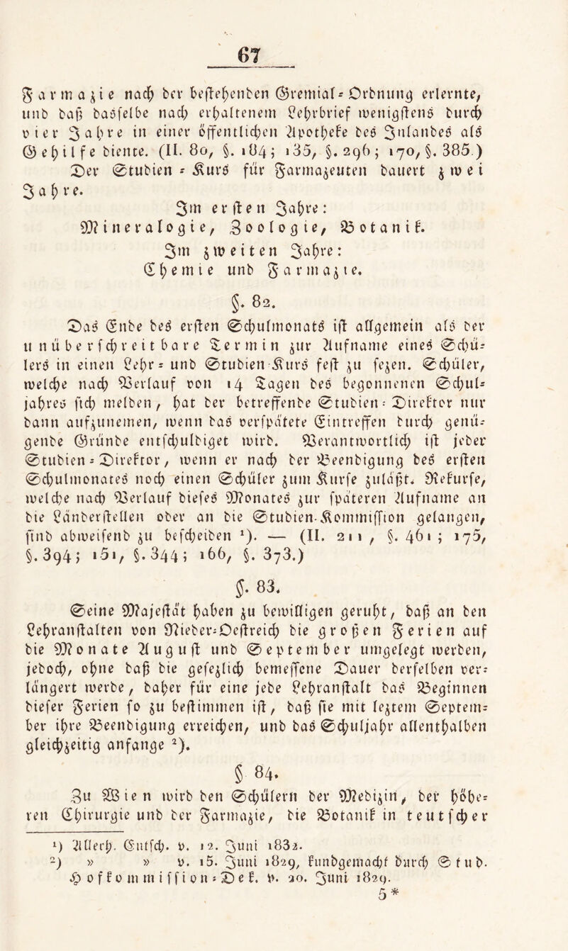 g a rm a e nadf; bcv bejTe^cnbcn ©reniiaf- Orbnun^ erlernte, unb ball baöfelbc nad; er()altenem ^el)rbrief ineni^denö burc^ iMer 3^1'»öff^ntlidjcn 24'ot^eFe beö al^ © e 1) i l fe biente. (II. 8o, §.>84; 135, §.296; 170, §.385 ) X)ev 0tubien - .^urö für garrna^euten bauert ^ »u e i 2 a ^ r e. 3in erjten ♦ 93?ineraIo9ie, Boolo^ie, ^otani4 3m 5«? eiten 3a^>i’^* d I) e m i e unb g a r m a ^ i e. §. 82. ^a5 dnbe bef^ erflen 0d)ufmonatö i(I aCf^emetn afi^ ber u n ii b e r f c(i r e i t b a r e Termin ^ur ^iufname einee 0d}u- lerö in einen ^e()r= unb 0tubien .^urö fe|5 ^u fejen. 0d)uler, welche nad? Verlauf üon 14 $a^en beö begonnenen 0d)u4 ja^reö ficf) nielben, j)at ber betreffenbe 0tubien • 0irehor nur bann auf^unemen, ruenn baö oerfpdtete Eintreffen burd> genii-- ^enbe ©riinbe entfd)ulbi^et mirb. 52erant»Dortlic^ i^ jeber 0tubien = 0ire4or, toenn er nad? ber'^eenbigun.^ beö erflen 0d}ulinonateö noci? einen 0d)iiler 41111 .^urfe ^ildpt^ 9tefurfe, luelcbe nad) Verlauf biefeö i)}?onateö ^ur fpa’teren .^lufname an bie ^dnberfteüen ober an bie 0tubien-.^ommi[[ion gelangen, finb abiueifenb 41 befd)eiben ^). — (II. 211 , §. 4^» ? *75, §.894; i5i, §.344; 166, §.378.) 5. 83. 0eine SD?aje(Idt fjaben ju bemiCfi^en , bag an ben Cebranflalten oon 07ieberiOejlreid) bie ^ropen gerien auf bie 3[)?onate ^luguft unb 0eptember um^efe^t luerben, jebod)/ tag bie gefe^licb bemeffcne :Dauer berfelben oer-* Idngert merbe, ba^er für eine febe ?ebran|lalt baö beginnen biefer gerien fo ju beflimmen ifl, ba§ fie mit (040111 0eptem= ber ihre ^eenbi^ung erreichen/ unb baö 0d?ulja(;r allentbalben öleid)4iti3 anfan^e § 84. gu SBien loirb ben 0d;ülern ber 93?ebi4n, bei* b^be- ren dbii’ur(3ie unb ber garnu^ie, bie 33Dtanib in teutfcber 4 ^iUei'b- Entfd;. 0. 12. 3^nl i832. -) » » V. i5. 3mii 1829, Iinibgemad;f bitrd; ©fub- ep 0 f f 0 111 m i f f i 0 n s e I. p. 20. 3wni 182c). 5*