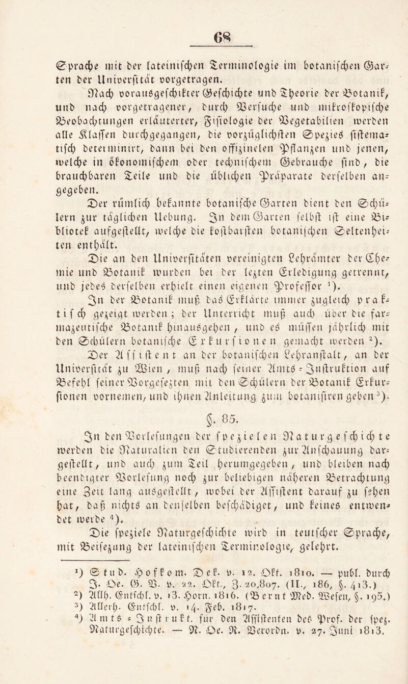 ten ber Uniüerfitdt oorgetragen. 97ad) üoraiiögefc^iher ©efc^ic^te iinb ^J^eorie ber »^otaniF, unb iiad; rorgetragener, burd; ^erfudje unb mih-offopifd)e 5^eobad;tungen erläuterter, gifiologie ber 53egetabilien merben alle ^(aiJen burc^gegangen, bie \?or^iiglici)ften 0pe^ieö fillema- tifd) beterminirt, bann bei ben oifi^inelen ^(Tan^en unb jenen, »i)eld)e in öbonomi[d;em ober ted;nifd)em ©ebraudje finb, bie braud)i>^t'en Steile unb bie üblid;en ‘Präparate berfelben an¬ gegeben. 2)er rumtid; bekannte botanifcbe ©arten bient ben 0d)ü-' lern ^ur täg(id)en Hebung. bem ©arten felb|l id eine bliote^ aufgedetU, uu’ld;e bie bojibarilen botaniid;en 0eltenbei-* ten entbätt. X)ie an ben Unioerfttäten oereinigten l?ebrämter berdf)^* mie unb i^otanib mürben bet ber lebten (Sriebigung getrennt, unb jebe‘3 berfelben erbudt einen eigenen ^rofejjor 3n ber üi^otanib mu§ baö (Srblarte immer ^ugleid; praf- t i f cb ge^^eigt merben ; ber Unterriebt mup aud) über bie far- ma^eutifebe d3otamb binautigeben , unb eö müjTen jäbrlid) mit ben 0d)ü(ern botamfebe (£ r b u r f i o n e n gemad;t merben^). X)er '2l ff ident an ber botanifeben ^ebranftalt, an ber Unioerfuät ^u dBien , mug nach feiner 2l'mt6 - 3*Ml:rubtion auf ^efebf feiner daorgefejten mit ben0d)ülern beribotanib (Srbur- fionen oornemen, unb ibnen Einleitung ^uiu botamfiren geben ^). §. 85. 2n ben Tscrlefungen ber f p e ^ i e l e n 87 a t u r g e f cb i d; t e merben bie [Naturalien ben 0tubierenben ^ur Elnfdjauung bar= gedellt, unb and; ^um 2^eil bleiben nad) beenbtgter d3orlefung noch ^ur beliebigen näheren '73etrad;tung eine 3^it lang auögeilellt, mebei ber EllTiflent barauf ^u f?b^» bat, batä nicbti? an benjelben befd;äbiget, unb ^eineö entmeiu bet merbe 0ie fpe^iele 97aturgefcbicbte mirb in teutfeber 0pracbe, mit f^eife^ung ber lateimfd;en Terminologie, gelehrt. *) 0tub. .spoffom. X) eH. o. 12. OFf. 1810. — publ. biird; 3- Oe. 03. 5). 0. 22. OFf-, 3-‘-^0,807. (11.^ 186, §. 4i3*) ) EtfH;. (Sntfd)l. i>. i3. .i^orii. 1816. (73 ern t'D7eb. 5Befein §. »95.) ElUerl;- (5uUfd)l. 0. •4- 1817. Elmt$ s ^nftniFf, für ben Elffidenfen bet' dü'cf. ber fpej. 97afm’gefd;td;te. — 37. Oe. 3t. 23erorbn. 0. 27.311111 i8i3.