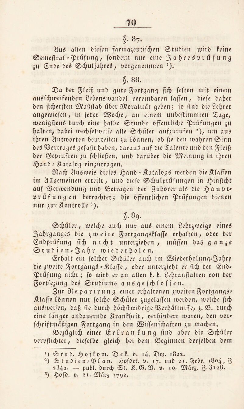 §■ 87- ^(u6 ö(fen biefen faniia^eutifc^en (^tubien wirb feine 0eme|lra( - ^rufung, fonbern nur eine (Enbe beö 0c(;u(ia^reö, »or^enommen 0* 5. 88. 2)a ber Sfeifä unb gute Jortgang fid) fetten mit einem auöfc()mcifenben ^eben^inanbet oereinbaren taiJen, biefe ba(;er ben fii^erilen 9}?afnlab über 9}?oralitdt geben; fo finb bie ^e()rer angewiefen, in i'eber StBoc^e, an einem unbeflimmten Sage, wenigflenö burd) eine ^a(be 0tunbe öffentlicbe Prüfungen l^alten^ habet a^ecfjfeiaHMfe ade 0d)üfer auf^urufen -), um auül i^ren ^(ntworten beuvteifen fönnen, ob fie ben mapren 0inn beö ^ortrageö gefajlt baben, barau;^ auf bie Talente unb ben ber ©epvüften ju febtiepen, unb barüber bie 93?einung in ihren ipanb - Äatalog einjutragen. 97acb ^lusmeiö biefeö ipanb •-^atafog^ merben bie Pfaffen im 21dgemeinen erteitr, unb biefe 0cbulv’rüfungen in ipinficbt auf 93eriüenbung unb «Getragen ber 3nbt>f^i' bie ipaupt- prüfungen betrachtet; bie öffentlichen Prüfungen bienen nur ^uv .Kontrolle 5.89. 0chüler, welche au^ nur au^ einem Behr^weige eine^ bie zweite Sortgangöflaffe erhalten, ober ber dnbprüfung fich nicht unterziehen, müiJen baö gan^e 0tubien’3^hi* mieber holen. (Srhdlt ein folcher 0chüler auch im 1SBieberholung-3ahre bie zweite ^ortgangö - klaffe , ober unterzieht er fich ber (£nb- ^rüfung nicht; fo mirb er an allen f. f. i^ehranflalten oon ber gortfezung beö 0tubiumö a u ö g e f ch 10 f f e n. Bur 9i e p a r i r u n g einer erhaltenen zmeiten gortgangö» klaffe fönnen nur folche 0chüler zngelaffen merben, welche fich auömeifen, baj; fie burd; hM)fimibrtge 93erhdltnifTe, z-burch eine länger anbauernbe ^ranfheit/ oerhinbert waren, ben oor- fd;riftmäf;igen gortgang in ben SIBilTenfchaften zu machen. iGezüglich einer Srfranfung (inb aber bie 0chüler oerpflid;tet, biefelbe gleich bei bem ^^eginnen berfelben bem 0fnb. ^offom. ^ e f. v-. 14. X)ez. »8*22. '^) 0 f u b i e n * d) I c« n* «Oofbef. d. 17. unb 2i.gebr. 1804,3 234‘i. — publ. bitrch 0f. 5?. 05. 23. 10. 9)lärs, 3*3> ‘28.