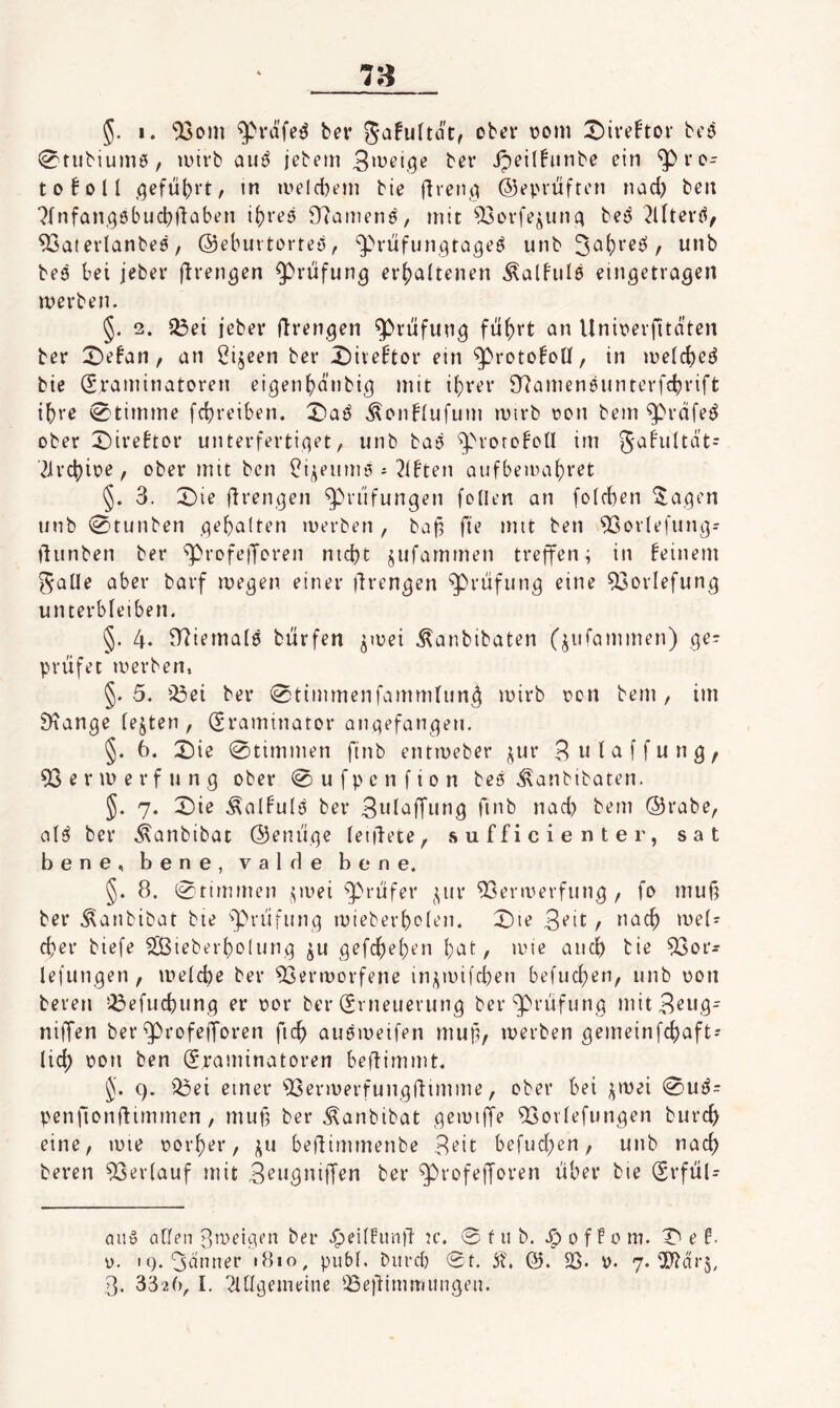 78 5- I. “iXsom fcer Safultdt, ober üom X)ive!tor bi'ö 0tubiumö, lüivb auö jebem ipeil!iinbe ein ^i’o- toBoIl ,qefu()rt, tn iveicbem bie flreiui ©epvüften nad) beu ?Infan,oöbucbdaben i()fe5 97ainenö, mit ^ovfe^unt^ bej^ ^lltei’(^, 93aterlanbe0, ©eburtorreö, ^ritfun.gtageö unb bed bei jeber flrengen $)riifun^ erjjaitenen Äalhild eingetragen merben. §. 2. $ßei jeber firengen Prüfung fü^rt an Uni\?erfitdten ber :r)efan, an Öijeen bei* X)iveftor ein ^rotoEoU, in me(d)ed bie (Sraminatoren eigenbdnbig mit if)rer 97amen6untevfd?rift ihre 0timme fcbreiben. X>ad ^onblufum mtrb üon bem ^rdfed ober X)ireftor unterfertiget, unb bad ^^''rorofoü im gaFiiltat^ 21rcbioe, ober mit ben i^i^eiimö Olbten aufbeioaj)ret §» 3. X)ie fii’engen Prüfungen foUen an [oicben 5^agen unb 0tunben gebalten merben , baf^ fie mit ben SGorlefung? llunben ber '^rofetJoren nid)t ^ufamrnen treffen; in beinern ^aUe aber barf megen einer jlrengen Prüfung eine 93orIefung unterbleiben. §. 4‘ Niemals biirfen ^mei .^anbibaten (^iifammen) ge- priifet merben. §.5. iöei ber 0timmenfamm(un4 ivirb oon bem, im 9^ange (ejten, (Sraminaror angefangeu. §. 6. X)k 0timmen finb entmeber j^ur 3 n I ci f f u n g , 93ermerfung ober 0ufpenfion bed .^anbibaten. J. 7. 0ie ^albuld ber Snlaffiing fuib nad) bem @rabe, ald ber .^anbibat ©enüge [eidete, sufficienter, sat bene, bene, valde bene. §. 8. 0timmen ;iuei ^riifer ^;;ur ^enuerfung , fo muß ber .^anbibat bie ^^riifung mieberbcien. X)ie 3‘’it / cßer biefe ^teberf)o(ung ^u gef(^e()en ^at, lote aiicß bie ^or- lefungen , meicbe ber ^ermorfene ini^n)i[d)en befud)en, unb üon bereu !^efud)ung er oor ber (Erneuerung ber‘^^i’dfung mitB^ng- niffen ber ^rofejforen ficb audmeifen muß, merben gemeinfcbaft? lid) oon ben (Ei’aminatoren beffimmt. J. 9. Q3ei einer ^Isermerfungfiimme, ober bei j^mei 0ud= penfionfiimmen, muß ber Äanbibat gemiffe ^orfefungen burcß eine, mie t>orf)er, j;u beßimmenbe 3^it befud)en, unb nach beren 93er(auf mit S^nßnitT^n ber ^rofeßoren über bie (Erfül- aud aßen 3weigt’n ber ^eiffitnß jc. @ f u b. 0 f f 0 m. e f- 0. tQ. 3dnner 1810, pubf. bitrd) 0t. St, ©. 23. y. 'j. Tlär^,