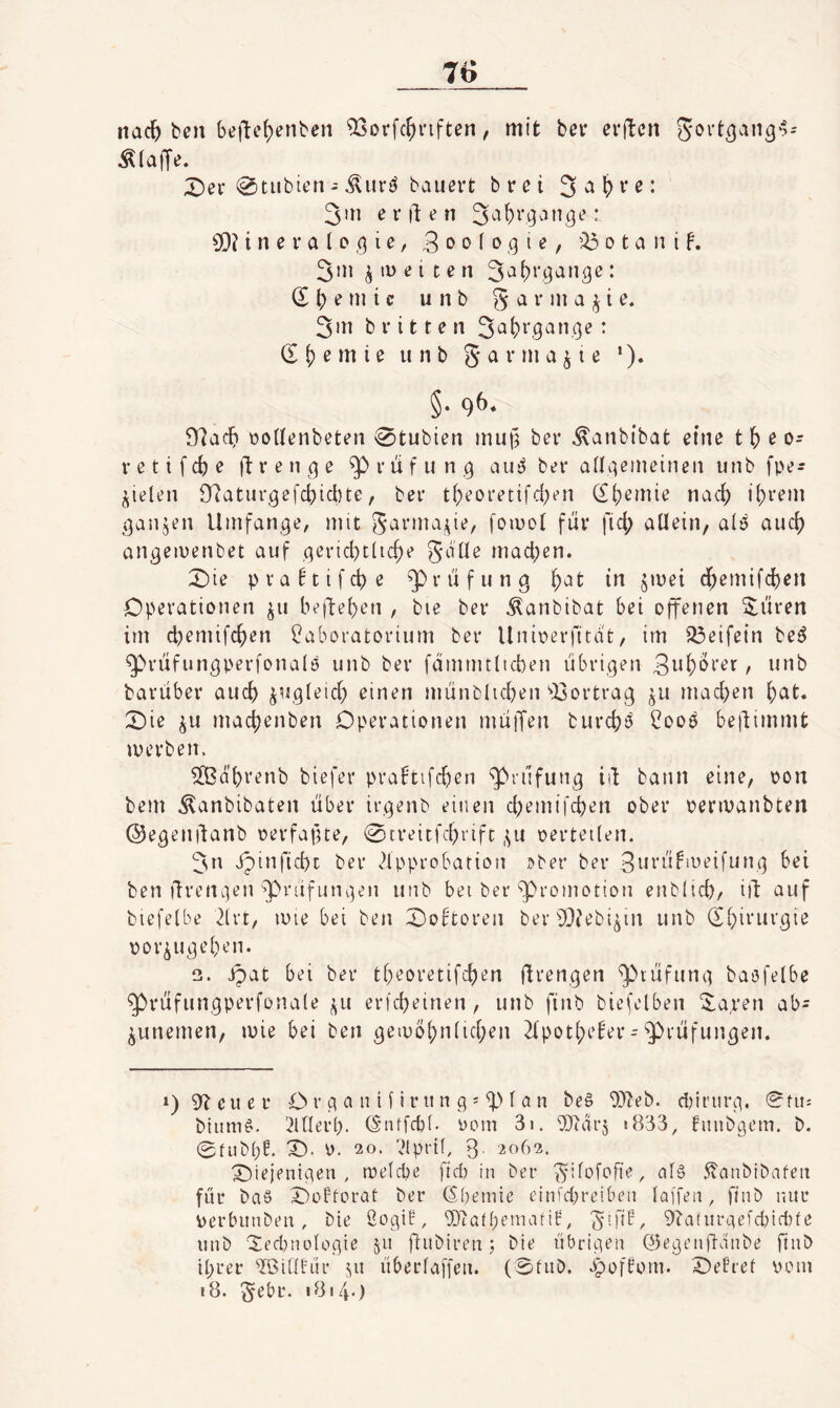 nackten befte()enben ^orfc^nften, mit bei* erftcn Jovt^an^'l- ;^er 0tubten - baußi’t brei 3in e r ll: ^ n 3[)? i n e r a l D ,9 i e, 3 » o f o ,9 i e, 0 t a n i f. 3in ^ tü e i c e n * (S l; e m i c u n b g a r in a ^ i e. 3in brieten • (SS)emie unb garmajte *). §• 9&* 'tflacl) üoWenbeten 0tubien mu§ ber ^anbibat eine tl^eo- r e t i f cb e ft r e n 9 e ^ r li f 11 n 9 au^ ber aÜ9eineinen imb fpe- ^ielen 9?atur9efcbicbte, ber tbeoretifd;en db^mie nach ihrem 9anjen Umfan9e, mit garma^te, fomot für fiel; allein, a(ö auch an9eii)enbet auf 9ericl)tUcbe gdlle machen. X)ie pva^tifche Prüfung in ^mei dhemifchen Operationen jii begehen , bie ber ^anbibat bei offenen ^üren im chemifchen Laboratorium ber Unioerfitdt, im 23eifein be^ ^rüfun9perfona(ö unb ber fammtltcben übri9en Buhltet, unb barüber auch ^U9(eich einen münblichen ^^ortrag machen h^^t« X)ie machenben Operationen müiTen burch^ Looö beüimmt merben. ^d'hrenb biefer prabtifchen ^rüfun9 iil bann eine, oon bem ^anbibaten über ir9enb einen chemifchen ober oenvanbten @e9enüanb oerfapte, 0treitfchrift ,^u oerteilen. 3n dpinficht ber <?lpprobarion i>ber ber 3i^i'ti^‘neifun9 bei ben üreni'jen ^rüfun9en unb bei ber‘Promotion enblich/ iü auf biefelbe 2lrt, luie bei ben 0obtoren ber^D?ebi^in unb (Shirur9ie oor^U9ehen. 2. ipat bei ber t()eoretifchen üi‘en9en ^tüfun9 baofelbe ^rüfungperfonale j^u erfcheinen, unb ftnb bicfelben 3^a,ren ab= ^unemen, mie bei ben 9en)bhn(ichen 2lpot(;e^er - ^rüfun9en. *) 9^ eil er O r 9 a n i f i r u n 9 = ^ f a n be§ ‘OJteb. dnriir9. 0fii: biitm^. 2lOerb. Ö'iitfcbt. oom 3i. i833, fmibgem. b. 0fiibf;E. X>. 0. 20. Vlprif, 3. 2062. X)ie)en{9en , iDelcpe ficb in ber gifofofie, 5?anbibafeit für baS OoFtorat ber (Sbemie einichreibeii laffen, finb nur \)erbunben, bie 2o9iE, 93?albeniarif, g'.fif, 9?a(nr9efcbid)(e unb ‘2ed}iudo9ie 511 fiitbiren 5 bie übri9eii ö5e9entT-dnbe ftnb ihrer '»Ißintür 511 überfaffen. (0fiib, opofüom. OePref uoiu