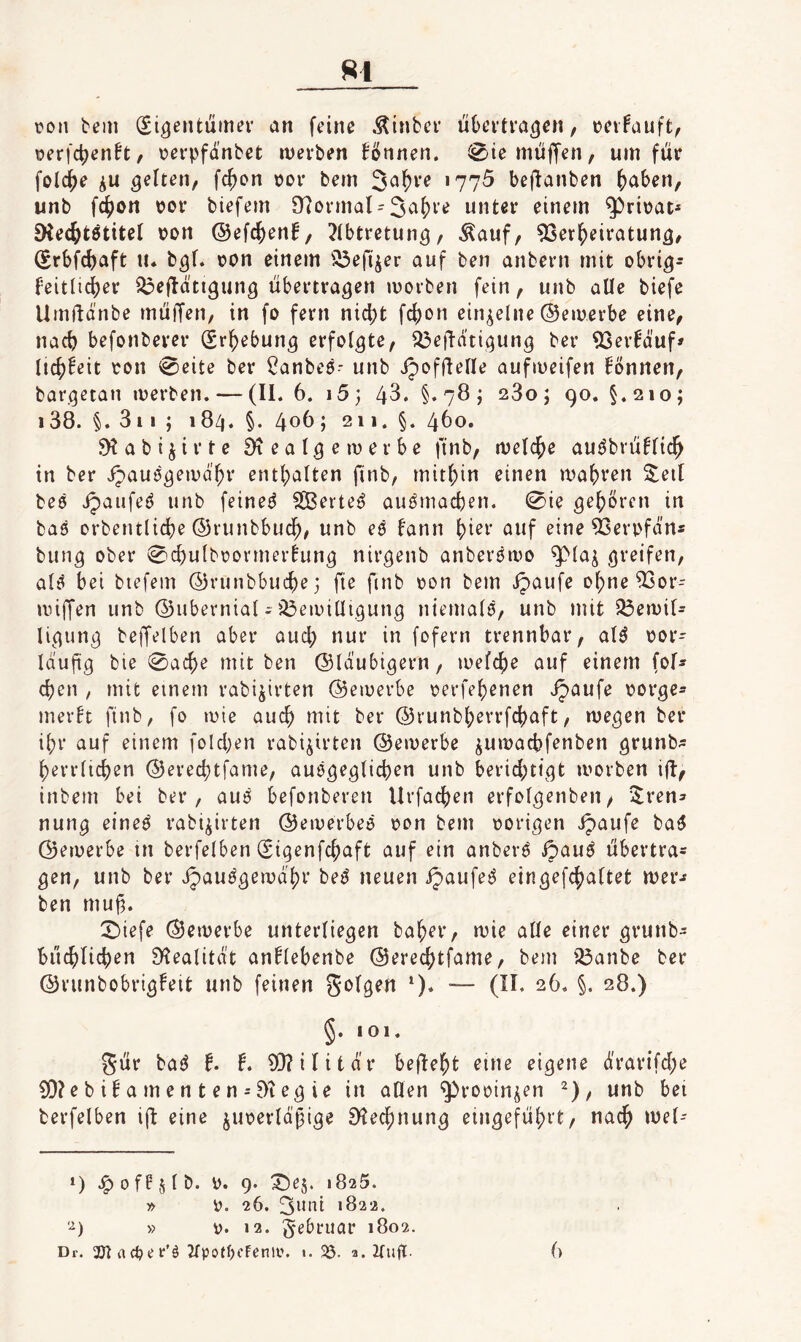 ^^1 \?on bem (Si^entuma’ an feine .Äinbcr üOevtra^en, tJcvFauft, üerfctjen^t, t?erpfdnbct tuevben Tonnen. 0ie muffen, um für feiere iu gelten, fc^on ror bem Ja^re 1775 befianben ^aben, unb fc^)on per biefem 97ormat = 3^'i()i’^ unter einem ^rirat* 5Kec{)tötiteI pon @efc|)enf/ Jibtretun^, Äauf, ^Ser^eiratun^, (Srbfe^aft II. b^f. pon einem ^^efi^er auf ben anbern mit obri^- f'eitüd[)er S3eÜätigung übertragen iporben fein, unb alle biefe Umüdnbe müffen, in fo fern nidjt fc()on einzelne ©eiuerbe eine, nac^ befonberer (Srl^ebun^ erfolgte, ^eüdti(3ung ber ^Ser^duf» lic^Eeit Pon 0eite ber ^anbes- unb ipofftetle aufmeifen Bnnen, bargetan merben. — (II. 6. i5; 43. §.78; 1280; 90. §.210; 138. §. 311 ; 184. §. 40^ j 211. §. 460. SKabijirte üieatgemerbe finb, melc^e au^brüffic^ in ber ijauögeivd^r ent()alten finb, mitf)in einen mafjren 2;eil beö ipaufeö unb feined SBerte^ auömacben. 0ie gehören in baö Drbentlid}e ©runbbuc^, unb eö fann f)ier auf eine ^erpfdn« bung ober ^c^utbpovmerhing nirgenb anberöipo ^(a^ greifen, aB bet biefem (53runbbucf)e; fie finb pon bem ipaufe o(;ne 53or- nnffen unb ©ubernial; iÖeipiüigung niemals, unb mit 23eipir= Ugung beffelben aber auef) nur in fofern trennbar, al^ por- Idufg bie 0ac^e mit ben ©tdubigern, mefc^e auf einem fof- djen , mit einem rabi^irten ©emerbe perfef)enen Jpaufe porge- mer!t finb, fo mie auc^ mit ber ©runbl;errfc()aft, megen ber i()r auf einem foId)en rabi^irten ©emerbe jumaebfenben grunb- berrlicben ©ered)tfame, auögeglicben unb berid;tigt iporben ift, inbern bei ber, auö befonberen Urfacben erfofgenben/ i$:ren:» nung eineö rabi^irten ©eiperbeo pon bem porigen ipaufe ba6 ©etperbe in berfelben (Sigenfebaft auf ein anberö ipau6 übertra¬ gen, unb ber Jjaui^gemdbr be^ neuen ijaufeö eingefebaftet mer^ ben muf. X)iefe ©eiperbe unterliegen baber, mie aüe einer grunb- biicbUcben D?ealitd’t anÜebenbe ©ereebtfame, bem iöanbe ber ©vunbobrigfeit unb feinen ‘). ~ (II. 26. §. 28.) §. 101. gür baö l. t, ^Dlilitdr beftebt eine eigene drar{fd;e 3[)?e b i! a m e n t e n = 81 eg ie in aöen ^rooin^en ^), unb bei berfelben ift eine juperld'fige 9^ecbnung eingefübrt, nach iPel- ») .^ofFjlb. P. 9. ^ej. 1825. » p. 26. 3mü 1822. ‘^) » p. 12. Februar 1802.